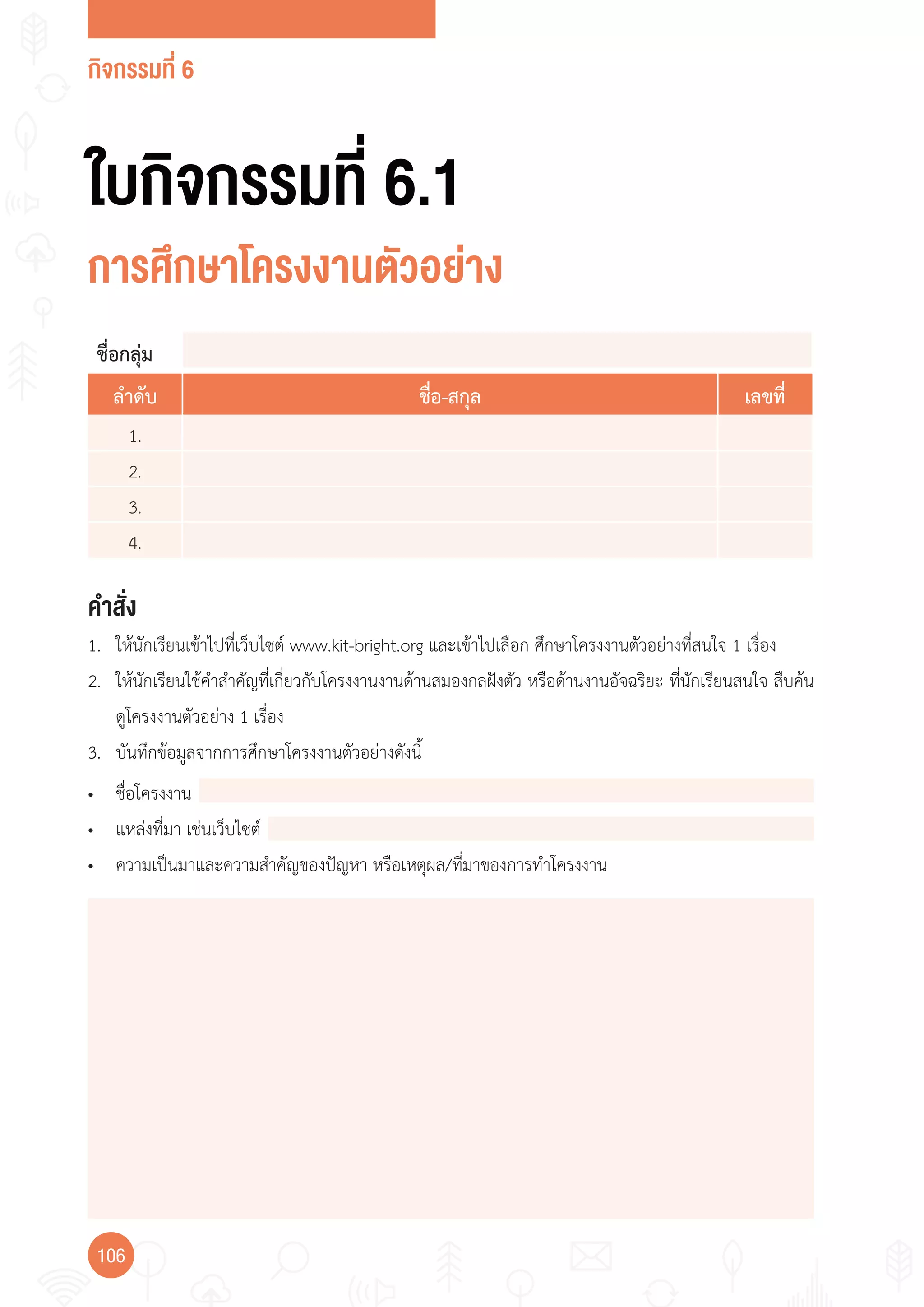 กิจกรรมที่ 6
106
ใบกิจกรรมที่ 6.1
การศึกษาโครงงานตัวอย่าง
ชื่อกลุ่ม
ลำาดับ ชื่อ-สกุล เลขที่
1.
2.
3.
4.
คำาสั่ง
1. ให้นักเรียนเข้าไปที่เว็บไซต์ www.kit-bright.org และเข้าไปเลือก ศึกษาโครงงานตัวอย่างที่สนใจ 1 เรื่อง
2. ให้นักเรียนใช้ค�าส�าคัญที่เกี่ยวกับโครงงานงานด้านสมองกลฝังตัว หรือด้านงานอัจฉริยะ ที่นักเรียนสนใจ สืบค้น
ดูโครงงานตัวอย่าง 1 เรื่อง
3. บันทึกข้อมูลจากการศึกษาโครงงานตัวอย่างดังนี้
• ชื่อโครงงาน
• แหล่งที่มา เช่นเว็บไซต์
• ความเป็นมาและความส�าคัญของปัญหา หรือเหตุผล/ที่มาของการท�าโครงงาน
 