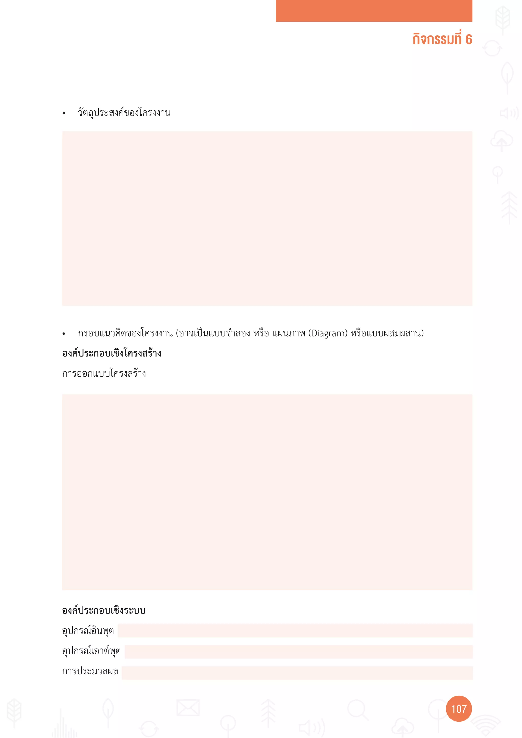 กิจกรรมที่ 6
107107
• วัตถุประสงค์ของโครงงาน
• กรอบแนวคิดของโครงงาน (อาจเป็นแบบจ�าลอง หรือ แผนภาพ (Diagram) หรือแบบผสมผสาน)
องค์ประกอบเชิงโครงสร้าง
การออกแบบโครงสร้าง
องค์ประกอบเชิงระบบ
อุปกรณ์อินพุต
อุปกรณ์เอาต์พุต
การประมวลผล
 