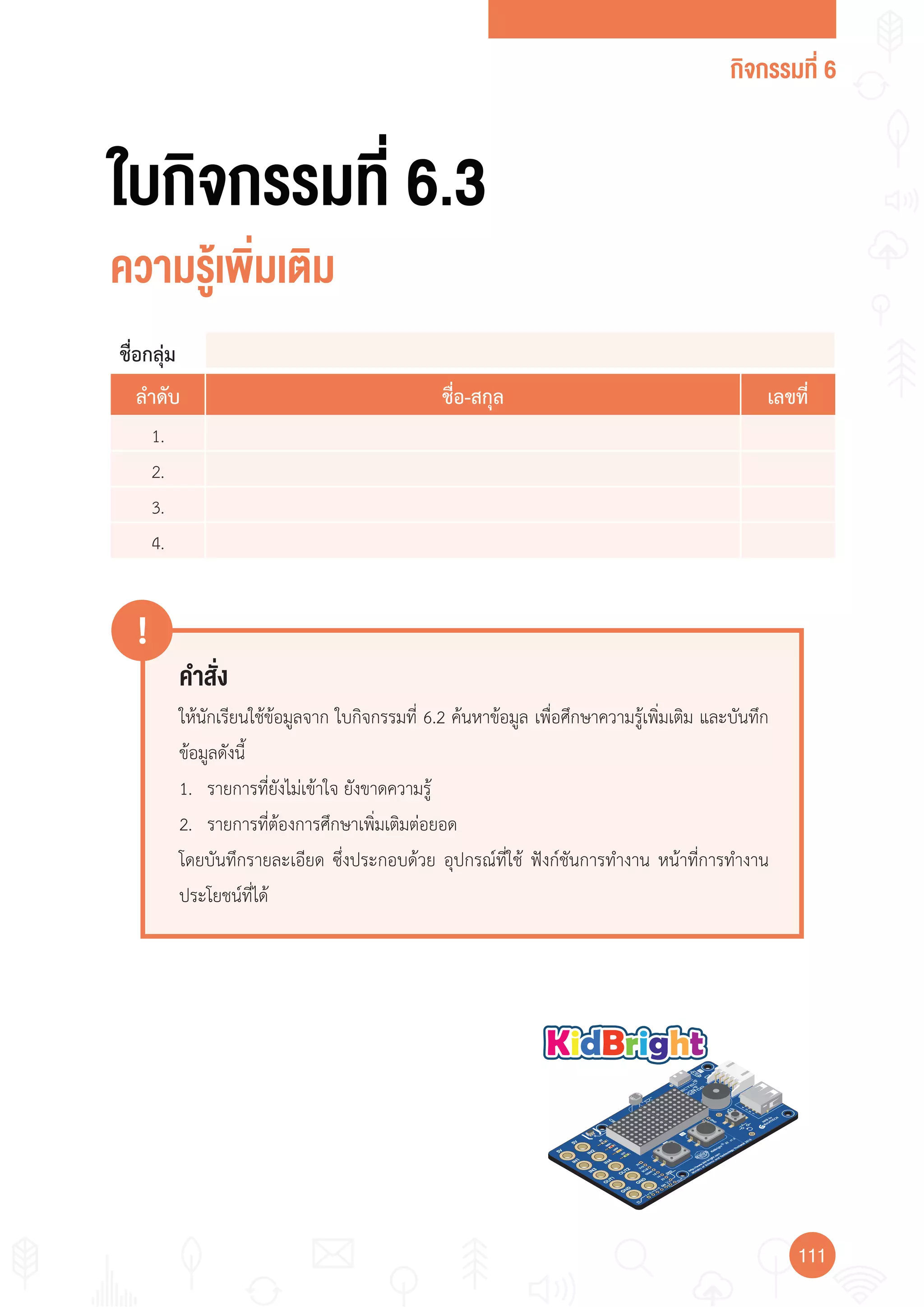 กิจกรรมที่ 6
111111
คำาสั่ง
!
ให้นักเรียนใช้ข้อมูลจาก ใบกิจกรรมที่ 6.2 ค้นหาข้อมูล เพื่อศึกษาความรู้เพิ่มเติม และบันทึก
ข้อมูลดังนี้
1. รายการที่ยังไม่เข้าใจ ยังขาดความรู้
2. รายการที่ต้องการศึกษาเพิ่มเติมต่อยอด
โดยบันทึกรายละเอียด ซึ่งประกอบด้วย อุปกรณ์ที่ใช้ ฟังก์ชันการท�างาน หน้าที่การท�างาน
ประโยชน์ที่ได้
ใบกิจกรรมที่ 6.3
ความรู้เพิ่มเติม
ชื่อกลุ่ม
ลำาดับ ชื่อ-สกุล เลขที่
1.
2.
3.
4.
 