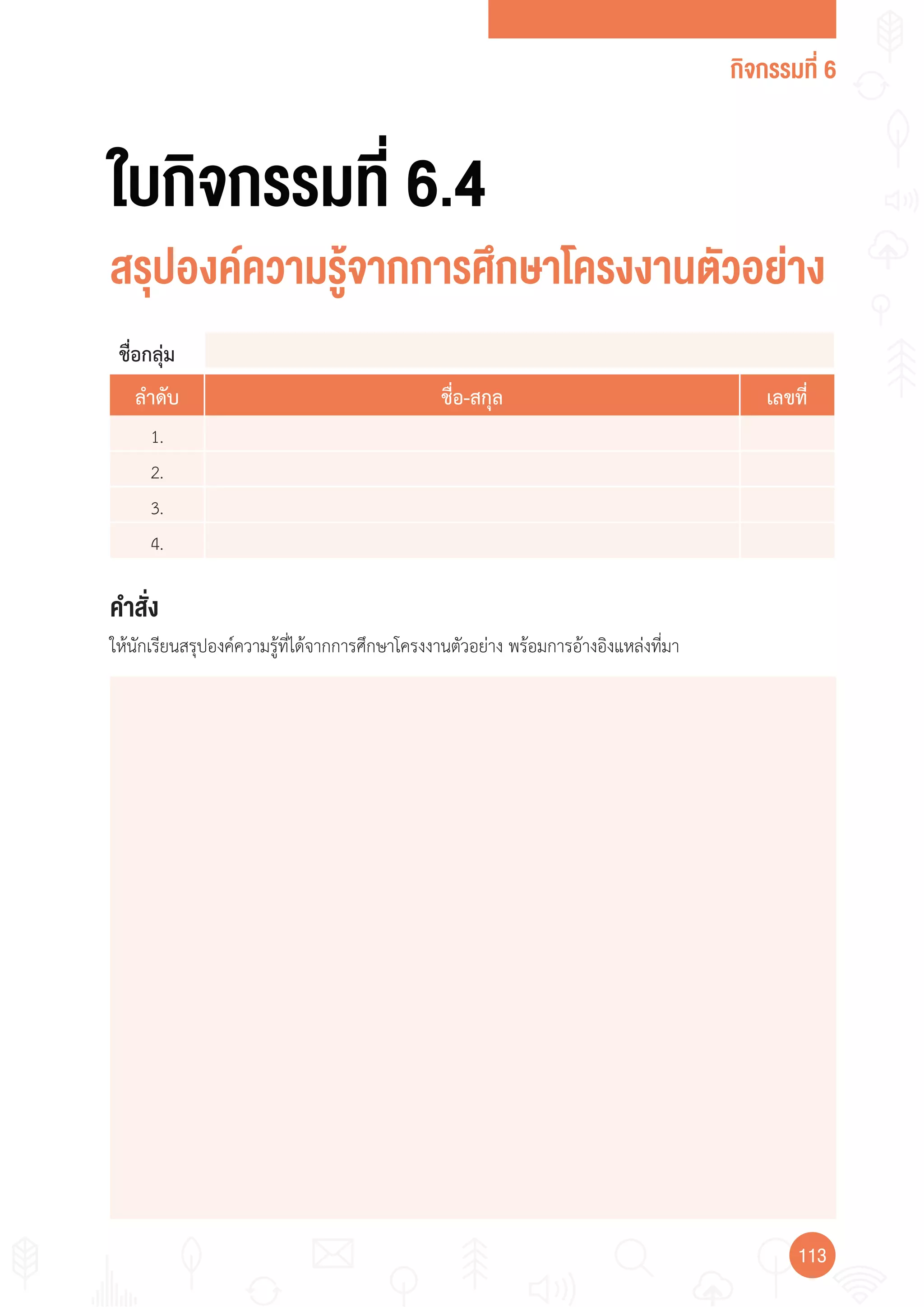 กิจกรรมที่ 6
113113
คำาสั่ง
ให้นักเรียนสรุปองค์ความรู้ที่ได้จากการศึกษาโครงงานตัวอย่าง พร้อมการอ้างอิงแหล่งที่มา
ใบกิจกรรมที่ 6.4
สรุปองค์ความรู้จากการศึกษาโครงงานตัวอย่าง
ชื่อกลุ่ม
ลำาดับ ชื่อ-สกุล เลขที่
1.
2.
3.
4.
 