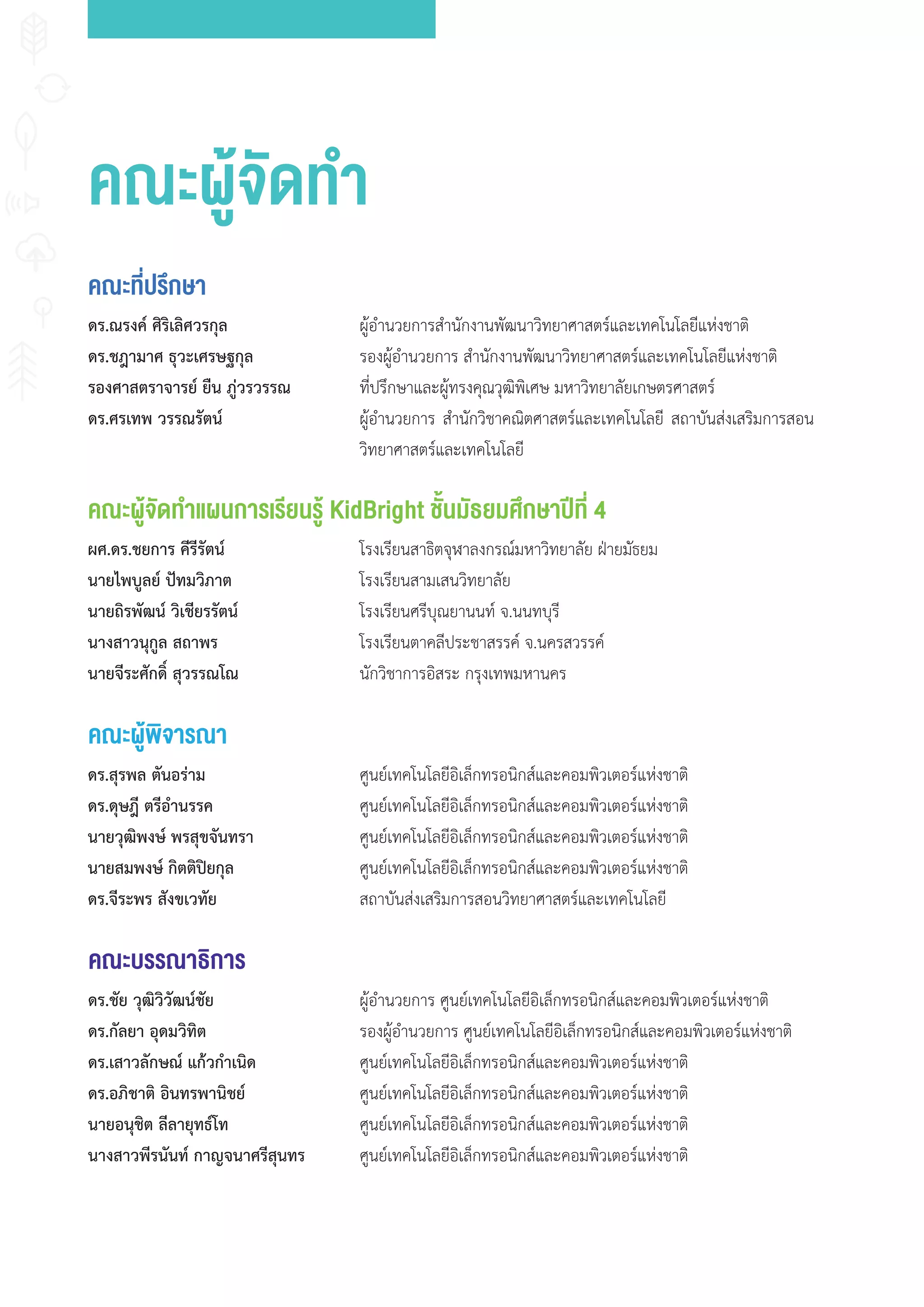 คณะที่ปรึกษา
คณะผู้จัดทำาแผนการเรียนรู้ KidBright ชั้นมัธยมศึกษาปีที่ 4
ดร.ณรงค์ ศิริเลิศวรกุล
ดร.ชฎามาศ ธุวะเศรษฐกุล
รองศาสตราจารย์ ยืน ภู่วรวรรณ
ดร.ศรเทพ วรรณรัตน์
ผู้อ�านวยการส�านักงานพัฒนาวิทยาศาสตร์และเทคโนโลยีแห่งชาติ
รองผู้อ�านวยการ ส�านักงานพัฒนาวิทยาศาสตร์และเทคโนโลยีแห่งชาติ
ที่ปรึกษาและผู้ทรงคุณวุฒิพิเศษ มหาวิทยาลัยเกษตรศาสตร์
ผู้อ�านวยการ ส�านักวิชาคณิตศาสตร์และเทคโนโลยี สถาบันส่งเสริมการสอน
วิทยาศาสตร์และเทคโนโลยี
ผศ.ดร.ชยการ คีรีรัตน์
นายไพบูลย์ ปัทมวิภาต
นายถิรพัฒน์ วิเชียรรัตน์
นางสาวนุกูล สถาพร
นายจีระศักดิ์ สุวรรณโณ
โรงเรียนสาธิตจุฬาลงกรณ์มหาวิทยาลัย ฝ่ายมัธยม
โรงเรียนสามเสนวิทยาลัย
โรงเรียนศรีบุณยานนท์ จ.นนทบุรี
โรงเรียนตาคลีประชาสรรค์ จ.นครสวรรค์
นักวิชาการอิสระ กรุงเทพมหานคร
คณะผู้พิจารณา
คณะบรรณาธิการ
ดร.สุรพล ตันอร่าม
ดร.ดุษฎี ตรีอำานรรค
นายวุฒิพงษ์ พรสุขจันทรา
นายสมพงษ์ กิตติปิยกุล
ดร.จีระพร สังขเวทัย
ดร.ชัย วุฒิวิวัฒน์ชัย
ดร.กัลยา อุดมวิทิต
ดร.เสาวลักษณ์ แก้วกำาเนิด
ดร.อภิชาติ อินทรพานิชย์
นายอนุชิต ลีลายุทธ์โท
นางสาวพีรนันท์ กาญจนาศรีสุนทร
ศูนย์เทคโนโลยีอิเล็กทรอนิกส์และคอมพิวเตอร์แห่งชาติ
ศูนย์เทคโนโลยีอิเล็กทรอนิกส์และคอมพิวเตอร์แห่งชาติ
ศูนย์เทคโนโลยีอิเล็กทรอนิกส์และคอมพิวเตอร์แห่งชาติ
ศูนย์เทคโนโลยีอิเล็กทรอนิกส์และคอมพิวเตอร์แห่งชาติ
สถาบันส่งเสริมการสอนวิทยาศาสตร์และเทคโนโลยี
ผู้อ�านวยการ ศูนย์เทคโนโลยีอิเล็กทรอนิกส์และคอมพิวเตอร์แห่งชาติ
รองผู้อ�านวยการ ศูนย์เทคโนโลยีอิเล็กทรอนิกส์และคอมพิวเตอร์แห่งชาติ
ศูนย์เทคโนโลยีอิเล็กทรอนิกส์และคอมพิวเตอร์แห่งชาติ
ศูนย์เทคโนโลยีอิเล็กทรอนิกส์และคอมพิวเตอร์แห่งชาติ
ศูนย์เทคโนโลยีอิเล็กทรอนิกส์และคอมพิวเตอร์แห่งชาติ
ศูนย์เทคโนโลยีอิเล็กทรอนิกส์และคอมพิวเตอร์แห่งชาติ
คณะผู้จัดทำา
 