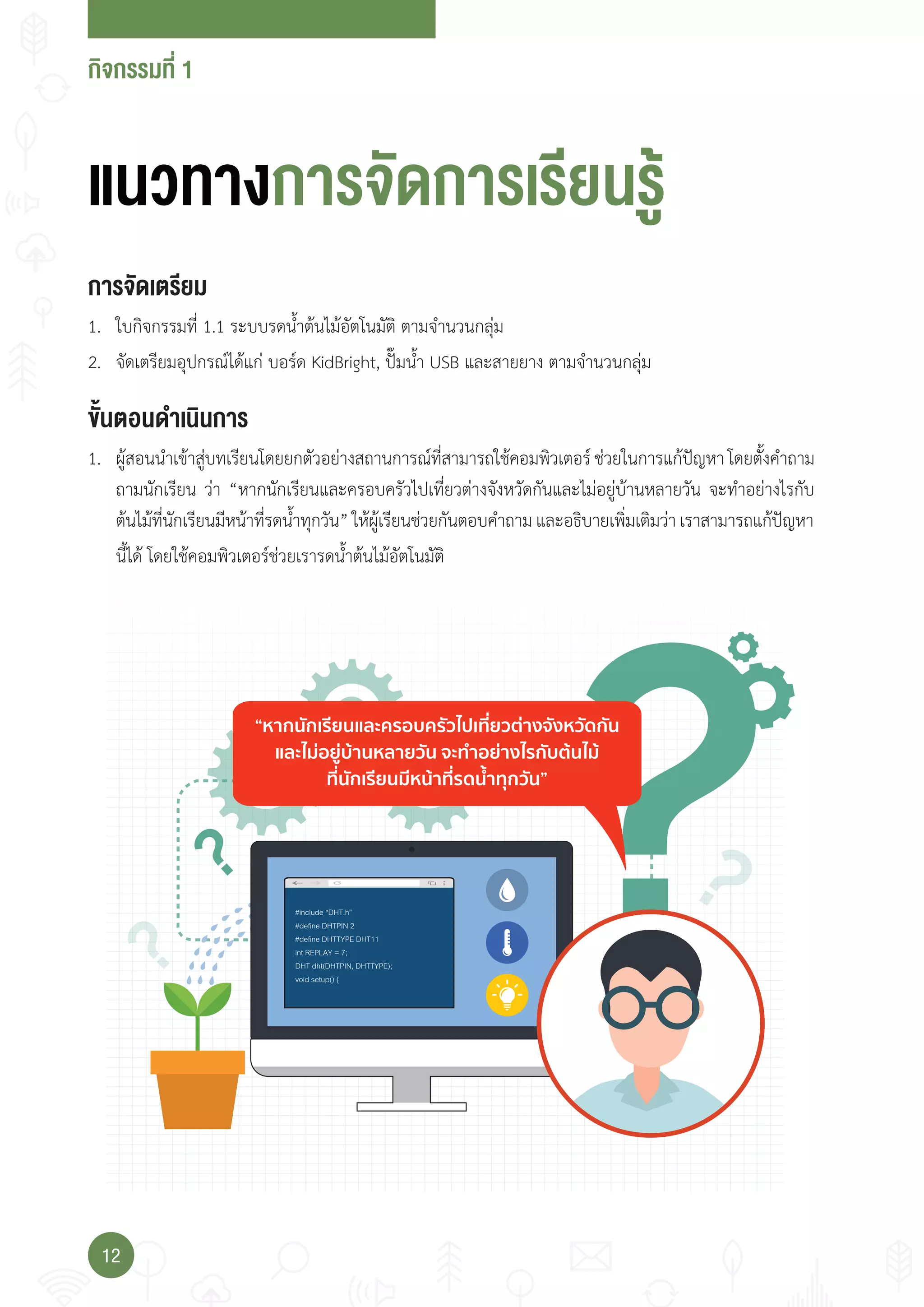 กจกรรมที่
12
“หากนักเรียนและครอบครัวไปเที่ยวตางจังหวัดกัน
และไมอยูบานหลายวัน จะทําอยางไรกับตนไม
ที่นักเรียนมีหนาที่รดนํ้าทุกวัน”
#include “DHT.h”
#define DHTPIN 2
#define DHTTYPE DHT11
int REPLAY = 7;
DHT dht(DHTPIN, DHTTYPE);
void setup() {
การจัดเ ร�ยม
1. ใบกิจกรรมที่ 1.1 ระบบรดน�้าต้นไม้อัตโนมัติ ตามจ�านวนกลุ่ม
2. จัดเตรียมอุปกรณ์ได้แก่ บอร์ด KidBright, ปั๊มน�้า USB และสายยาง ตามจ�านวนกลุ่ม
แนวทางการจัดการเร�ยนรู
ั้น นดาเนนการ
1. ผู้สอนน�าเข้าสู่บทเรียนโดยยกตัวอย่างสถานการณ์ที่สามารถใช้คอมพิวเตอร์ ช่วยในการแก้ปัญหา โดยตั้งค�าถาม
ถามนักเรียน ว่า “หากนักเรียนและครอบครัวไปเที่ยวต่างจังหวัดกันและไม่อยู่บ้านหลายวัน จะท�าอย่างไรกับ
ต้นไม้ที่นักเรียนมีหน้าที่รดน�้าทุกวัน”ให้ผู้เรียนช่วยกันตอบค�าถามและอธิบายเพิ่มเติมว่าเราสามารถแก้ปัญหา
นี้ได้ โดยใช้คอมพิวเตอร์ช่วยเรารดน�้าต้นไม้อัตโนมัติ
 