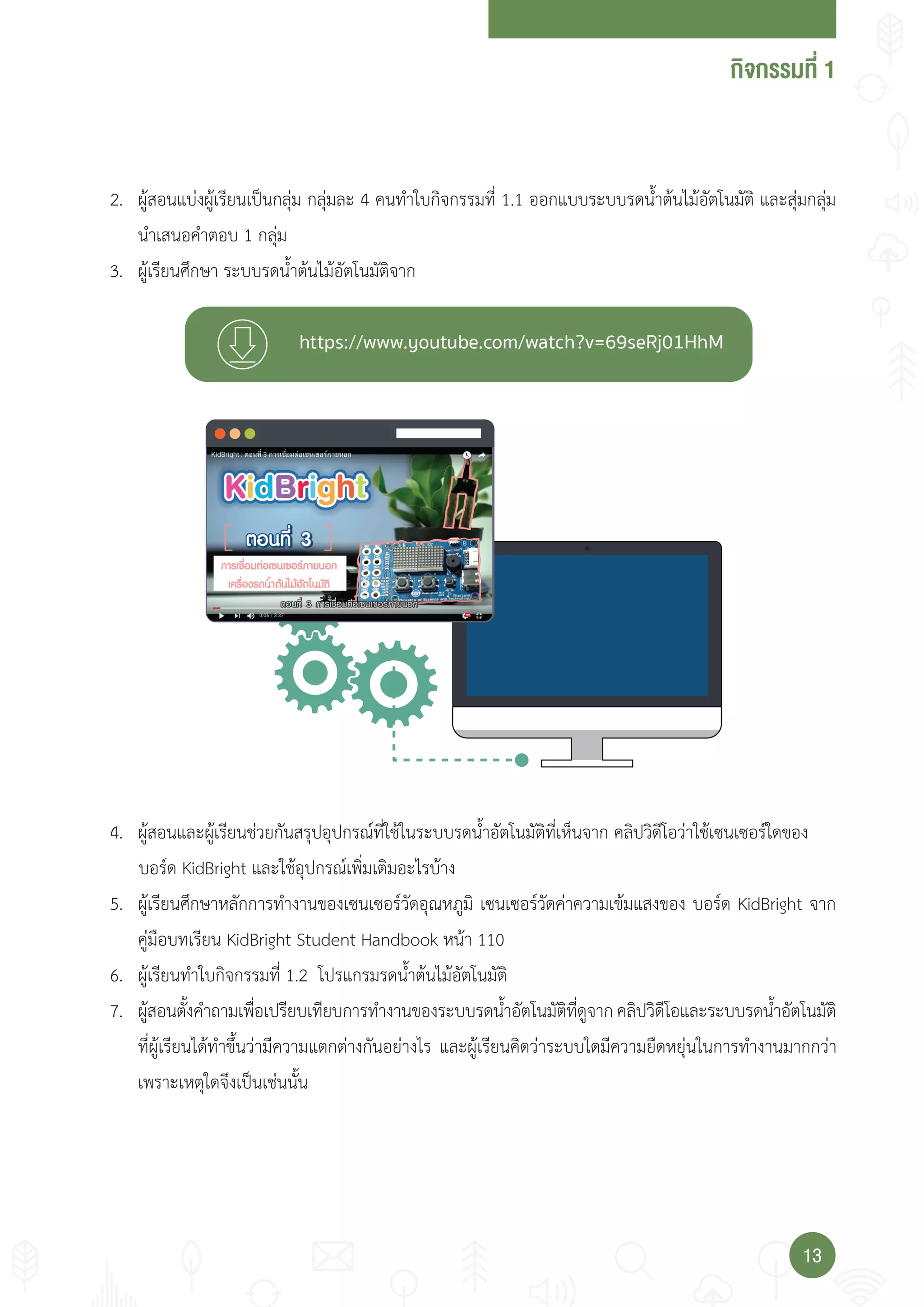 กจกรรมที่
1313
2. ผู้สอนแบ่งผู้เรียนเป็นกลุ่ม กลุ่มละ 4 คนท�าใบกิจกรรมที่ 1.1 ออกแบบระบบรดน�้าต้นไม้อัตโนมัติ และสุ่มกลุ่ม
น�าเสนอค�าตอบ 1 กลุ่ม
3. ผู้เรียนศึกษา ระบบรดน�้าต้นไม้อัตโนมัติจาก
4. ผู้สอนและผู้เรียนช่วยกันสรุปอุปกรณ์ที่ใช้ในระบบรดน�้าอัตโนมัติที่เห็นจาก คลิปวิดีโอว่าใช้เซนเซอร์ใดของ
บอร์ด KidBright และใช้อุปกรณ์เพิ่มเติมอะไรบ้าง
5. ผู้เรียนศึกษาหลักการท�างานของเซนเซอร์วัดอุณหภูมิ เซนเซอร์วัดค่าความเข้มแสงของ บอร์ด KidBright จาก
คู่มือบทเรียน KidBright Student Handbook หน้า 110
6. ผู้เรียนท�าใบกิจกรรมที่ 1.2 โปรแกรมรดน�้าต้นไม้อัตโนมัติ
7. ผู้สอนตั้งค�าถามเพื่อเปรียบเทียบการท�างานของระบบรดน�้าอัตโนมัติที่ดูจากคลิปวิดีโอและระบบรดน�้าอัตโนมัติ
ที่ผู้เรียนได้ท�าขึ้นว่ามีความแตกต่างกันอย่างไร และผู้เรียนคิดว่าระบบใดมีความยืดหยุ่นในการท�างานมากกว่า
เพราะเหตุใดจึงเป็นเช่นนั้น
 