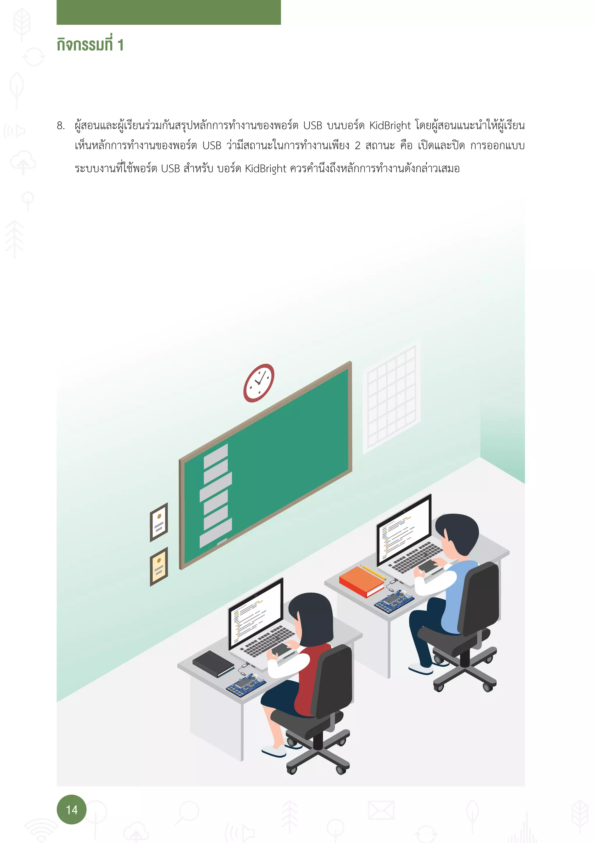 กจกรรมที่
14
8. ผู้สอนและผู้เรียนร่วมกันสรุปหลักการท�างานของพอร์ต USB บนบอร์ด KidBright โดยผู้สอนแนะน�าให้ผู้เรียน
เห็นหลักการท�างานของพอร์ต USB ว่ามีสถานะในการท�างานเพียง 2 สถานะ คือ เปิดและปิด การออกแบบ
ระบบงานที่ใช้พอร์ต USB ส�าหรับ บอร์ด KidBright ควรค�านึงถึงหลักการท�างานดังกล่าวเสมอ
 