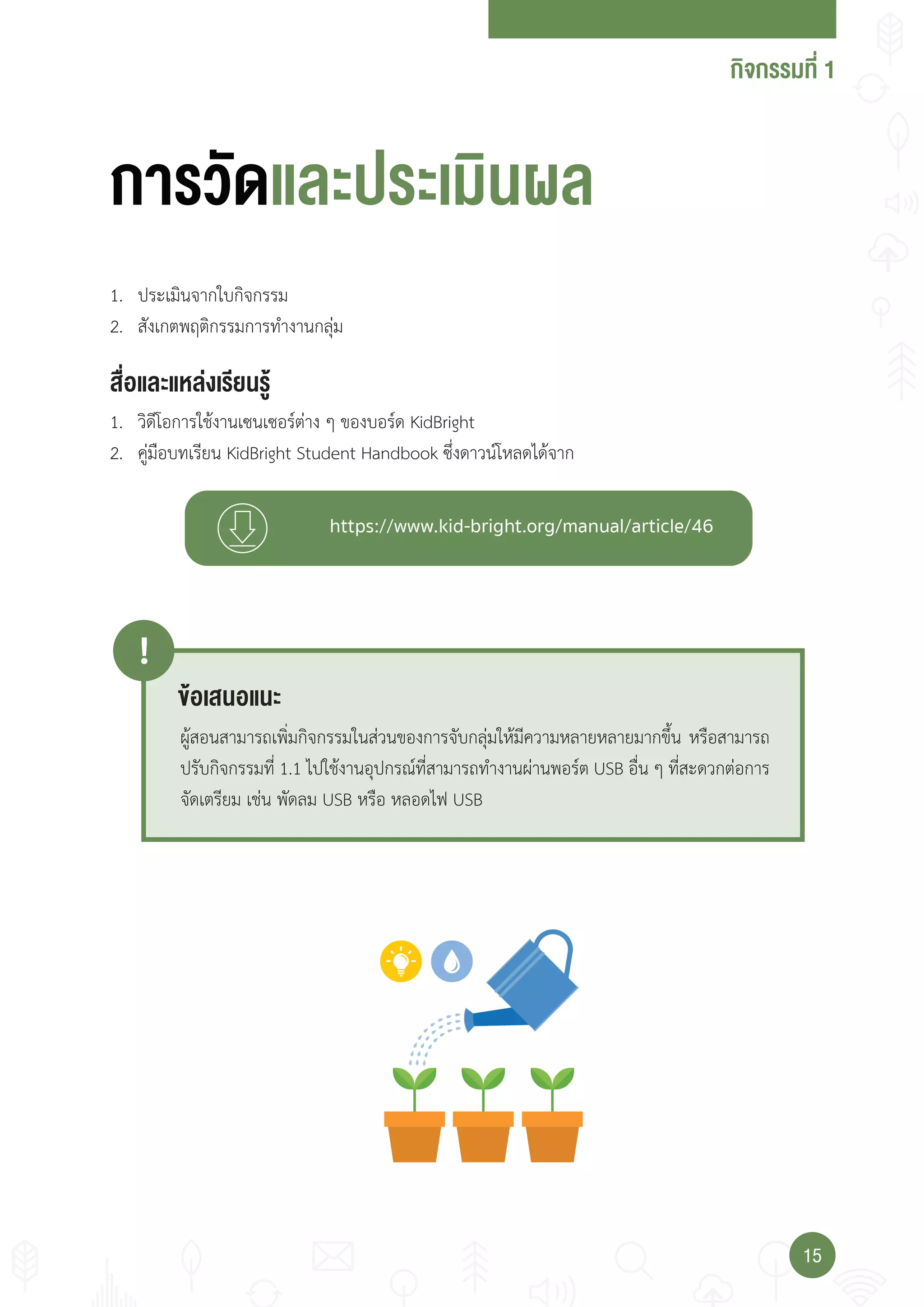 กจกรรมที่
1515
การวัดแ ปร เมน
่ แ แ งเร�ยนรู
1. ประเมินจากใบกิจกรรม
2. สังเกตพฤติกรรมการท�างานกลุ่ม
1. วิดีโอการใช้งานเซนเซอร์ต่าง ๆ ของบอร์ด KidBright
2. คู่มือบทเรียน KidBright Student Handbook ซึ่งดาวน์โหลดได้จาก
เ น แน
!
ผู้สอนสามารถเพิ่มกิจกรรมในส่วนของการจับกลุ่มให้มีความหลายหลายมากขึ้น หรือสามารถ
ปรับกิจกรรมที่ 1.1 ไปใช้งานอุปกรณ์ที่สามารถท�างานผ่านพอร์ต USB อื่น ๆ ที่สะดวกต่อการ
จัดเตรียม เช่น พัดลม USB หรือ หลอดไฟ USB
 