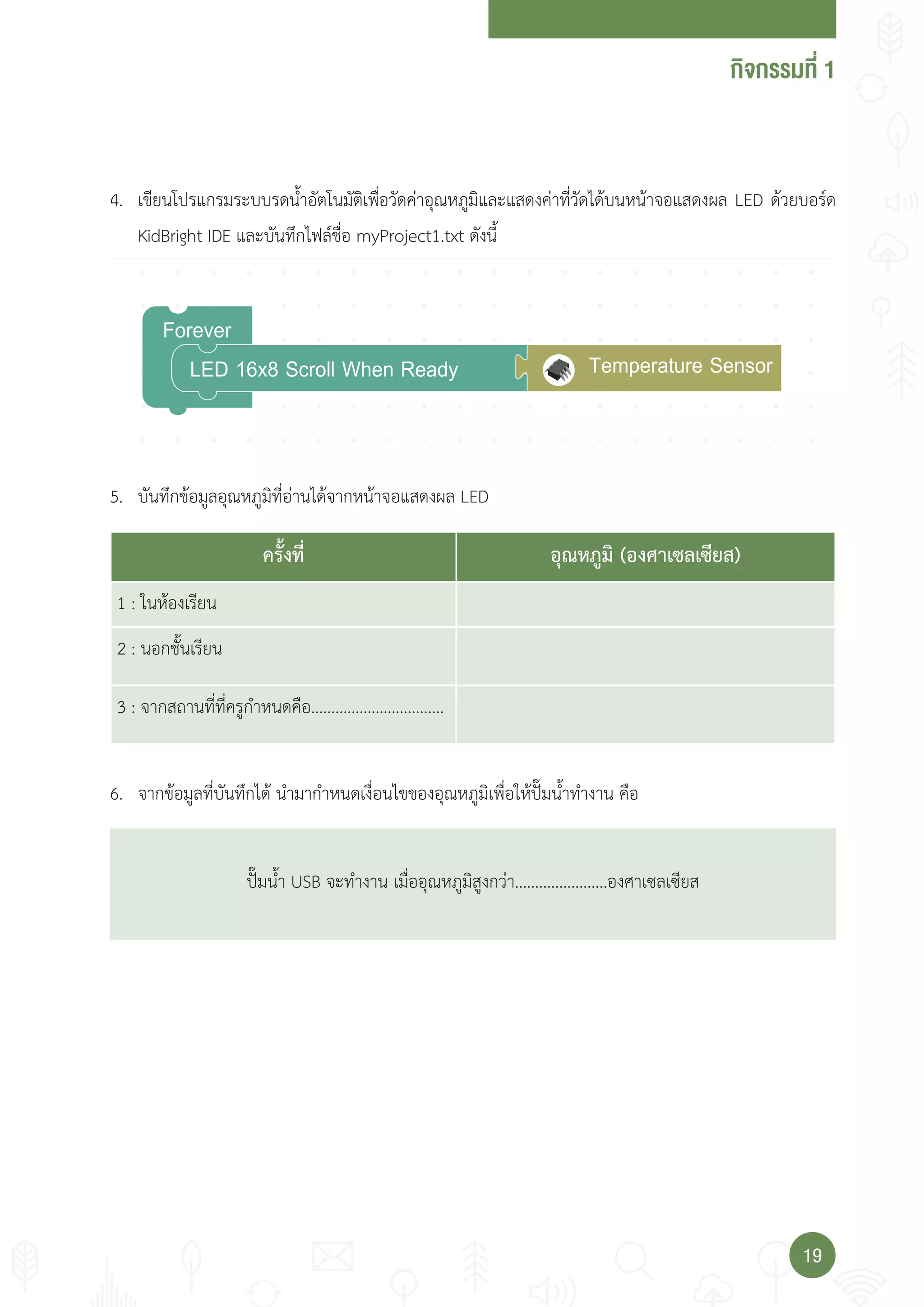 กจกรรมที่
1919
Forever
LED 16x8 Scroll When Ready Temperature Sensor
4. เขียนโปรแกรมระบบรดน�้าอัตโนมัติเพื่อวัดค่าอุณหภูมิและแสดงค่าที่วัดได้บนหน้าจอแสดงผล LED ด้วยบอร์ด
KidBright IDE และบันทึกไฟล์ชื่อ myProject1.txt ดังนี้
5. บันทึกข้อมูลอุณหภูมิที่อ่านได้จากหน้าจอแสดงผล LED
6. จากข้อมูลที่บันทึกได้ น�ามาก�าหนดเงื่อนไขของอุณหภูมิเพื่อให้ปั๊มน�้าท�างาน คือ
ปั๊มน�้า USB จะท�างาน เมื่ออุณหภูมิสูงกว่า.......................องศาเซลเซียส
ครั้งที่ อุณหภูมิ (องศาเซลเซียส)
1 : ในห้องเรียน
2 : นอกชั้นเรียน
3 : จากสถานที่ที่ครูก�าหนดคือ.................................
 