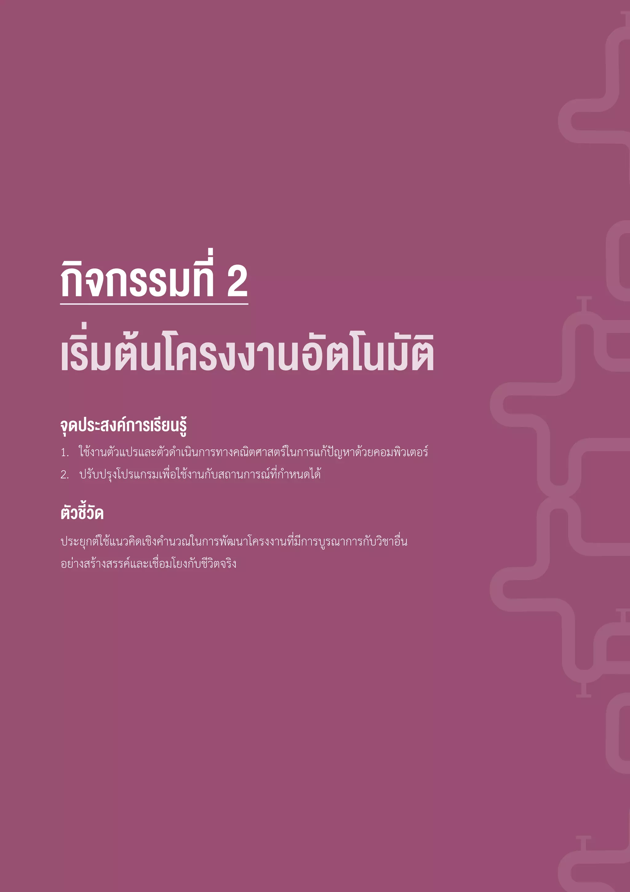 กิจกรรมที่ 2
1. ใช้งานตัวแปรและตัวด�าเนินการทางคณิตศาสตร์ในการแก้ปัญหาด้วยคอมพิวเตอร์
2. ปรับปรุงโปรแกรมเพื่อใช้งานกับสถานการณ์ที่ก�าหนดได้
ประยุกต์ใช้แนวคิดเชิงค�านวณในการพัฒนาโครงงานที่มีการบูรณาการกับวิชาอื่น
อย่างสร้างสรรค์และเชื่อมโยงกับชีวิตจริง
จุดประสงค์การเรียนรู้
ตัวชี้วัด
เร่มต้นโครงงานอัตโนมัติ
 