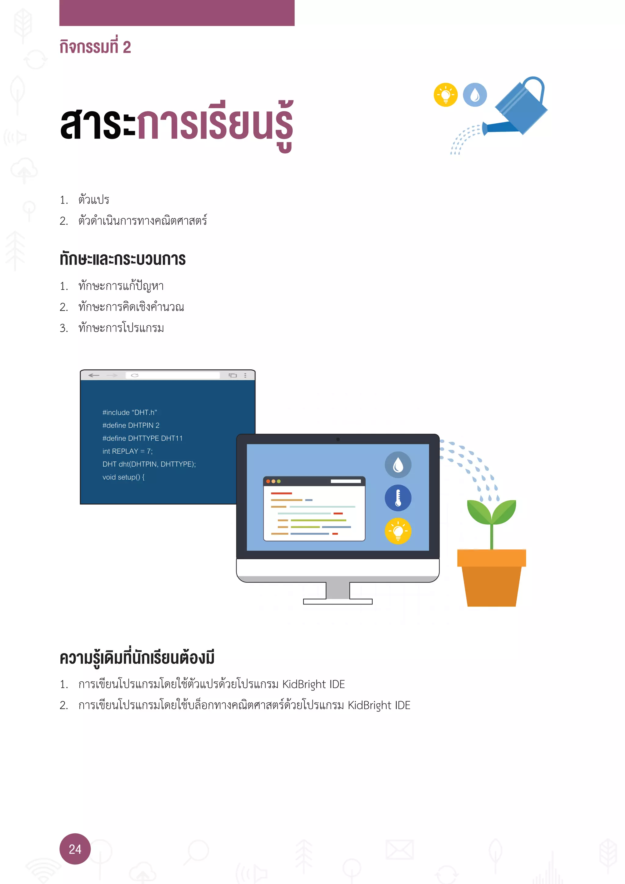 กิจกรรมที่ 2
24
#include “DHT.h”
#define DHTPIN 2
#define DHTTYPE DHT11
int REPLAY = 7;
DHT dht(DHTPIN, DHTTYPE);
void setup() {
ทักษะและกระบวนการ
ความรู้เดิมที่นักเรียนต้องมี
1. ทักษะการแก้ปัญหา
2. ทักษะการคิดเชิงค�านวณ
3. ทักษะการโปรแกรม
1. ตัวแปร
2. ตัวด�าเนินการทางคณิตศาสตร์
1. การเขียนโปรแกรมโดยใช้ตัวแปรด้วยโปรแกรม KidBright IDE
2. การเขียนโปรแกรมโดยใช้บล็อกทางคณิตศาสตร์ด้วยโปรแกรม KidBright IDE
สาระการเรียนรู้
 