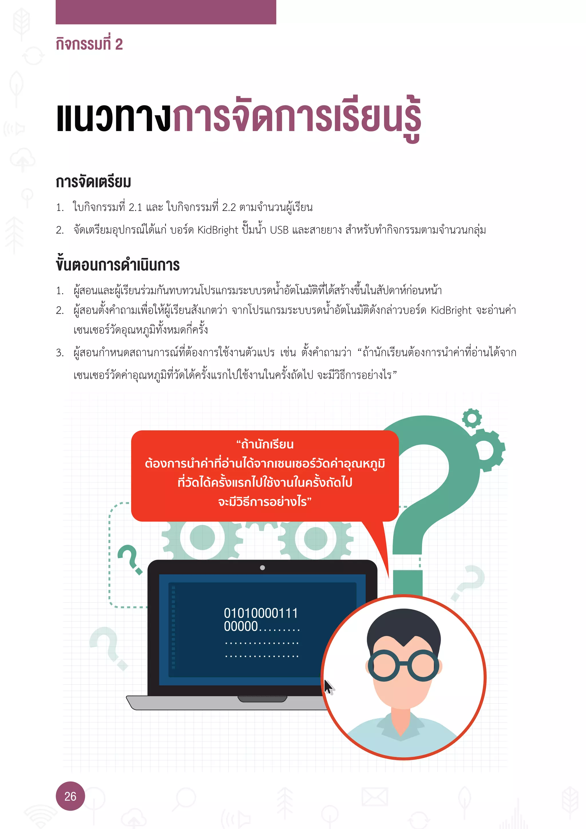 กิจกรรมที่ 2
26
“ถานักเรียน
ตองการนําคาที่อานไดจากเซนเซอรวัดคาอุณหภูมิ
ที่วัดไดครั้งแรกไปใชงานในครั้งถัดไป
จะมีวิธีการอยางไร”
แนวทางการจัดการเรียนรู
การจัดเตรียม
1. ใบกิจกรรมที่ 2.1 และ ใบกิจกรรมที่ 2.2 ตามจ�านวนผู้เรียน
2. จัดเตรียมอุปกรณ์ได้แก่ บอร์ด KidBright ปั๊มน�้า USB และสายยาง ส�าหรับท�ากิจกรรมตามจ�านวนกลุ่ม
ขั้นตอนการดำาเนินการ
1. ผู้สอนและผู้เรียนร่วมกันทบทวนโปรแกรมระบบรดน�้าอัตโนมัติที่ได้สร้างขึ้นในสัปดาห์ก่อนหน้า
2. ผู้สอนตั้งค�าถามเพื่อให้ผู้เรียนสังเกตว่า จากโปรแกรมระบบรดน�้าอัตโนมัติดังกล่าวบอร์ด KidBright จะอ่านค่า
เซนเซอร์วัดอุณหภูมิทั้งหมดกี่ครั้ง
3. ผู้สอนก�าหนดสถานการณ์ที่ต้องการใช้งานตัวแปร เช่น ตั้งค�าถามว่า “ถ้านักเรียนต้องการน�าค่าที่อ่านได้จาก
เซนเซอร์วัดค่าอุณหภูมิที่วัดได้ครั้งแรกไปใช้งานในครั้งถัดไป จะมีวิธีการอย่างไร”
 