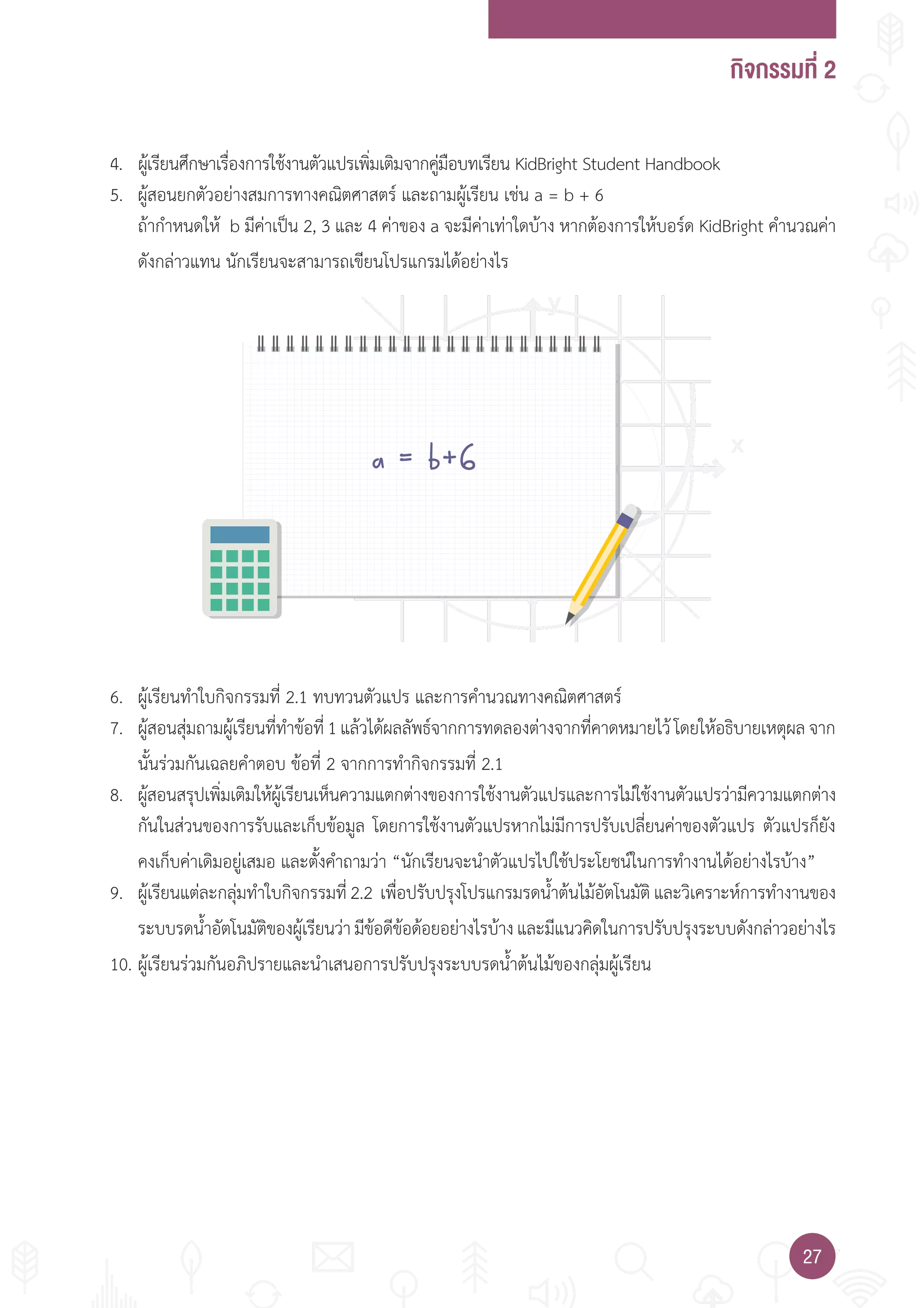 กิจกรรมที่ 2
2727
a = b+6
4. ผู้เรียนศึกษาเรื่องการใช้งานตัวแปรเพิ่มเติมจากคู่มือบทเรียน KidBright Student Handbook
5. ผู้สอนยกตัวอย่างสมการทางคณิตศาสตร์ และถามผู้เรียน เช่น a = b + 6
ถ้าก�าหนดให้ b มีค่าเป็น 2, 3 และ 4 ค่าของ a จะมีค่าเท่าใดบ้าง หากต้องการให้บอร์ด KidBright ค�านวณค่า
ดังกล่าวแทน นักเรียนจะสามารถเขียนโปรแกรมได้อย่างไร
6. ผู้เรียนท�าใบกิจกรรมที่ 2.1 ทบทวนตัวแปร และการค�านวณทางคณิตศาสตร์
7. ผู้สอนสุ่มถามผู้เรียนที่ท�าข้อที่1แล้วได้ผลลัพธ์จากการทดลองต่างจากที่คาดหมายไว้โดยให้อธิบายเหตุผลจาก
นั้นร่วมกันเฉลยค�าตอบ ข้อที่ 2 จากการท�ากิจกรรมที่ 2.1
8. ผู้สอนสรุปเพิ่มเติมให้ผู้เรียนเห็นความแตกต่างของการใช้งานตัวแปรและการไม่ใช้งานตัวแปรว่ามีความแตกต่าง
กันในส่วนของการรับและเก็บข้อมูล โดยการใช้งานตัวแปรหากไม่มีการปรับเปลี่ยนค่าของตัวแปร ตัวแปรก็ยัง
คงเก็บค่าเดิมอยู่เสมอ และตั้งค�าถามว่า “นักเรียนจะน�าตัวแปรไปใช้ประโยชน์ในการท�างานได้อย่างไรบ้าง”
9. ผู้เรียนแต่ละกลุ่มท�าใบกิจกรรมที่ 2.2 เพื่อปรับปรุงโปรแกรมรดน�้าต้นไม้อัตโนมัติ และวิเคราะห์การท�างานของ
ระบบรดน�้าอัตโนมัติของผู้เรียนว่ามีข้อดีข้อด้อยอย่างไรบ้างและมีแนวคิดในการปรับปรุงระบบดังกล่าวอย่างไร
10. ผู้เรียนร่วมกันอภิปรายและน�าเสนอการปรับปรุงระบบรดน�้าต้นไม้ของกลุ่มผู้เรียน
 