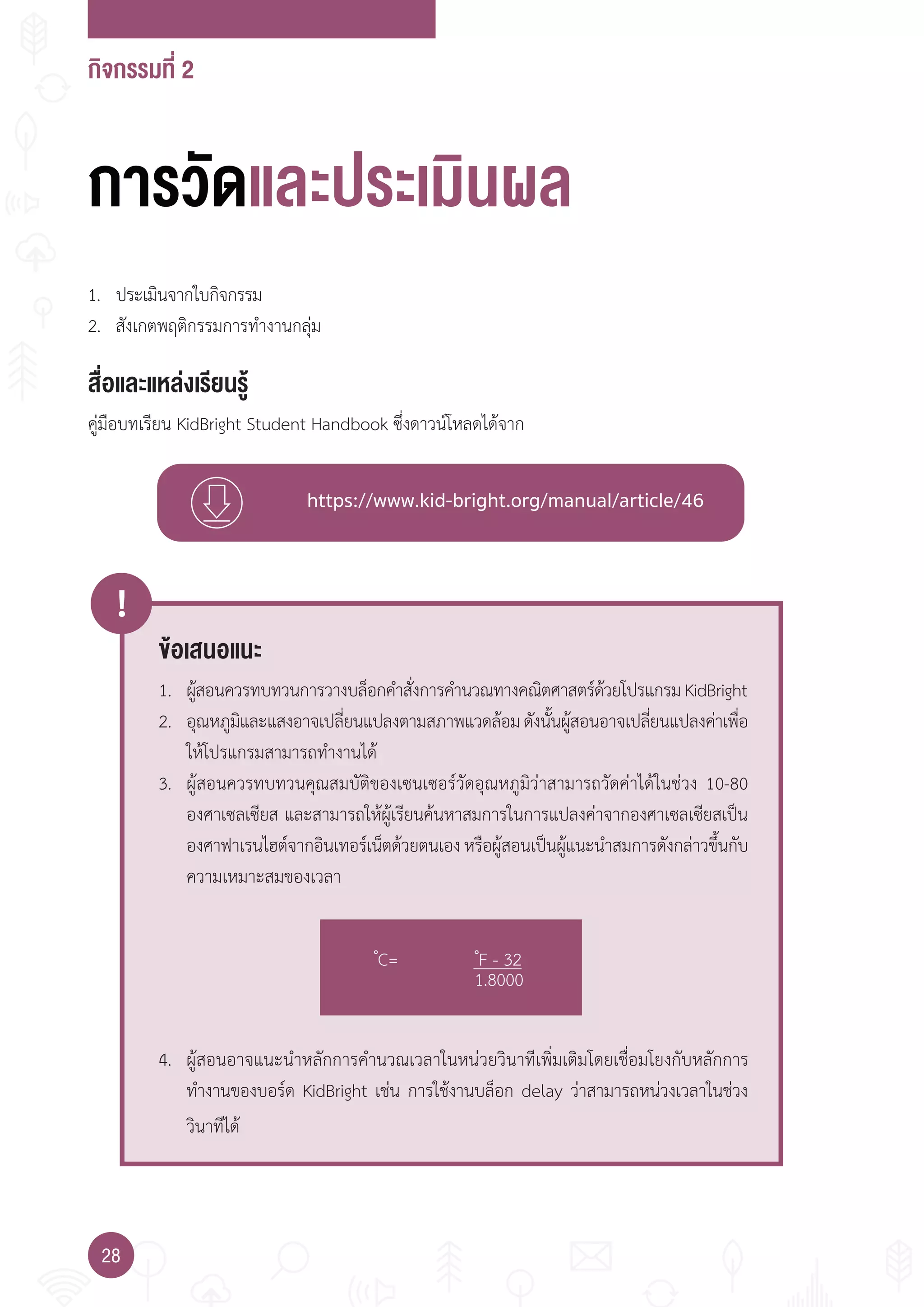กิจกรรมที่ 2
28
https://www.kid-bright.org/manual/article/46
ข้อเสนอแนะ
!
1. ผู้สอนควรทบทวนการวางบล็อกค�าสั่งการค�านวณทางคณิตศาสตร์ด้วยโปรแกรมKidBright
2. อุณหภูมิและแสงอาจเปลี่ยนแปลงตามสภาพแวดล้อมดังนั้นผู้สอนอาจเปลี่ยนแปลงค่าเพื่อ
ให้โปรแกรมสามารถท�างานได้
3. ผู้สอนควรทบทวนคุณสมบัติของเซนเซอร์วัดอุณหภูมิว่าสามารถวัดค่าได้ในช่วง 10-80
องศาเซลเซียส และสามารถให้ผู้เรียนค้นหาสมการในการแปลงค่าจากองศาเซลเซียสเป็น
องศาฟาเรนไฮต์จากอินเทอร์เน็ตด้วยตนเองหรือผู้สอนเป็นผู้แนะน�าสมการดังกล่าวขึ้นกับ
ความเหมาะสมของเวลา
4. ผู้สอนอาจแนะน�าหลักการค�านวณเวลาในหน่วยวินาทีเพิ่มเติมโดยเชื่อมโยงกับหลักการ
ท�างานของบอร์ด KidBright เช่น การใช้งานบล็อก delay ว่าสามารถหน่วงเวลาในช่วง
วินาทีได้
�C= �F - 32
1.8000
การวัดและประเมินผล
สื่อและแหล่งเรียนรู้
คู่มือบทเรียน KidBright Student Handbook ซึ่งดาวน์โหลดได้จาก
1. ประเมินจากใบกิจกรรม
2. สังเกตพฤติกรรมการท�างานกลุ่ม
 