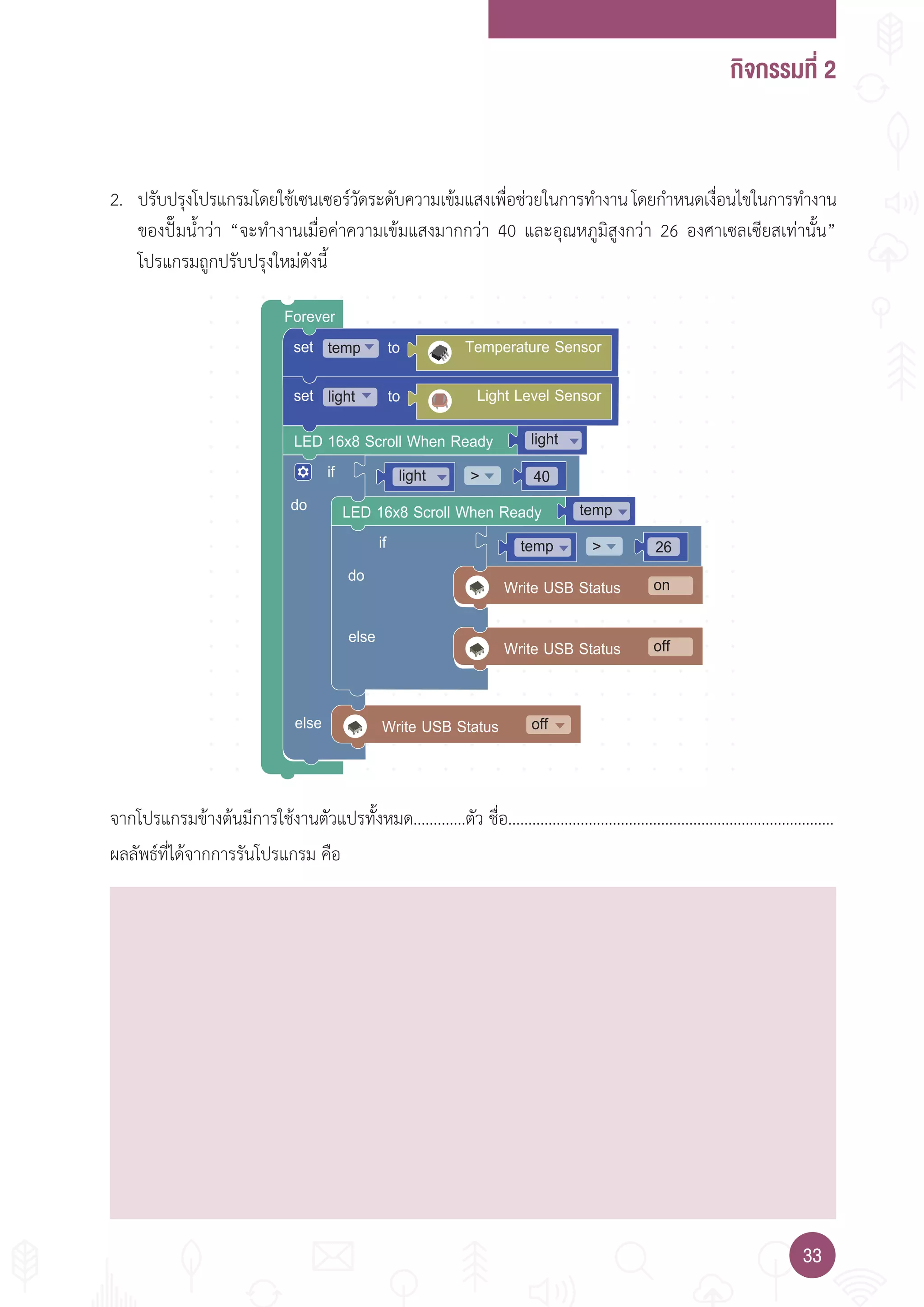 กิจกรรมที่ 2
3333
Forever
set totemp Temperature Sensor
LED 16x8 Scroll When Ready
Write USB Status
do
else
if
light
40
off
light
Write USB Status
Write USB Status
do
else
if 26
on
off
temp
LED 16x8 Scroll When Ready temp
set tolight Light Level Sensor
2. ปรับปรุงโปรแกรมโดยใช้เซนเซอร์วัดระดับความเข้มแสงเพื่อช่วยในการท�างานโดยก�าหนดเงื่อนไขในการท�างาน
ของปั๊มน�้าว่า “จะท�างานเมื่อค่าความเข้มแสงมากกว่า 40 และอุณหภูมิสูงกว่า 26 องศาเซลเซียสเท่านั้น”
โปรแกรมถูกปรับปรุงใหม่ดังนี้
จากโปรแกรมข้างต้นมีการใช้งานตัวแปรทั้งหมด.............ตัว ชื่อ.................................................................................
ผลลัพธ์ที่ได้จากการรันโปรแกรม คือ
 