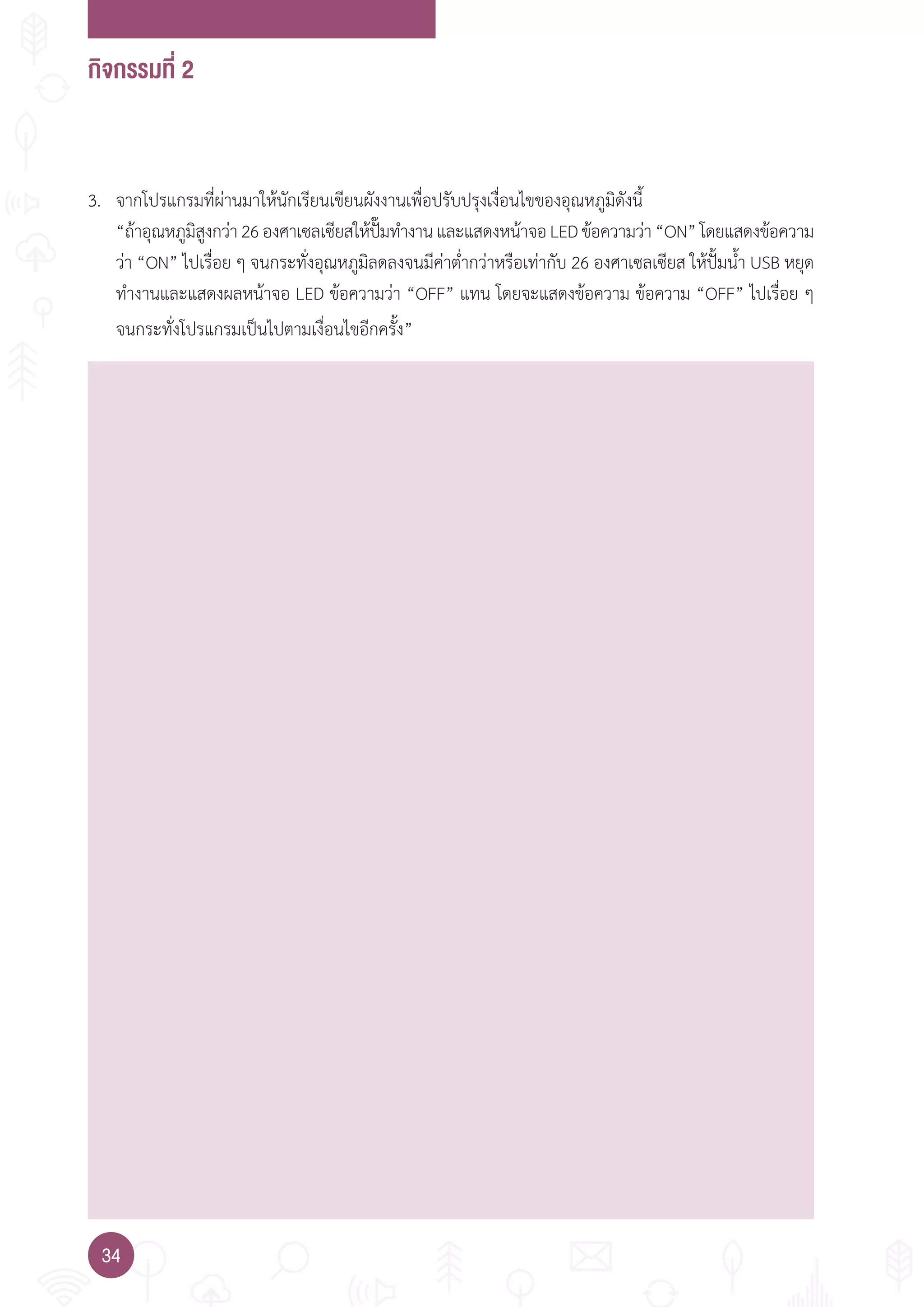 กิจกรรมที่ 2
34
3. จากโปรแกรมที่ผ่านมาให้นักเรียนเขียนผังงานเพื่อปรับปรุงเงื่อนไขของอุณหภูมิดังนี้
“ถ้าอุณหภูมิสูงกว่า26องศาเซลเซียสให้ปั๊มท�างานและแสดงหน้าจอLEDข้อความว่า“ON”โดยแสดงข้อความ
ว่า “ON” ไปเรื่อย ๆ จนกระทั่งอุณหภูมิลดลงจนมีค่าต�่ากว่าหรือเท่ากับ 26 องศาเซลเซียส ให้ปั้มน�้า USB หยุด
ท�างานและแสดงผลหน้าจอ LED ข้อความว่า “OFF” แทน โดยจะแสดงข้อความ ข้อความ “OFF” ไปเรื่อย ๆ
จนกระทั่งโปรแกรมเป็นไปตามเงื่อนไขอีกครั้ง”
 