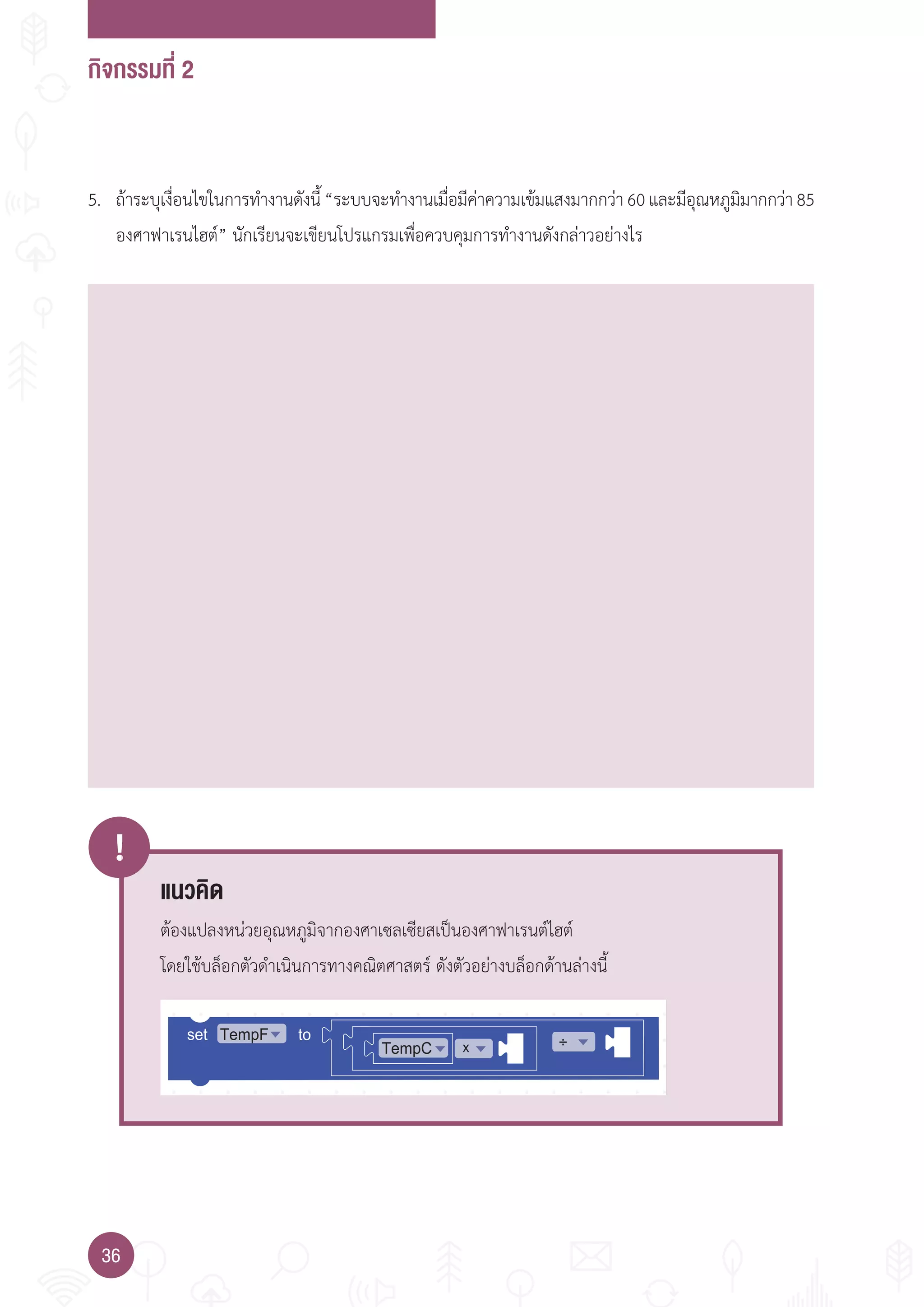กิจกรรมที่ 2
36
!
TempC x ÷set toTempF
5. ถ้าระบุเงื่อนไขในการท�างานดังนี้“ระบบจะท�างานเมื่อมีค่าความเข้มแสงมากกว่า60และมีอุณหภูมิมากกว่า85
องศาฟาเรนไฮต์” นักเรียนจะเขียนโปรแกรมเพื่อควบคุมการท�างานดังกล่าวอย่างไร
แนวคิด
ต้องแปลงหน่วยอุณหภูมิจากองศาเซลเซียสเป็นองศาฟาเรนต์ไฮต์
โดยใช้บล็อกตัวด�าเนินการทางคณิตศาสตร์ ดังตัวอย่างบล็อกด้านล่างนี้
 