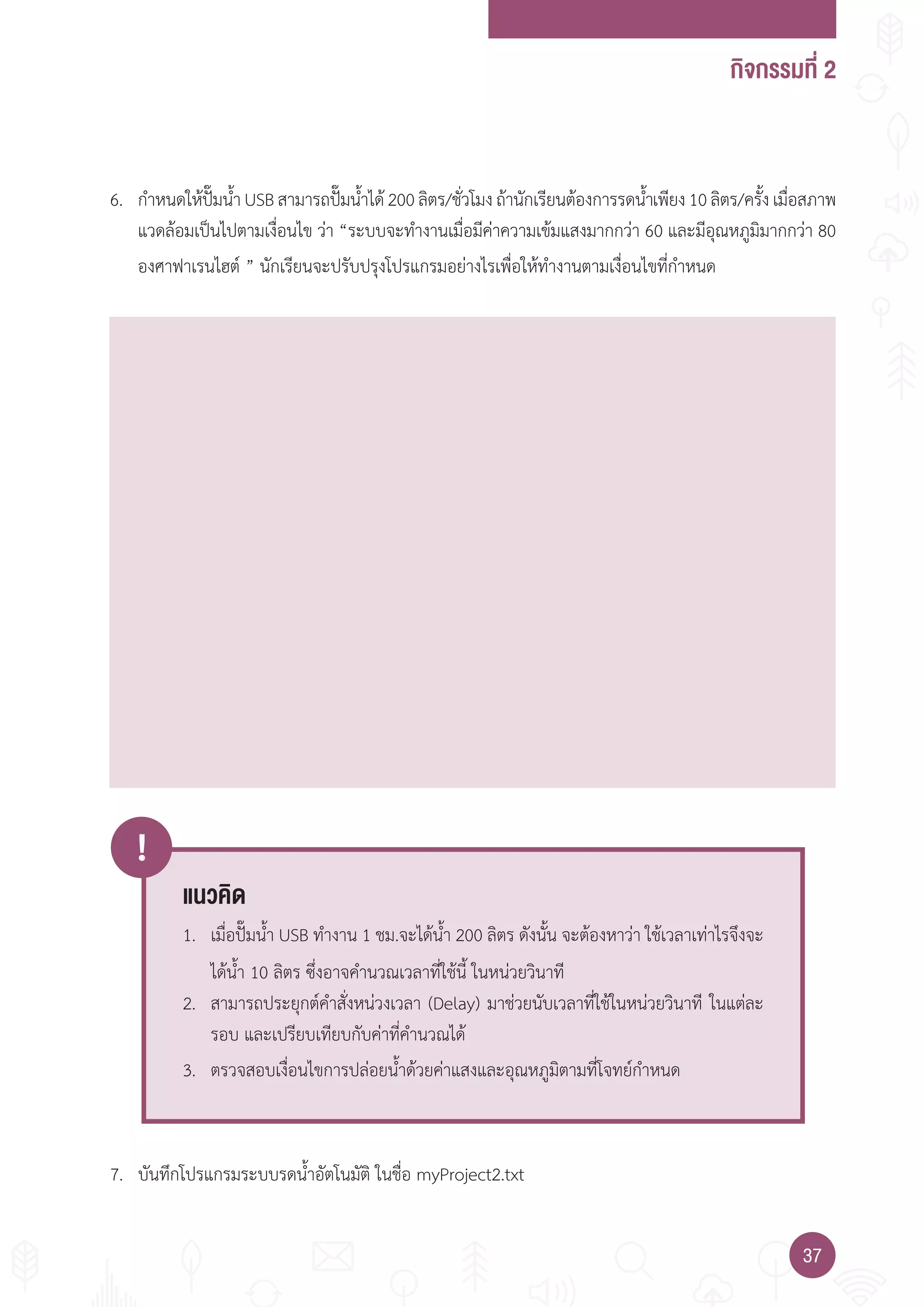 กิจกรรมที่ 2
3737
!
แนวคิด
1. เมื่อปั๊มน�้า USB ท�างาน 1 ชม.จะได้น�้า 200 ลิตร ดังนั้น จะต้องหาว่า ใช้เวลาเท่าไรจึงจะ
ได้น�้า 10 ลิตร ซึ่งอาจค�านวณเวลาที่ใช้นี้ ในหน่วยวินาที
2. สามารถประยุกต์ค�าสั่งหน่วงเวลา (Delay) มาช่วยนับเวลาที่ใช้ในหน่วยวินาที ในแต่ละ
รอบ และเปรียบเทียบกับค่าที่ค�านวณได้
3. ตรวจสอบเงื่อนไขการปล่อยน�้าด้วยค่าแสงและอุณหภูมิตามที่โจทย์ก�าหนด
6. ก�าหนดให้ปั๊มน�้าUSBสามารถปั๊มน�้าได้200ลิตร/ชั่วโมงถ้านักเรียนต้องการรดน�้าเพียง10ลิตร/ครั้งเมื่อสภาพ
แวดล้อมเป็นไปตามเงื่อนไข ว่า “ระบบจะท�างานเมื่อมีค่าความเข้มแสงมากกว่า 60 และมีอุณหภูมิมากกว่า 80
องศาฟาเรนไฮต์ ” นักเรียนจะปรับปรุงโปรแกรมอย่างไรเพื่อให้ท�างานตามเงื่อนไขที่ก�าหนด
7. บันทึกโปรแกรมระบบรดน�้าอัตโนมัติ ในชื่อ myProject2.txt
 