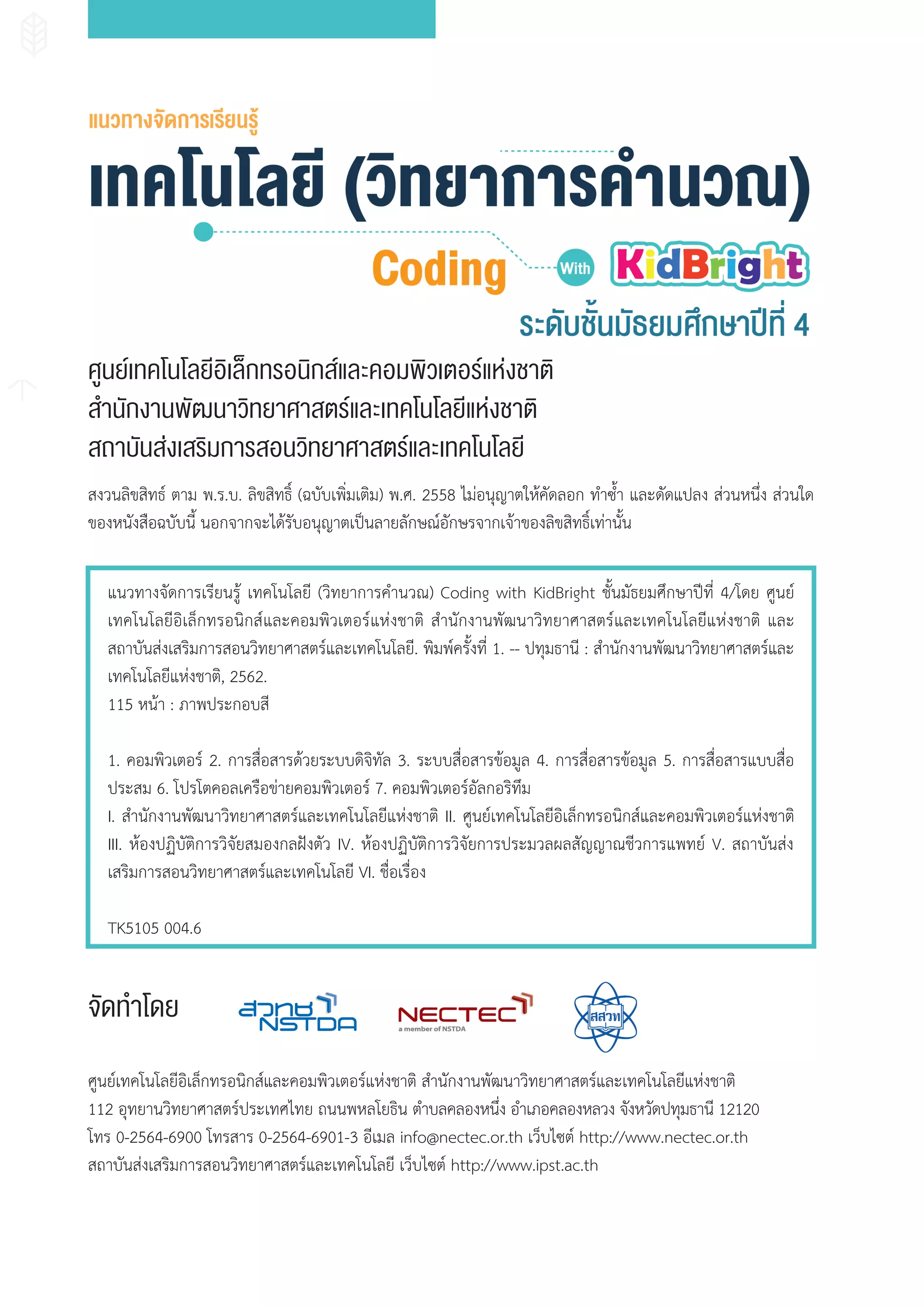 สงวนลิขสิทธ์ ตาม พ.ร.บ. ลิขสิทธิ์ (ฉบับเพิ่มเติม) พ.ศ. 2558 ไม่อนุญาตให้คัดลอก ท�าซ�้า และดัดแปลง ส่วนหนึ่ง ส่วนใด
ของหนังสือฉบับนี้ นอกจากจะได้รับอนุญาตเป็นลายลักษณ์อักษรจากเจ้าของลิขสิทธิ์เท่านั้น
แนวทางจัดการเรียนรู้ เทคโนโลยี (วิทยาการค�านวณ) Coding with KidBright ชั้นมัธยมศึกษาปีที่ 4/โดย ศูนย์
เทคโนโลยีอิเล็กทรอนิกส์และคอมพิวเตอร์แห่งชาติ ส�านักงานพัฒนาวิทยาศาสตร์และเทคโนโลยีแห่งชาติ และ
สถาบันส่งเสริมการสอนวิทยาศาสตร์และเทคโนโลยี. พิมพ์ครั้งที่ 1. -- ปทุมธานี : ส�านักงานพัฒนาวิทยาศาสตร์และ
เทคโนโลยีแห่งชาติ, 2562.
115 หน้า : ภาพประกอบสี
1. คอมพิวเตอร์ 2. การสื่อสารด้วยระบบดิจิทัล 3. ระบบสื่อสารข้อมูล 4. การสื่อสารข้อมูล 5. การสื่อสารแบบสื่อ
ประสม 6. โปรโตคอลเครือข่ายคอมพิวเตอร์ 7. คอมพิวเตอร์อัลกอริทึม
I. ส�านักงานพัฒนาวิทยาศาสตร์และเทคโนโลยีแห่งชาติ II. ศูนย์เทคโนโลยีอิเล็กทรอนิกส์และคอมพิวเตอร์แห่งชาติ
III. ห้องปฏิบัติการวิจัยสมองกลฝังตัว IV. ห้องปฏิบัติการวิจัยการประมวลผลสัญญาณชีวการแพทย์ V. สถาบันส่ง
เสริมการสอนวิทยาศาสตร์และเทคโนโลยี VI. ชื่อเรื่อง
TK5105 004.6
ศูนย์เทคโนโลยีอิเล็กทรอนิกส์และคอมพิวเตอร์แห่งชาติ ส�านักงานพัฒนาวิทยาศาสตร์และเทคโนโลยีแห่งชาติ
112 อุทยานวิทยาศาสตร์ประเทศไทย ถนนพหลโยธิน ต�าบลคลองหนึ่ง อ�าเภอคลองหลวง จังหวัดปทุมธานี 12120
โทร 0-2564-6900 โทรสาร 0-2564-6901-3 อีเมล info@nectec.or.th เว็บไซต์ http://www.nectec.or.th
สถาบันส่งเสริมการสอนวิทยาศาสตร์และเทคโนโลยี เว็บไซต์ http://www.ipst.ac.th
ศูนย์เทคโนโลยีอิเล็กทรอนิกส์และคอมพิวเตอร์แห่งชาติ
สำานักงานพัฒนาวิทยาศาสตร์และเทคโนโลยีแห่งชาติ
สถาบันส่งเสริมการสอนวิทยาศาสตร์และเทคโนโลยี
จัดทำาโดย
 