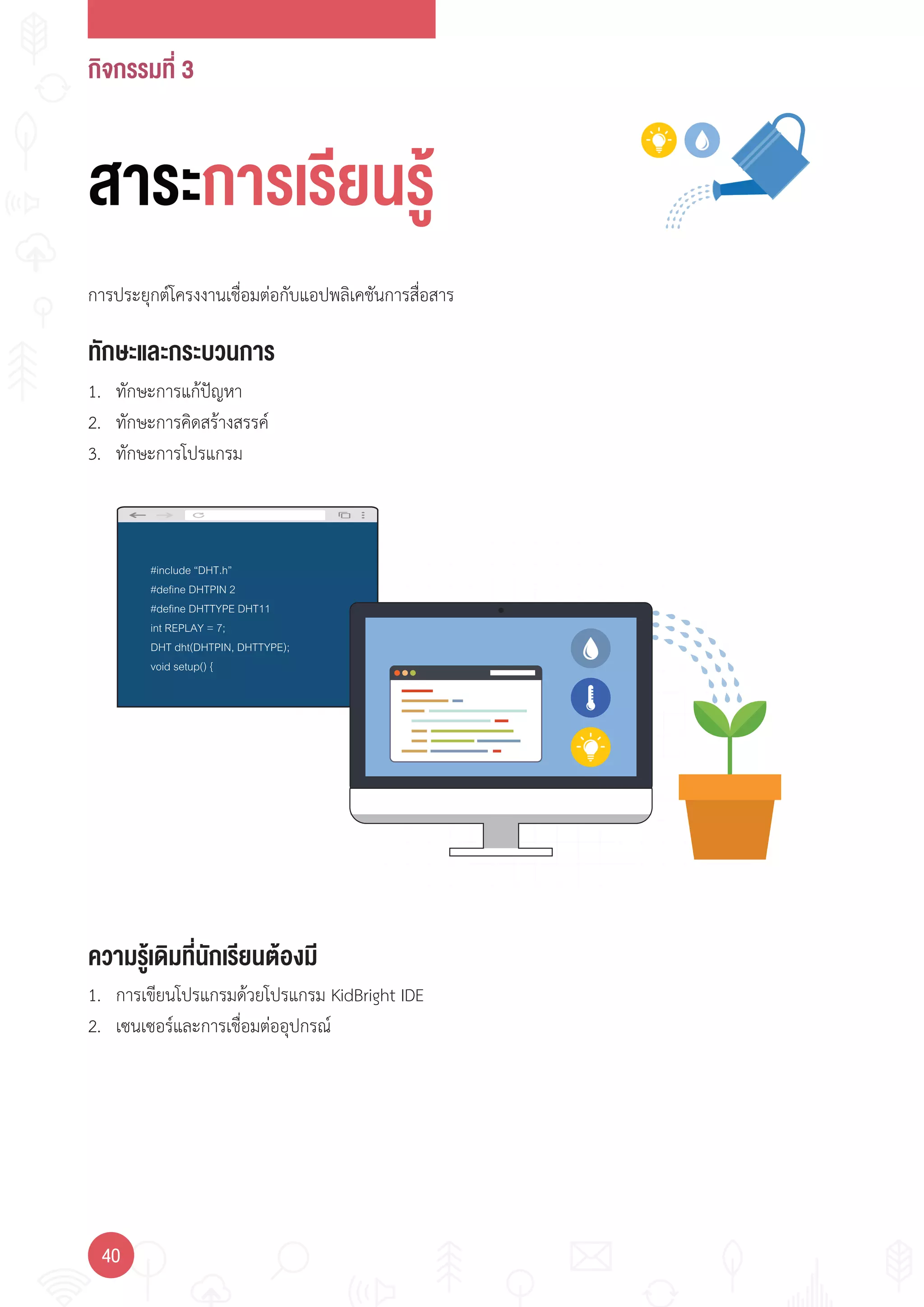กิจกรรมที่ 3
40
#include “DHT.h”
#define DHTPIN 2
#define DHTTYPE DHT11
int REPLAY = 7;
DHT dht(DHTPIN, DHTTYPE);
void setup() {
ทักษะและกระบวนการ
ความรู้เดิมที่นักเรียนต้องมี
1. ทักษะการแก้ปัญหา
2. ทักษะการคิดสร้างสรรค์
3. ทักษะการโปรแกรม
การประยุกต์โครงงานเชื่อมต่อกับแอปพลิเคชันการสื่อสาร
1. การเขียนโปรแกรมด้วยโปรแกรม KidBright IDE
2. เซนเซอร์และการเชื่อมต่ออุปกรณ์
สาระการเรียนรู้
 