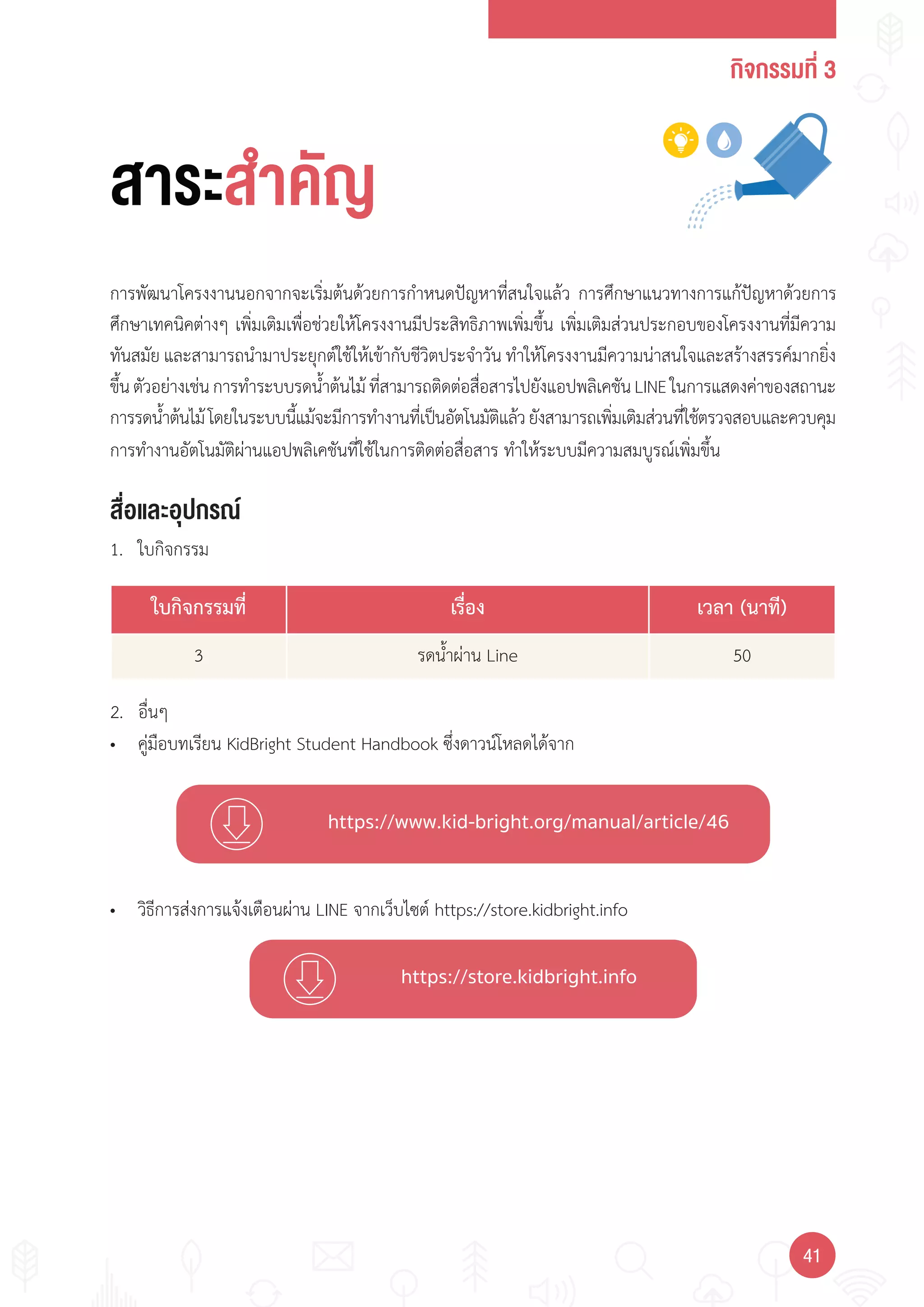 กิจกรรมที่ 3
4141
https://www.kid-bright.org/manual/article/46
https://store.kidbright.info
สื่อและอุปกรณ์
การพัฒนาโครงงานนอกจากจะเริ่มต้นด้วยการก�าหนดปัญหาที่สนใจแล้ว การศึกษาแนวทางการแก้ปัญหาด้วยการ
ศึกษาเทคนิคต่างๆ เพิ่มเติมเพื่อช่วยให้โครงงานมีประสิทธิภาพเพิ่มขึ้น เพิ่มเติมส่วนประกอบของโครงงานที่มีความ
ทันสมัย และสามารถน�ามาประยุกต์ใช้ให้เข้ากับชีวิตประจ�าวัน ท�าให้โครงงานมีความน่าสนใจและสร้างสรรค์มากยิ่ง
ขึ้นตัวอย่างเช่นการท�าระบบรดน�้าต้นไม้ที่สามารถติดต่อสื่อสารไปยังแอปพลิเคชันLINEในการแสดงค่าของสถานะ
การรดน�้าต้นไม้โดยในระบบนี้แม้จะมีการท�างานที่เป็นอัตโนมัติแล้วยังสามารถเพิ่มเติมส่วนที่ใช้ตรวจสอบและควบคุม
การท�างานอัตโนมัติผ่านแอปพลิเคชันที่ใช้ในการติดต่อสื่อสาร ท�าให้ระบบมีความสมบูรณ์เพิ่มขึ้น
1. ใบกิจกรรม
• คู่มือบทเรียน KidBright Student Handbook ซึ่งดาวน์โหลดได้จาก
สาระสำาคัญ
• วิธีการส่งการแจ้งเตือนผ่าน LINE จากเว็บไซต์ https://store.kidbright.info
2. อื่นๆ
ใบกิจกรรมที่ เรื่อง เวลา (นาที)
3 รดน�้าผ่าน Line 50
 