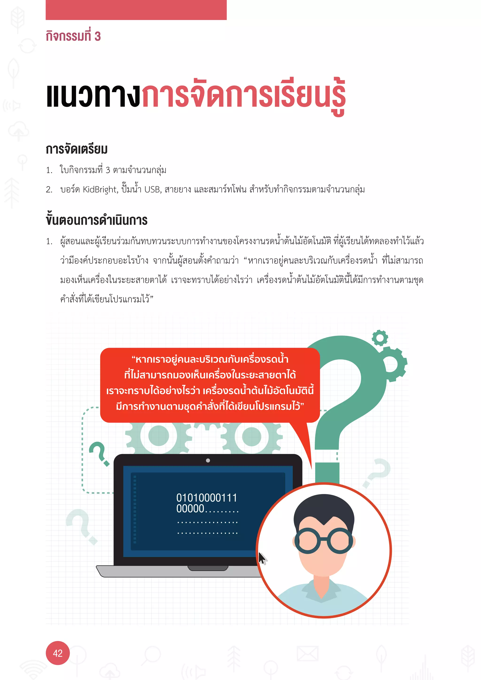 กิจกรรมที่ 3
42
“หากเราอยูคนละบริเวณกับเครื่องรดนํ้า
ที่ไมสามารถมองเห็นเครื่องในระยะสายตาได
เราจะทราบไดอยางไรวา เครื่องรดนํ้าตนไมอัตโนมัตินี้
มีการทํางานตามชุดคําสั่งที่ไดเขียนโปรแกรมไว”
แนวทางการจัดการเรียนรู
การจัดเตรียม
1. ใบกิจกรรมที่ 3 ตามจ�านวนกลุ่ม
2. บอร์ด KidBright, ปั๊มน�้า USB, สายยาง และสมาร์ทโฟน ส�าหรับท�ากิจกรรมตามจ�านวนกลุ่ม
ขั้นตอนการดำาเนินการ
1. ผู้สอนและผู้เรียนร่วมกันทบทวนระบบการท�างานของโครงงานรดน�้าต้นไม้อัตโนมัติที่ผู้เรียนได้ทดลองท�าไว้แล้ว
ว่ามีองค์ประกอบอะไรบ้าง จากนั้นผู้สอนตั้งค�าถามว่า “หากเราอยู่คนละบริเวณกับเครื่องรดน�้า ที่ไม่สามารถ
มองเห็นเครื่องในระยะสายตาได้ เราจะทราบได้อย่างไรว่า เครื่องรดน�้าต้นไม้อัตโนมัตินี้ได้มีการท�างานตามชุด
ค�าสั่งที่ได้เขียนโปรแกรมไว้”
 