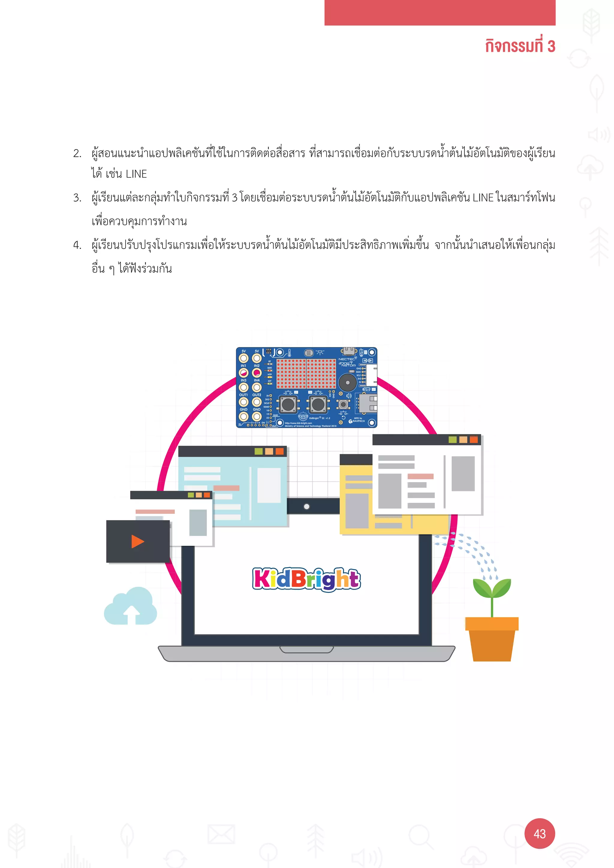กิจกรรมที่ 3
4343
2. ผู้สอนแนะน�าแอปพลิเคชันที่ใช้ในการติดต่อสื่อสาร ที่สามารถเชื่อมต่อกับระบบรดน�้าต้นไม้อัตโนมัติของผู้เรียน
ได้ เช่น LINE
3. ผู้เรียนแต่ละกลุ่มท�าใบกิจกรรมที่3โดยเชื่อมต่อระบบรดน�้าต้นไม้อัตโนมัติกับแอปพลิเคชันLINEในสมาร์ทโฟน
เพื่อควบคุมการท�างาน
4. ผู้เรียนปรับปรุงโปรแกรมเพื่อให้ระบบรดน�้าต้นไม้อัตโนมัติมีประสิทธิภาพเพิ่มขึ้น จากนั้นน�าเสนอให้เพื่อนกลุ่ม
อื่น ๆ ไดัฟังร่วมกัน
 