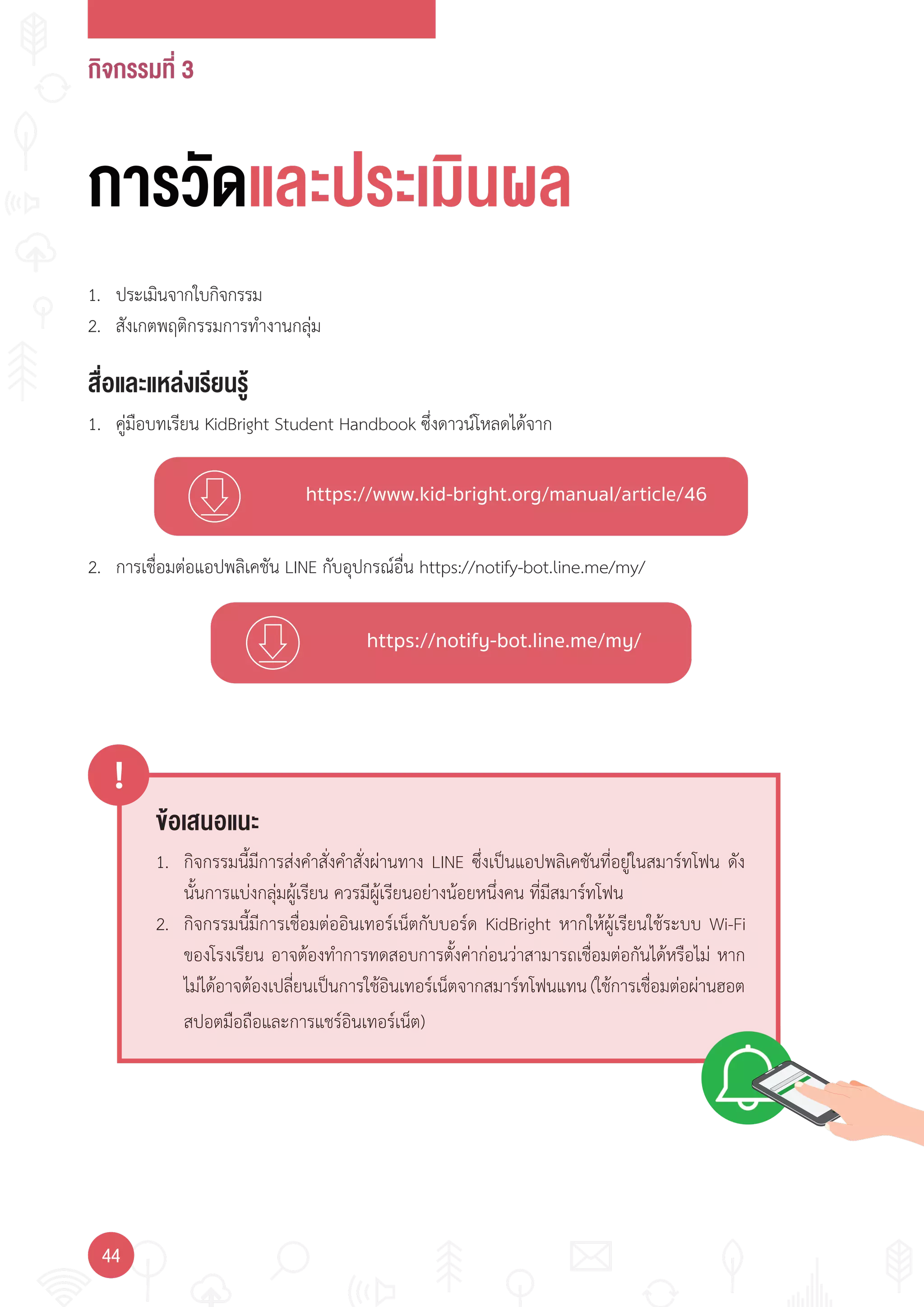 กิจกรรมที่ 3
44
https://www.kid-bright.org/manual/article/46
https://notify-bot.line.me/my/
ข้อเสนอแนะ
!
1. กิจกรรมนี้มีการส่งค�าสั่งค�าสั่งผ่านทาง LINE ซึ่งเป็นแอปพลิเคชันที่อยู่ในสมาร์ทโฟน ดัง
นั้นการแบ่งกลุ่มผู้เรียน ควรมีผู้เรียนอย่างน้อยหนึ่งคน ที่มีสมาร์ทโฟน
2. กิจกรรมนี้มีการเชื่อมต่ออินเทอร์เน็ตกับบอร์ด KidBright หากให้ผู้เรียนใช้ระบบ Wi-Fi
ของโรงเรียน อาจต้องท�าการทดสอบการตั้งค่าก่อนว่าสามารถเชื่อมต่อกันได้หรือไม่ หาก
ไม่ได้อาจต้องเปลี่ยนเป็นการใช้อินเทอร์เน็ตจากสมาร์ทโฟนแทน(ใช้การเชื่อมต่อผ่านฮอต
สปอตมือถือและการแชร์อินเทอร์เน็ต)
การวัดและประเมินผล
สื่อและแหล่งเรียนรู้
1. คู่มือบทเรียน KidBright Student Handbook ซึ่งดาวน์โหลดได้จาก
1. ประเมินจากใบกิจกรรม
2. สังเกตพฤติกรรมการท�างานกลุ่ม
2. การเชื่อมต่อแอปพลิเคชัน LINE กับอุปกรณ์อื่น https://notify-bot.line.me/my/
 