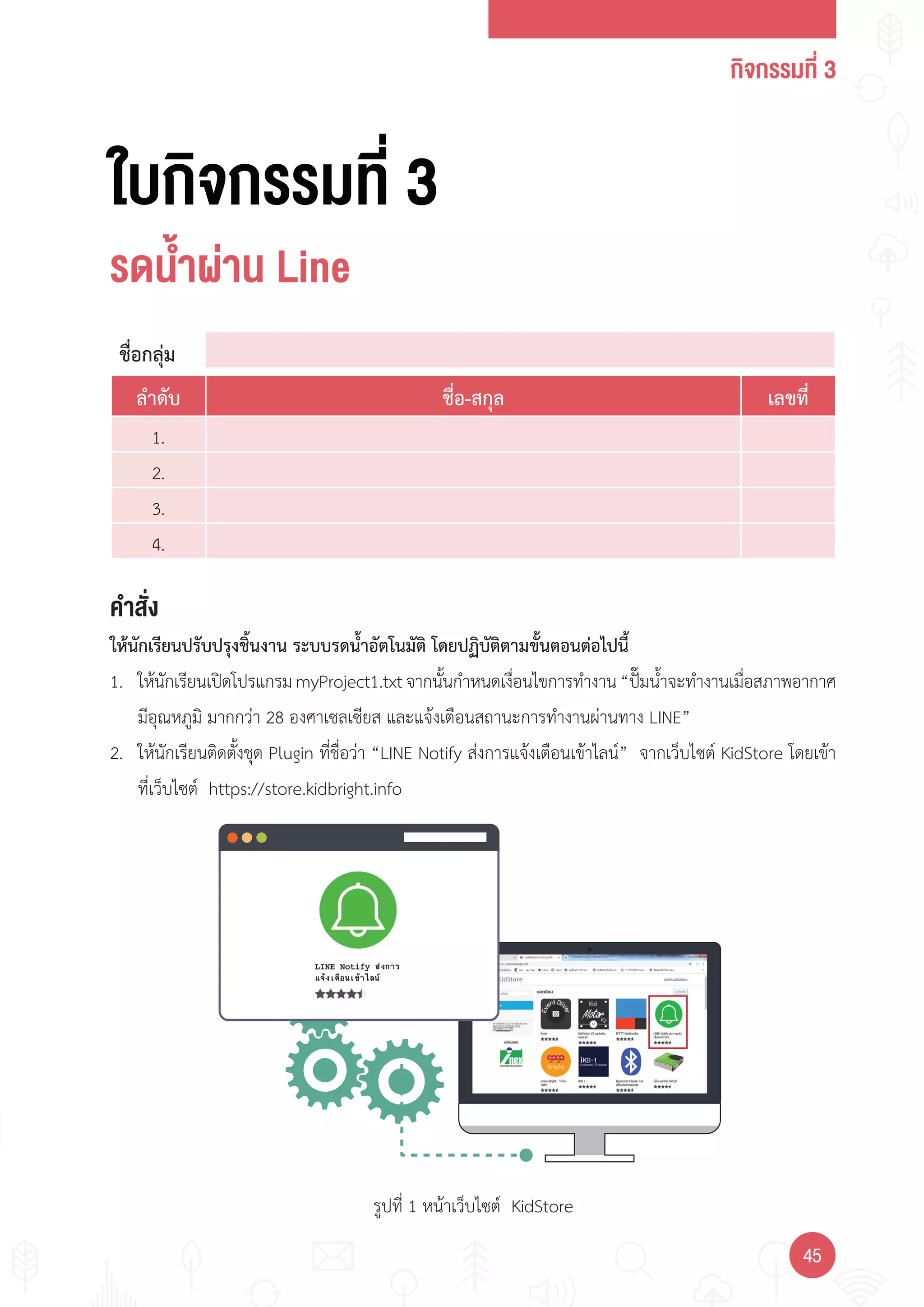 กิจกรรมที่ 3
4545
รูปที่ 1 หน้าเว็บไซต์ KidStore
ใบกิจกรรมที่ 3
รดนำ้าผ่าน Line
คำาสั่ง
ให้นักเรียนปรับปรุงชิ้นงาน ระบบรดน�้าอัตโนมัติ โดยปฏิบัติตามขั้นตอนต่อไปนี้
1. ให้นักเรียนเปิดโปรแกรมmyProject1.txtจากนั้นก�าหนดเงื่อนไขการท�างาน“ปั๊มน�้าจะท�างานเมื่อสภาพอากาศ
มีอุณหภูมิ มากกว่า 28 องศาเซลเซียส และแจ้งเตือนสถานะการท�างานผ่านทาง LINE”
2. ให้นักเรียนติดตั้งชุด Plugin ที่ชื่อว่า “LINE Notify ส่งการแจ้งเตือนเข้าไลน์” จากเว็บไซต์ KidStore โดยเข้า
ที่เว็บไซต์ https://store.kidbright.info
ชื่อกลุ่ม
ล�าดับ ชื่อ-สกุล เลขที่
1.
2.
3.
4.
1.
2.
3.
4.
 