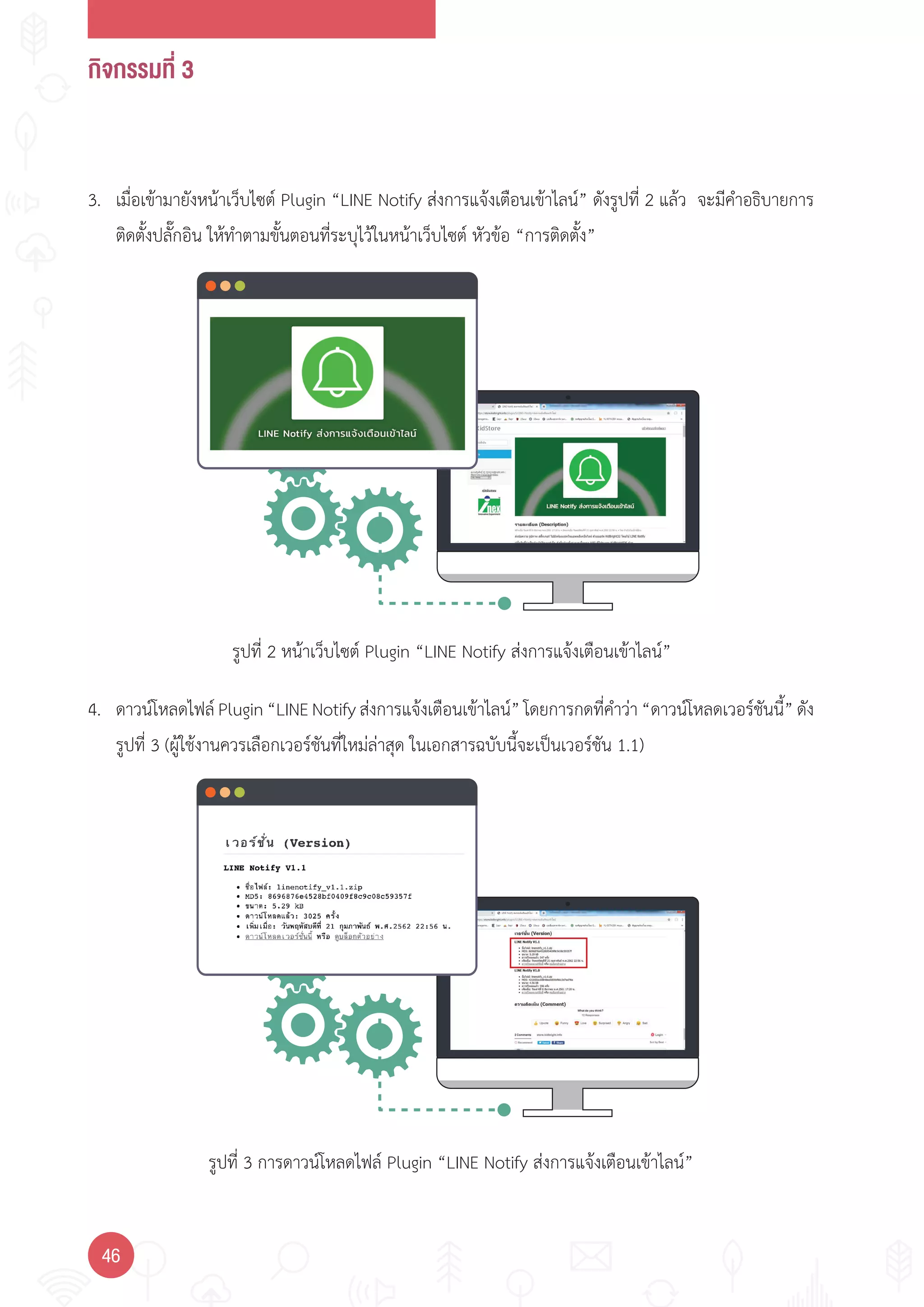กิจกรรมที่ 3
46
รูปที่ 2 หน้าเว็บไซต์ Plugin “LINE Notify ส่งการแจ้งเตือนเข้าไลน์”
รูปที่ 3 การดาวน์โหลดไฟล์ Plugin “LINE Notify ส่งการแจ้งเตือนเข้าไลน์”
3. เมื่อเข้ามายังหน้าเว็บไซต์ Plugin “LINE Notify ส่งการแจ้งเตือนเข้าไลน์” ดังรูปที่ 2 แล้ว จะมีค�าอธิบายการ
ติดตั้งปลั๊กอิน ให้ท�าตามขั้นตอนที่ระบุไว้ในหน้าเว็บไซต์ หัวข้อ “การติดตั้ง”
4. ดาวน์โหลดไฟล์ Plugin “LINE Notify ส่งการแจ้งเตือนเข้าไลน์” โดยการกดที่ค�าว่า “ดาวน์โหลดเวอร์ชันนี้” ดัง
รูปที่ 3 (ผู้ใช้งานควรเลือกเวอร์ชันที่ใหม่ล่าสุด ในเอกสารฉบับนี้จะเป็นเวอร์ชัน 1.1)
 