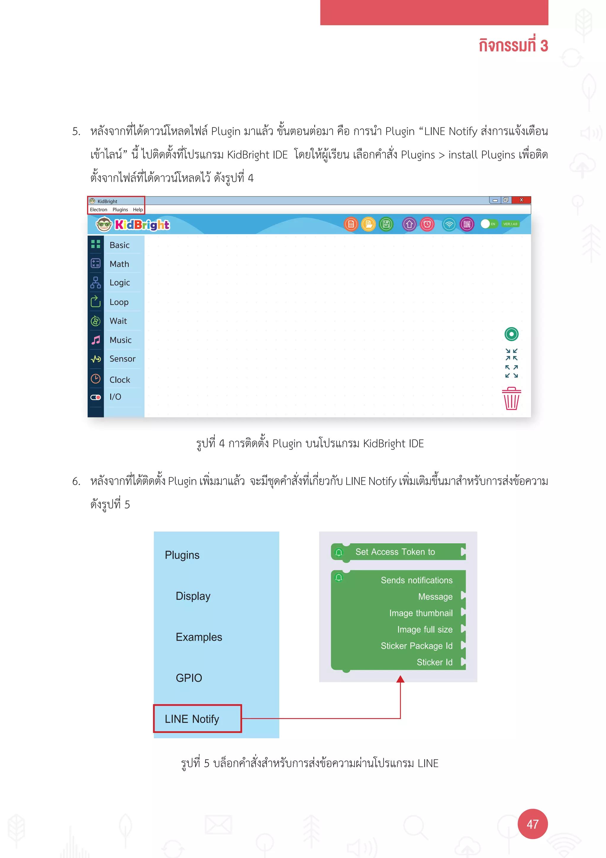กิจกรรมที่ 3
4747
Electron
KidBright X
Plugins Help
1.4.0
I/O
EN
Basic
Math
Logic
Wait
Loop
Music
Sensor
Clock
Set Access Token to
Sends notifications
Message
Image thumbnail
Image full size
Sticker Package Id
Sticker Id
Plugins
Display
Examples
GPIO
LINE Notify
รูปที่ 4 การติดตั้ง Plugin บนโปรแกรม KidBright IDE
รูปที่ 5 บล็อกค�าสั่งส�าหรับการส่งข้อความผ่านโปรแกรม LINE
5. หลังจากที่ได้ดาวน์โหลดไฟล์ Plugin มาแล้ว ขั้นตอนต่อมา คือ การน�า Plugin “LINE Notify ส่งการแจ้งเตือน
เข้าไลน์” นี้ ไปติดตั้งที่โปรแกรม KidBright IDE โดยให้ผู้เรียน เลือกค�าสั่ง Plugins > install Plugins เพื่อติด
ตั้งจากไฟล์ที่ได้ดาวน์โหลดไว้ ดังรูปที่ 4
6. หลังจากที่ได้ติดตั้งPluginเพิ่มมาแล้ว จะมีชุดค�าสั่งที่เกี่ยวกับLINENotifyเพิ่มเติมขึ้นมาส�าหรับการส่งข้อความ
ดังรูปที่ 5
 