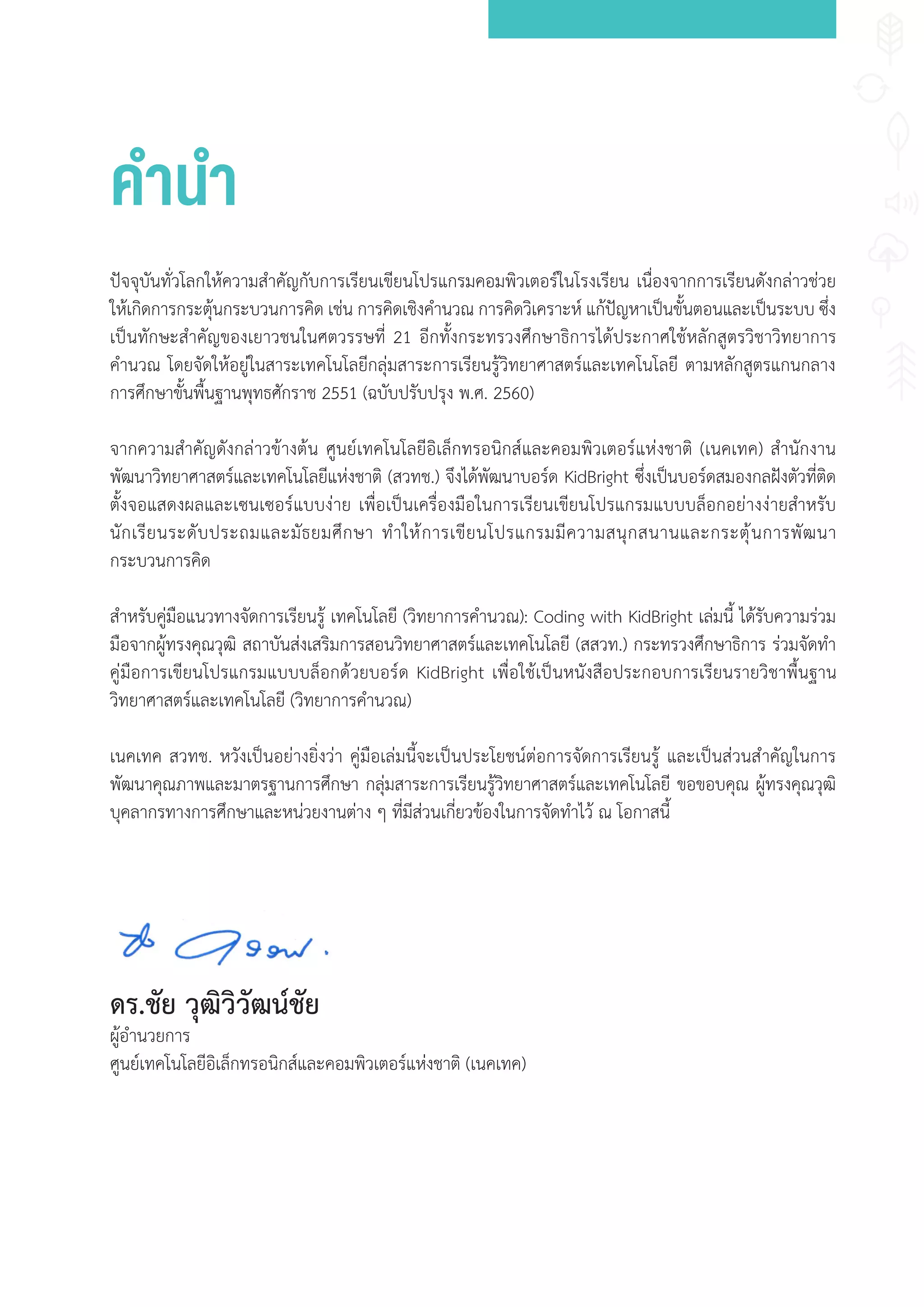 านา
ปัจจุบันทั่วโลกให้ความส�าคัญกับการเรียนเขียนโปรแกรมคอมพิวเตอร์ในโรงเรียน เนื่องจากการเรียนดังกล่าวช่วย
ให้เกิดการกระตุ้นกระบวนการคิด เช่น การคิดเชิงค�านวณ การคิดวิเคราะห์ แก้ปัญหาเป็นขั้นตอนและเป็นระบบ ซึ่ง
เป็นทักษะส�าคัญของเยาวชนในศตวรรษที่ 21 อีกทั้งกระทรวงศึกษาธิการได้ประกาศใช้หลักสูตรวิชาวิทยาการ
ค�านวณ โดยจัดให้อยู่ในสาระเทคโนโลยีกลุ่มสาระการเรียนรู้วิทยาศาสตร์และเทคโนโลยี ตามหลักสูตรแกนกลาง
การศึกษาขั้นพื้นฐานพุทธศักราช 2551 (ฉบับปรับปรุง พ.ศ. 2560)
จากความส�าคัญดังกล่าวข้างต้น ศูนย์เทคโนโลยีอิเล็กทรอนิกส์และคอมพิวเตอร์แห่งชาติ (เนคเทค) ส�านักงาน
พัฒนาวิทยาศาสตร์และเทคโนโลยีแห่งชาติ (สวทช.) จึงได้พัฒนาบอร์ด KidBright ซึ่งเป็นบอร์ดสมองกลฝังตัวที่ติด
ตั้งจอแสดงผลและเซนเซอร์แบบง่าย เพื่อเป็นเครื่องมือในการเรียนเขียนโปรแกรมแบบบล็อกอย่างง่ายส�าหรับ
นักเรียนระดับประถมและมัธยมศึกษา ท�าให้การเขียนโปรแกรมมีความสนุกสนานและกระตุ้นการพัฒนา
กระบวนการคิด
ส�าหรับคู่มือแนวทางจัดการเรียนรู้ เทคโนโลยี (วิทยาการค�านวณ): Coding with KidBright เล่มนี้ ได้รับความร่วม
มือจากผู้ทรงคุณวุฒิ สถาบันส่งเสริมการสอนวิทยาศาสตร์และเทคโนโลยี (สสวท.) กระทรวงศึกษาธิการ ร่วมจัดท�า
คู่มือการเขียนโปรแกรมแบบบล็อกด้วยบอร์ด KidBright เพื่อใช้เป็นหนังสือประกอบการเรียนรายวิชาพื้นฐาน
วิทยาศาสตร์และเทคโนโลยี (วิทยาการค�านวณ)
เนคเทค สวทช. หวังเป็นอย่างยิ่งว่า คู่มือเล่มนี้จะเป็นประโยชน์ต่อการจัดการเรียนรู้ และเป็นส่วนส�าคัญในการ
พัฒนาคุณภาพและมาตรฐานการศึกษา กลุ่มสาระการเรียนรู้วิทยาศาสตร์และเทคโนโลยี ขอขอบคุณ ผู้ทรงคุณวุฒิ
บุคลากรทางการศึกษาและหน่วยงานต่าง ๆ ที่มีส่วนเกี่ยวข้องในการจัดท�าไว้ ณ โอกาสนี้
ดร.ชัย วุฒิวิวัฒน์ชัย
ผู้อ�านวยการ
ศูนย์เทคโนโลยีอิเล็กทรอนิกส์และคอมพิวเตอร์แห่งชาติ (เนคเทค)
 