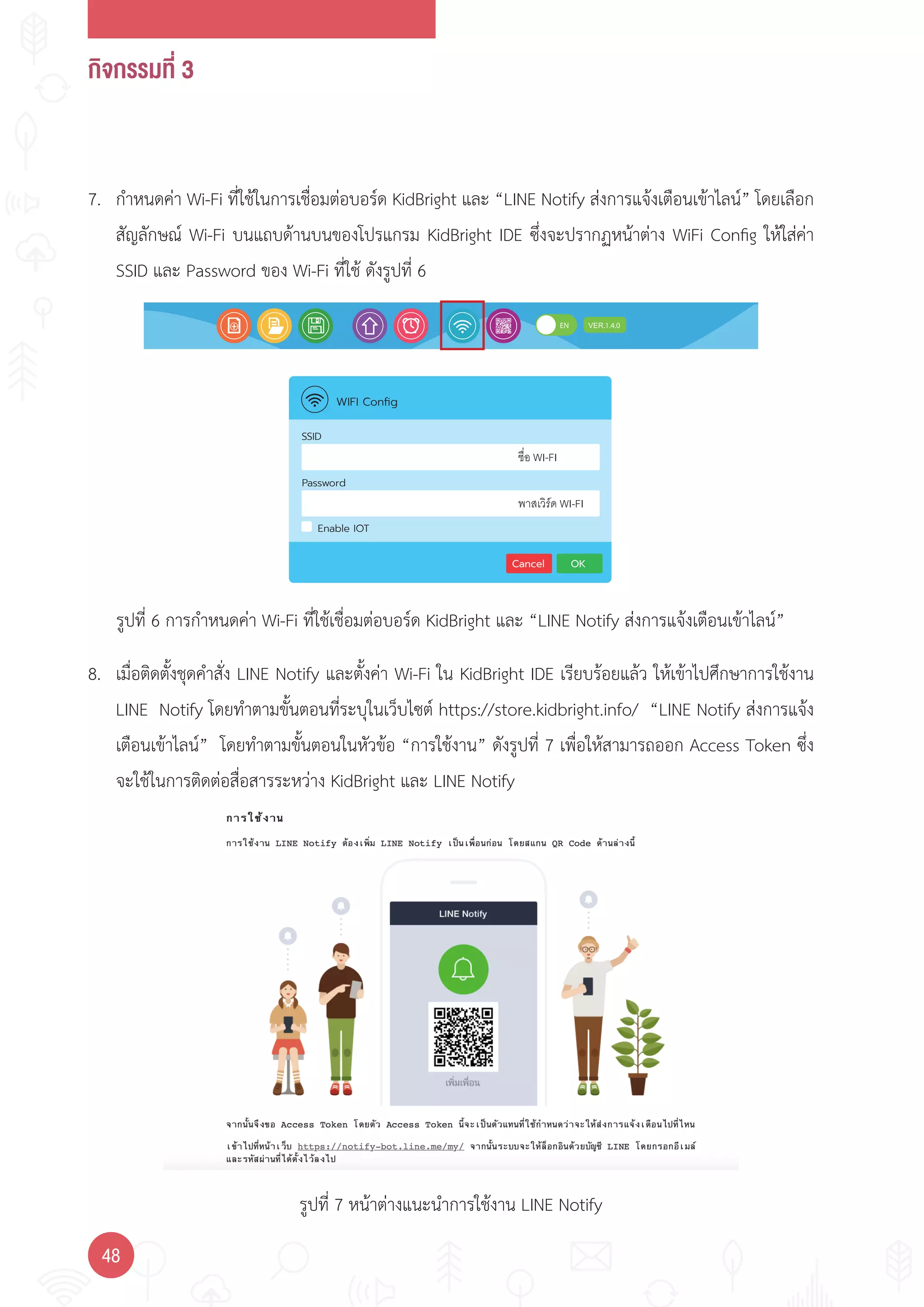 กิจกรรมที่ 3
48
Enable IOT
Password
Cancel OK
SSID
WIFI Conﬁg
ชื่อ WI-FI
พาสเวิรด WI-FI
รูปที่ 6 การก�าหนดค่า Wi-Fi ที่ใช้เชื่อมต่อบอร์ด KidBright และ “LINE Notify ส่งการแจ้งเตือนเข้าไลน์”
รูปที่ 7 หน้าต่างแนะน�าการใช้งาน LINE Notify
7. ก�าหนดค่า Wi-Fi ที่ใช้ในการเชื่อมต่อบอร์ด KidBright และ “LINE Notify ส่งการแจ้งเตือนเข้าไลน์” โดยเลือก
สัญลักษณ์ Wi-Fi บนแถบด้านบนของโปรแกรม KidBright IDE ซึ่งจะปรากฏหน้าต่าง WiFi Config ให้ใส่ค่า
SSID และ Password ของ Wi-Fi ที่ใช้ ดังรูปที่ 6
8. เมื่อติดตั้งชุดค�าสั่ง LINE Notify และตั้งค่า Wi-Fi ใน KidBright IDE เรียบร้อยแล้ว ให้เข้าไปศึกษาการใช้งาน
LINE Notify โดยท�าตามขั้นตอนที่ระบุในเว็บไซต์ https://store.kidbright.info/ “LINE Notify ส่งการแจ้ง
เตือนเข้าไลน์” โดยท�าตามขั้นตอนในหัวข้อ “การใช้งาน” ดังรูปที่ 7 เพื่อให้สามารถออก Access Token ซึ่ง
จะใช้ในการติดต่อสื่อสารระหว่าง KidBright และ LINE Notify
 
