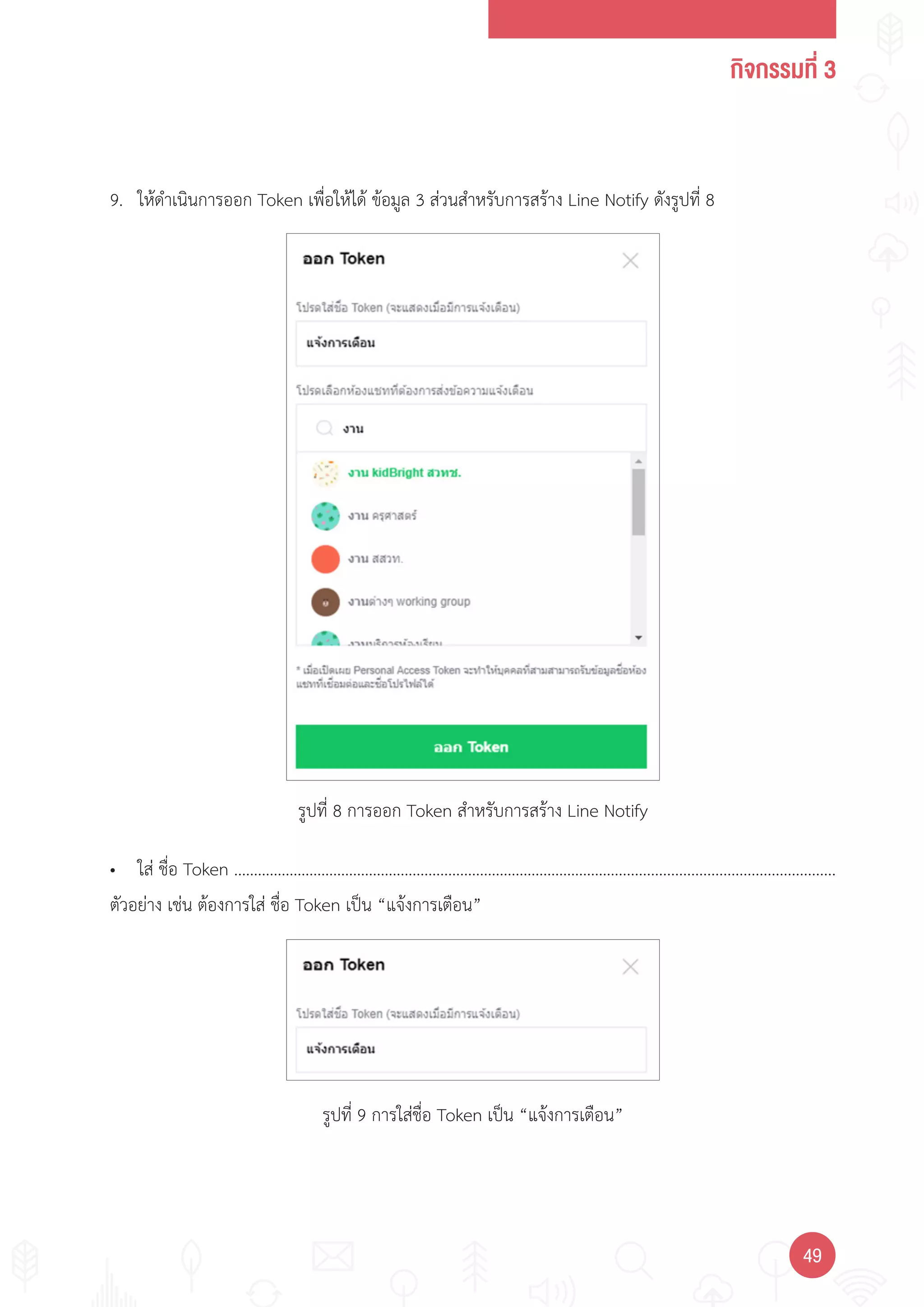 กิจกรรมที่ 3
4949
รูปที่ 8 การออก Token ส�าหรับการสร้าง Line Notify
รูปที่ 9 การใส่ชื่อ Token เป็น “แจ้งการเตือน”
9. ให้ด�าเนินการออก Token เพื่อให้ได้ ข้อมูล 3 ส่วนส�าหรับการสร้าง Line Notify ดังรูปที่ 8
• ใส่ ชื่อ Token …………………………………………………………………………………….......................................................
ตัวอย่าง เช่น ต้องการใส่ ชื่อ Token เป็น “แจ้งการเตือน”
 