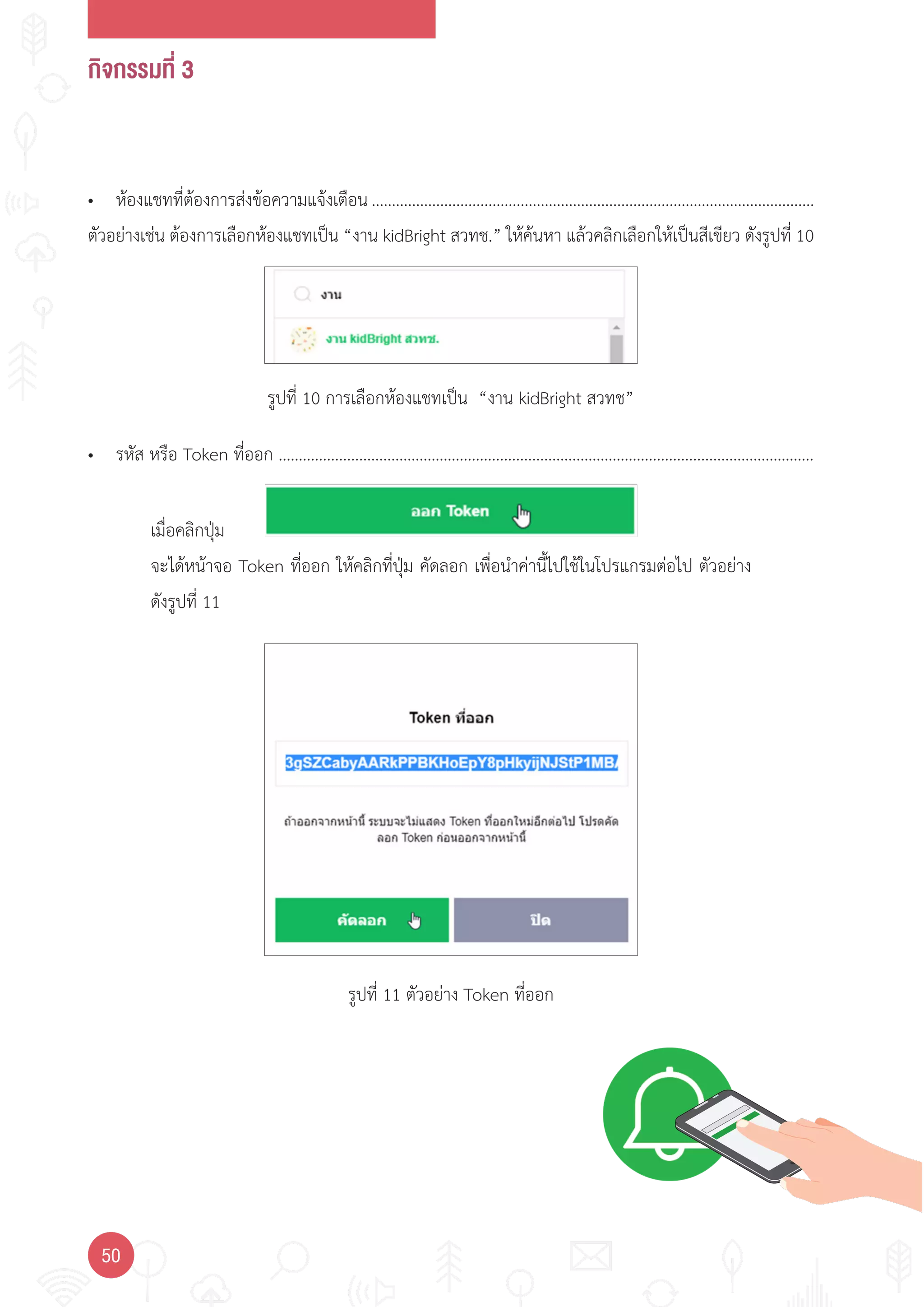 กิจกรรมที่ 3
50
รูปที่ 10 การเลือกห้องแชทเป็น “งาน kidBright สวทช”
รูปที่ 11 ตัวอย่าง Token ที่ออก
• ห้องแชทที่ต้องการส่งข้อความแจ้งเตือน ..............................................................................................................
ตัวอย่างเช่น ต้องการเลือกห้องแชทเป็น “งาน kidBright สวทช.” ให้ค้นหา แล้วคลิกเลือกให้เป็นสีเขียว ดังรูปที่ 10
• รหัส หรือ Token ที่ออก .....................................................................................................................................
เมื่อคลิกปุ่ม
จะได้หน้าจอ Token ที่ออก ให้คลิกที่ปุ่ม คัดลอก เพื่อน�าค่านี้ไปใช้ในโปรแกรมต่อไป ตัวอย่าง
ดังรูปที่ 11
 