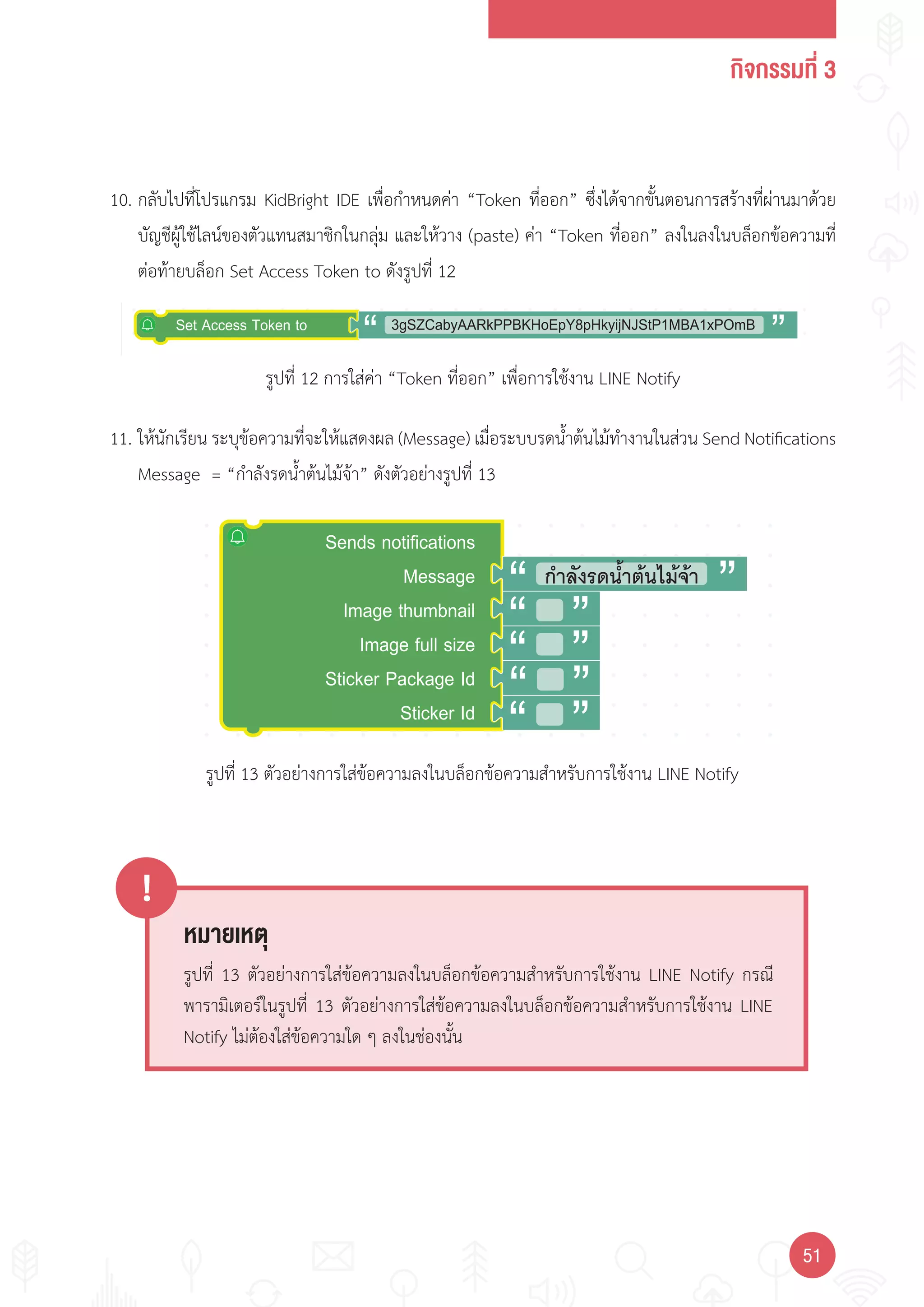 กิจกรรมที่ 3
5151
หมายเหตุ
!
รูปที่ 13 ตัวอย่างการใส่ข้อความลงในบล็อกข้อความส�าหรับการใช้งาน LINE Notify กรณี
พารามิเตอร์ในรูปที่ 13 ตัวอย่างการใส่ข้อความลงในบล็อกข้อความส�าหรับการใช้งาน LINE
Notify ไม่ต้องใส่ข้อความใด ๆ ลงในช่องนั้น
Sends notifications
Message
Image thumbnail
Image full size
Sticker Package Id
Sticker Id
กําลังรดนํ้าตนไมจา
3gSZCabyAARkPPBKHoEpY8pHkyijNJStP1MBA1xPOmBSet Access Token to
รูปที่ 12 การใส่ค่า “Token ที่ออก” เพื่อการใช้งาน LINE Notify
รูปที่ 13 ตัวอย่างการใส่ข้อความลงในบล็อกข้อความส�าหรับการใช้งาน LINE Notify
10. กลับไปที่โปรแกรม KidBright IDE เพื่อก�าหนดค่า “Token ที่ออก” ซึ่งได้จากขั้นตอนการสร้างที่ผ่านมาด้วย
บัญชีผู้ใช้ไลน์ของตัวแทนสมาชิกในกลุ่ม และให้วาง (paste) ค่า “Token ที่ออก” ลงในลงในบล็อกข้อความที่
ต่อท้ายบล็อก Set Access Token to ดังรูปที่ 12
11. ให้นักเรียน ระบุข้อความที่จะให้แสดงผล (Message) เมื่อระบบรดน�้าต้นไม้ท�างานในส่วน Send Notifications
Message = “ก�าลังรดน�้าต้นไม้จ้า” ดังตัวอย่างรูปที่ 13
 