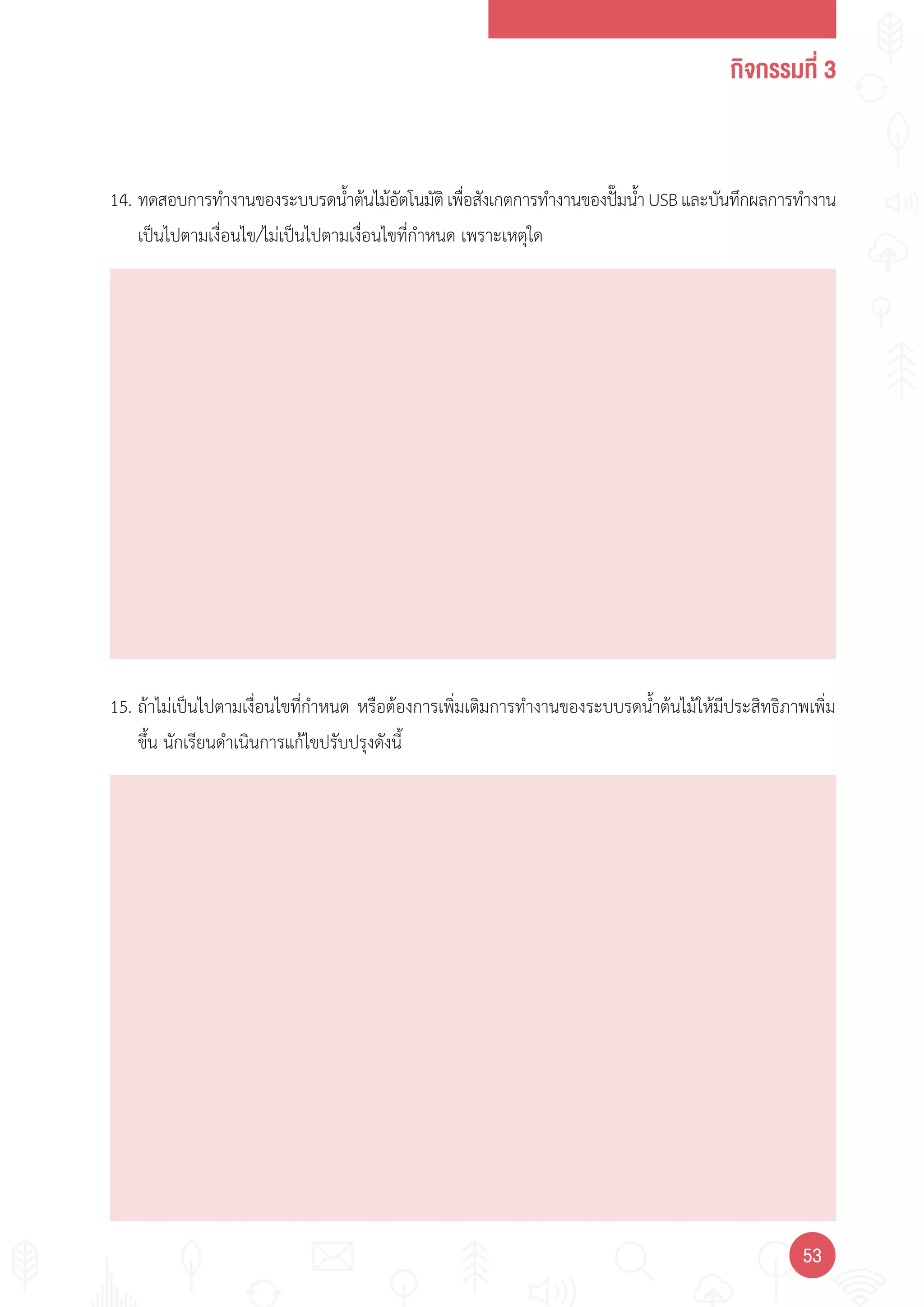 กิจกรรมที่ 3
5353
14. ทดสอบการท�างานของระบบรดน�้าต้นไม้อัตโนมัติเพื่อสังเกตการท�างานของปั๊มน�้าUSBและบันทึกผลการท�างาน
เป็นไปตามเงื่อนไข/ไม่เป็นไปตามเงื่อนไขที่ก�าหนด เพราะเหตุใด
15. ถ้าไม่เป็นไปตามเงื่อนไขที่ก�าหนด หรือต้องการเพิ่มเติมการท�างานของระบบรดน�้าต้นไม้ให้มีประสิทธิภาพเพิ่ม
ขึ้น นักเรียนด�าเนินการแก้ไขปรับปรุงดังนี้
 