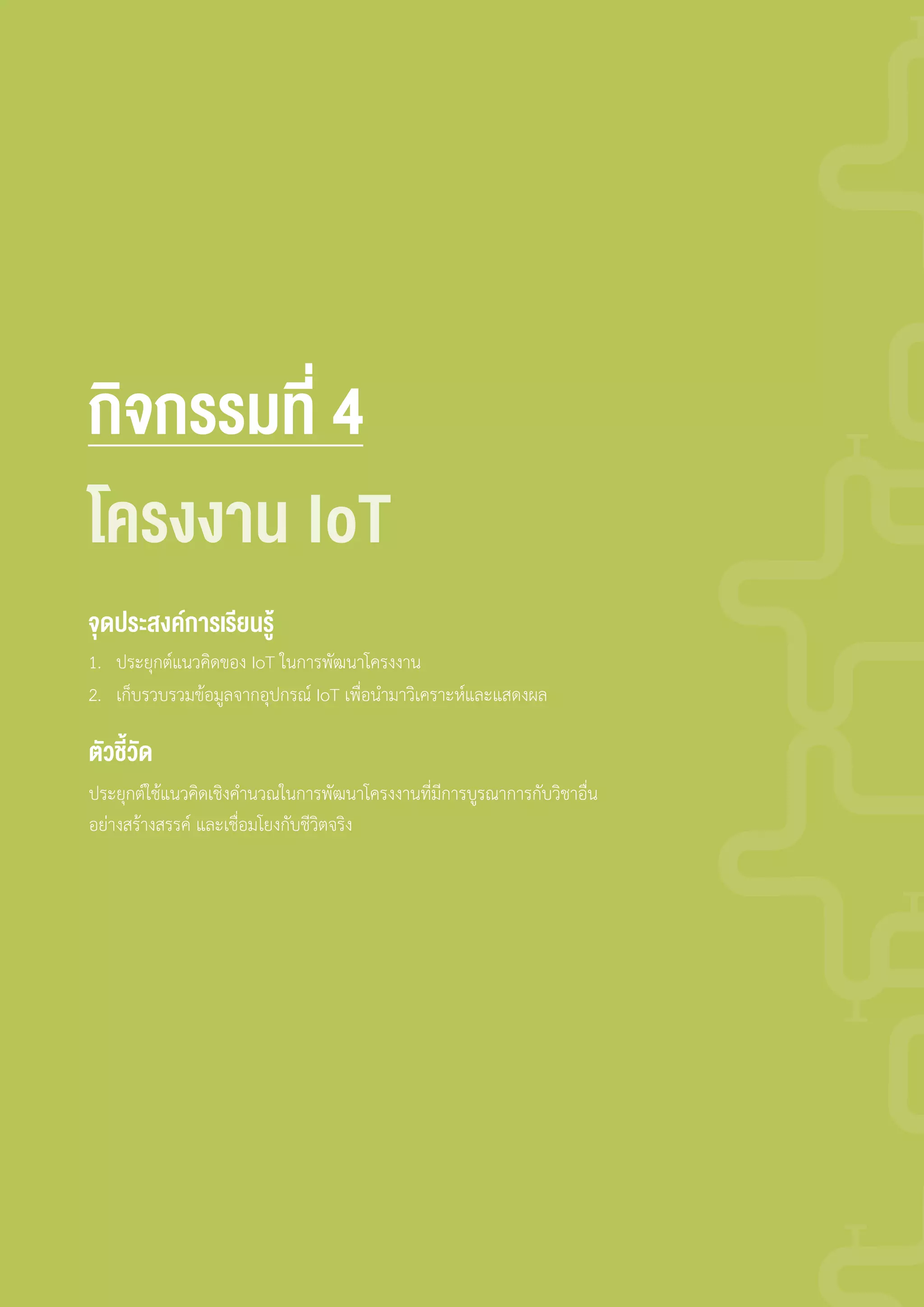 กิจกรรมที่ 4
1. ประยุกต์แนวคิดของ IoT ในการพัฒนาโครงงาน
2. เก็บรวบรวมข้อมูลจากอุปกรณ์ IoT เพื่อน�ามาวิเคราะห์และแสดงผล
ประยุกต์ใช้แนวคิดเชิงค�านวณในการพัฒนาโครงงานที่มีการบูรณาการกับวิชาอื่น
อย่างสร้างสรรค์ และเชื่อมโยงกับชีวิตจริง
จุดประสงค์การเรียนรู้
ตัวชี้วัด
โครงงาน IoT
 