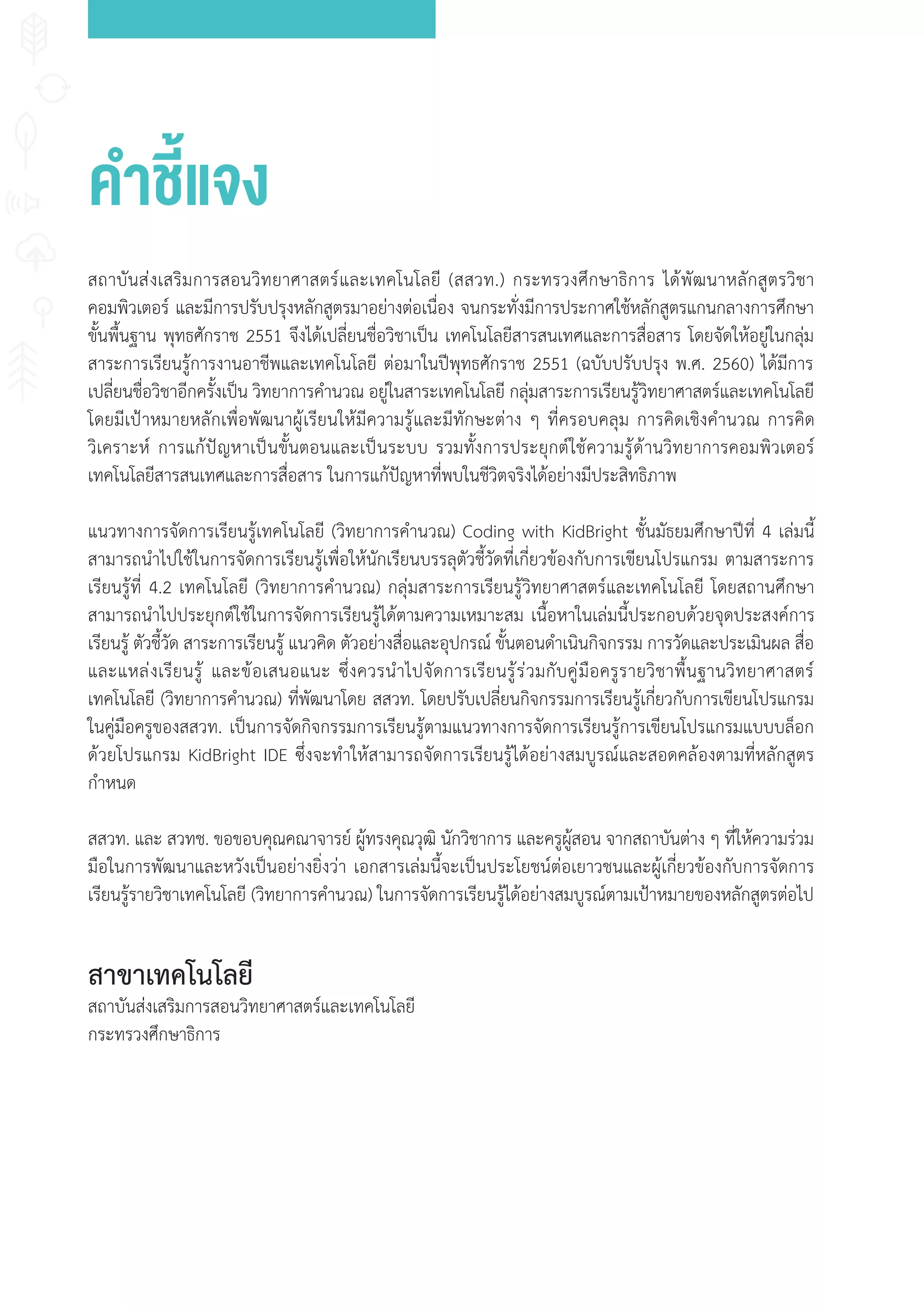 าชี้แจง
สถาบันส่งเสริมการสอนวิทยาศาสตร์และเทคโนโลยี (สสวท.) กระทรวงศึกษาธิการ ได้พัฒนาหลักสูตรวิชา
คอมพิวเตอร์ และมีการปรับปรุงหลักสูตรมาอย่างต่อเนื่อง จนกระทั่งมีการประกาศใช้หลักสูตรแกนกลางการศึกษา
ขั้นพื้นฐาน พุทธศักราช 2551 จึงได้เปลี่ยนชื่อวิชาเป็น เทคโนโลยีสารสนเทศและการสื่อสาร โดยจัดให้อยู่ในกลุ่ม
สาระการเรียนรู้การงานอาชีพและเทคโนโลยี ต่อมาในปีพุทธศักราช 2551 (ฉบับปรับปรุง พ.ศ. 2560) ได้มีการ
เปลี่ยนชื่อวิชาอีกครั้งเป็น วิทยาการค�านวณ อยู่ในสาระเทคโนโลยี กลุ่มสาระการเรียนรู้วิทยาศาสตร์และเทคโนโลยี
โดยมีเป้าหมายหลักเพื่อพัฒนาผู้เรียนให้มีความรู้และมีทักษะต่าง ๆ ที่ครอบคลุม การคิดเชิงค�านวณ การคิด
วิเคราะห์ การแก้ปัญหาเป็นขั้นตอนและเป็นระบบ รวมทั้งการประยุกต์ใช้ความรู้ด้านวิทยาการคอมพิวเตอร์
เทคโนโลยีสารสนเทศและการสื่อสาร ในการแก้ปัญหาที่พบในชีวิตจริงได้อย่างมีประสิทธิภาพ
แนวทางการจัดการเรียนรู้เทคโนโลยี (วิทยาการค�านวณ) Coding with KidBright ชั้นมัธยมศึกษาปีที่ 4 เล่มนี้
สามารถน�าไปใช้ในการจัดการเรียนรู้เพื่อให้นักเรียนบรรลุตัวชี้วัดที่เกี่ยวข้องกับการเขียนโปรแกรม ตามสาระการ
เรียนรู้ที่ 4.2 เทคโนโลยี (วิทยาการค�านวณ) กลุ่มสาระการเรียนรู้วิทยาศาสตร์และเทคโนโลยี โดยสถานศึกษา
สามารถน�าไปประยุกต์ใช้ในการจัดการเรียนรู้ได้ตามความเหมาะสม เนื้อหาในเล่มนี้ประกอบด้วยจุดประสงค์การ
เรียนรู้ ตัวชี้วัด สาระการเรียนรู้ แนวคิด ตัวอย่างสื่อและอุปกรณ์ ขั้นตอนด�าเนินกิจกรรม การวัดและประเมินผล สื่อ
และแหล่งเรียนรู้ และข้อเสนอแนะ ซึ่งควรน�าไปจัดการเรียนรู้ร่วมกับคู่มือครูรายวิชาพื้นฐานวิทยาศาสตร์
เทคโนโลยี (วิทยาการค�านวณ) ที่พัฒนาโดย สสวท. โดยปรับเปลี่ยนกิจกรรมการเรียนรู้เกี่ยวกับการเขียนโปรแกรม
ในคู่มือครูของสสวท. เป็นการจัดกิจกรรมการเรียนรู้ตามแนวทางการจัดการเรียนรู้การเขียนโปรแกรมแบบบล็อก
ด้วยโปรแกรม KidBright IDE ซึ่งจะท�าให้สามารถจัดการเรียนรู้ได้อย่างสมบูรณ์และสอดคล้องตามที่หลักสูตร
ก�าหนด
สสวท. และ สวทช. ขอขอบคุณคณาจารย์ ผู้ทรงคุณวุฒิ นักวิชาการ และครูผู้สอน จากสถาบันต่าง ๆ ที่ให้ความร่วม
มือในการพัฒนาและหวังเป็นอย่างยิ่งว่า เอกสารเล่มนี้จะเป็นประโยชน์ต่อเยาวชนและผู้เกี่ยวข้องกับการจัดการ
เรียนรู้รายวิชาเทคโนโลยี (วิทยาการค�านวณ) ในการจัดการเรียนรู้ได้อย่างสมบูรณ์ตามเป้าหมายของหลักสูตรต่อไป
สาขาเทคโนโลยี
สถาบันส่งเสริมการสอนวิทยาศาสตร์และเทคโนโลยี
กระทรวงศึกษาธิการ
 