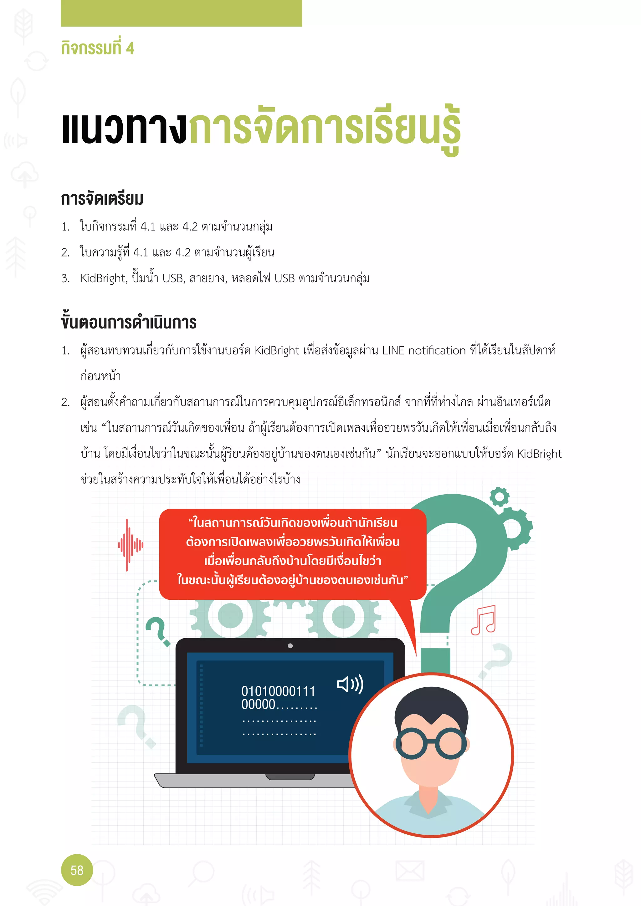 กิจกรรมที่ 4
58
“ในสถานการณวันเกิดของเพื่อนถานักเรียน
ตองการเปดเพลงเพื่ออวยพรวันเกิดใหเพื่อน
เมื่อเพื่อนกลับถึงบานโดยมีเงื่อนไขวา
ในขณะนั้นผูเรียนตองอยูบานของตนเองเชนกัน”
แนวทางการจัดการเรียนรู
การจัดเตรียม
1. ใบกิจกรรมที่ 4.1 และ 4.2 ตามจ�านวนกลุ่ม
2. ใบความรู้ที่ 4.1 และ 4.2 ตามจ�านวนผู้เรียน
3. KidBright, ปั๊มน�้า USB, สายยาง, หลอดไฟ USB ตามจ�านวนกลุ่ม
ขั้นตอนการดำาเนินการ
1. ผู้สอนทบทวนเกี่ยวกับการใช้งานบอร์ด KidBright เพื่อส่งข้อมูลผ่าน LINE notification ที่ได้เรียนในสัปดาห์
ก่อนหน้า
2. ผู้สอนตั้งค�าถามเกี่ยวกับสถานการณ์ในการควบคุมอุปกรณ์อิเล็กทรอนิกส์ จากที่ที่ห่างไกล ผ่านอินเทอร์เน็ต
เช่น “ในสถานการณ์วันเกิดของเพื่อน ถ้าผู้เรียนต้องการเปิดเพลงเพื่ออวยพรวันเกิดให้เพื่อนเมื่อเพื่อนกลับถึง
บ้าน โดยมีเงื่อนไขว่าในขณะนั้นผู้รียนต้องอยู่บ้านของตนเองเช่นกัน” นักเรียนจะออกแบบให้บอร์ด KidBright
ช่วยในสร้างความประทับใจให้เพื่อนได้อย่างไรบ้าง
 
