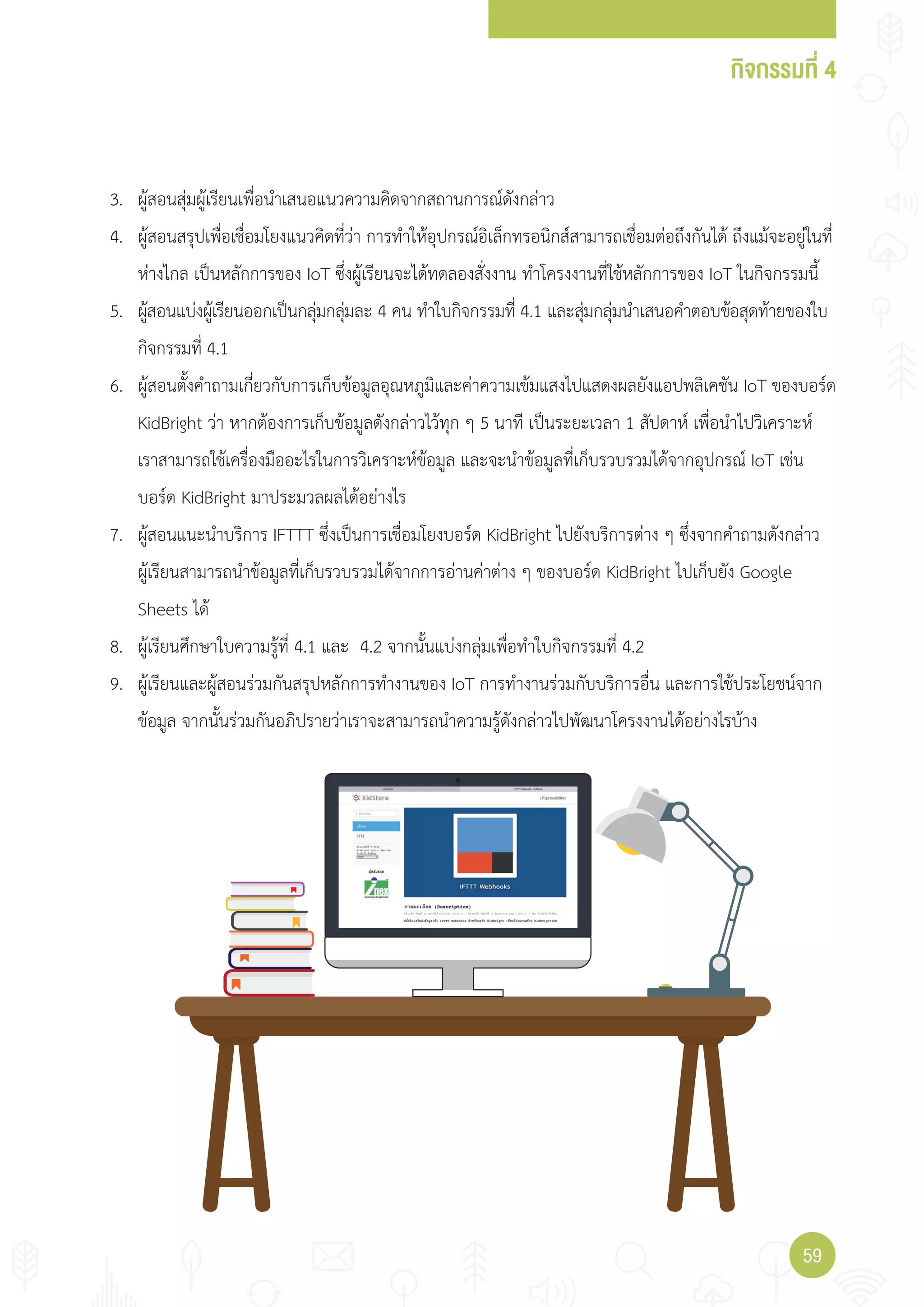 กิจกรรมที่ 4
5959
3. ผู้สอนสุ่มผู้เรียนเพื่อน�าเสนอแนวความคิดจากสถานการณ์ดังกล่าว
4. ผู้สอนสรุปเพื่อเชื่อมโยงแนวคิดที่ว่า การท�าให้อุปกรณ์อิเล็กทรอนิกส์สามารถเชื่อมต่อถึงกันได้ ถึงแม้จะอยู่ในที่
ห่างไกล เป็นหลักการของ IoT ซึ่งผู้เรียนจะได้ทดลองสั่งงาน ท�าโครงงานที่ใช้หลักการของ IoT ในกิจกรรมนี้
5. ผู้สอนแบ่งผู้เรียนออกเป็นกลุ่มกลุ่มละ 4 คน ท�าใบกิจกรรมที่ 4.1 และสุ่มกลุ่มน�าเสนอค�าตอบข้อสุดท้ายของใบ
กิจกรรมที่ 4.1
6. ผู้สอนตั้งค�าถามเกี่ยวกับการเก็บข้อมูลอุณหภูมิและค่าความเข้มแสงไปแสดงผลยังแอปพลิเคชัน IoT ของบอร์ด
KidBright ว่า หากต้องการเก็บข้อมูลดังกล่าวไว้ทุก ๆ 5 นาที เป็นระยะเวลา 1 สัปดาห์ เพื่อน�าไปวิเคราะห์
เราสามารถใช้เครื่องมืออะไรในการวิเคราะห์ข้อมูล และจะน�าข้อมูลที่เก็บรวบรวมได้จากอุปกรณ์ IoT เช่น
บอร์ด KidBright มาประมวลผลได้อย่างไร
7. ผู้สอนแนะน�าบริการ IFTTT ซึ่งเป็นการเชื่อมโยงบอร์ด KidBright ไปยังบริการต่าง ๆ ซึ่งจากค�าถามดังกล่าว
ผู้เรียนสามารถน�าข้อมูลที่เก็บรวบรวมได้จากการอ่านค่าต่าง ๆ ของบอร์ด KidBright ไปเก็บยัง Google
Sheets ได้
8. ผู้เรียนศึกษาใบความรู้ที่ 4.1 และ 4.2 จากนั้นแบ่งกลุ่มเพื่อท�าใบกิจกรรมที่ 4.2
9. ผู้เรียนและผู้สอนร่วมกันสรุปหลักการท�างานของ IoT การท�างานร่วมกับบริการอื่น และการใช้ประโยชน์จาก
ข้อมูล จากนั้นร่วมกันอภิปรายว่าเราจะสามารถน�าความรู้ดังกล่าวไปพัฒนาโครงงานได้อย่างไรบ้าง
 
