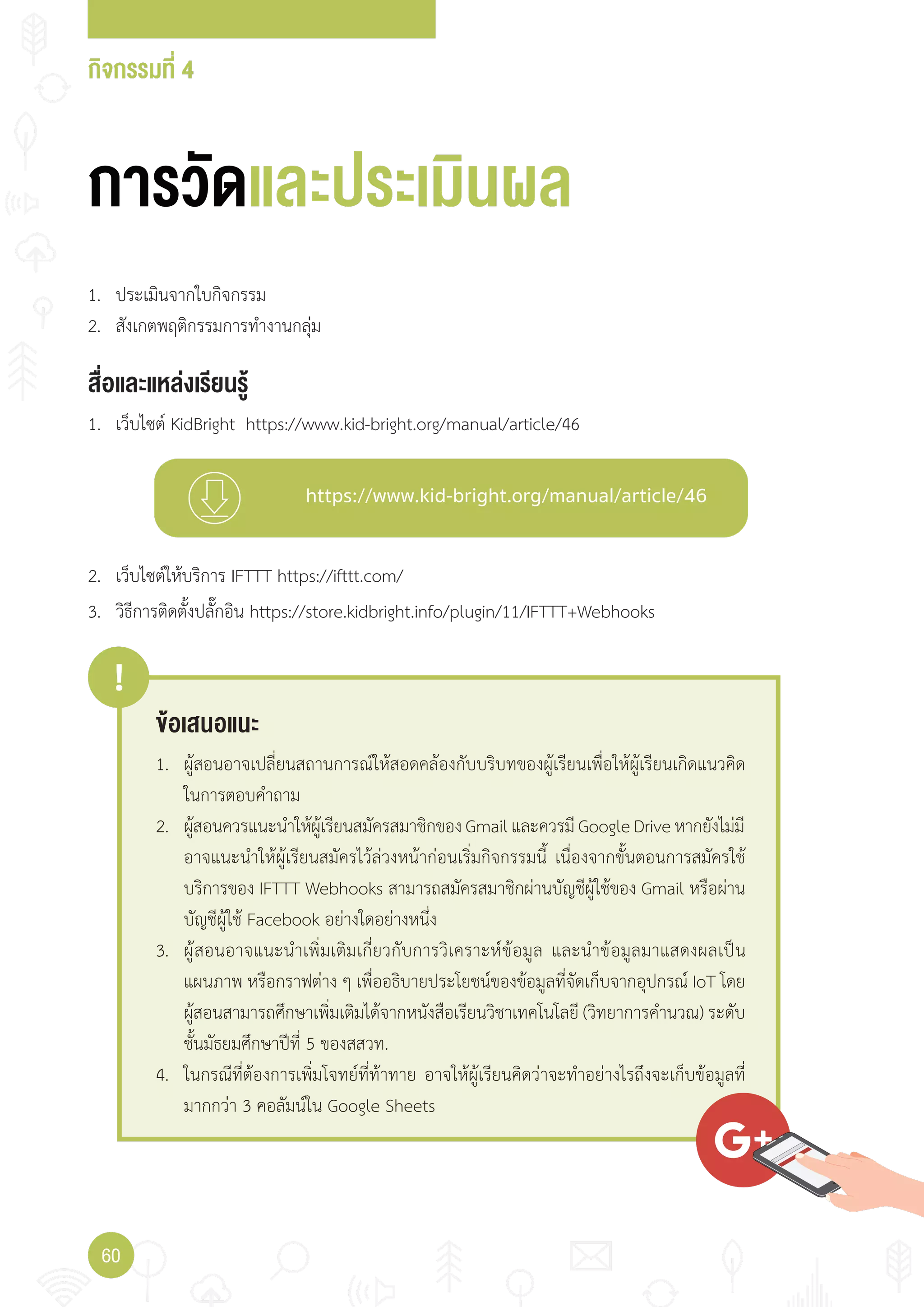 กิจกรรมที่ 4
60
https://www.kid-bright.org/manual/article/46
ข้อเสนอแนะ
!
1. ผู้สอนอาจเปลี่ยนสถานการณ์ให้สอดคล้องกับบริบทของผู้เรียนเพื่อให้ผู้เรียนเกิดแนวคิด
ในการตอบค�าถาม
2. ผู้สอนควรแนะน�าให้ผู้เรียนสมัครสมาชิกของGmailและควรมีGoogleDriveหากยังไม่มี
อาจแนะน�าให้ผู้เรียนสมัครไว้ล่วงหน้าก่อนเริ่มกิจกรรมนี้ เนื่องจากขั้นตอนการสมัครใช้
บริการของ IFTTT Webhooks สามารถสมัครสมาชิกผ่านบัญชีผู้ใช้ของ Gmail หรือผ่าน
บัญชีผู้ใช้ Facebook อย่างใดอย่างหนึ่ง
3. ผู้สอนอาจแนะน�าเพิ่มเติมเกี่ยวกับการวิเคราะห์ข้อมูล และน�าข้อมูลมาแสดงผลเป็น
แผนภาพ หรือกราฟต่าง ๆ เพื่ออธิบายประโยชน์ของข้อมูลที่จัดเก็บจากอุปกรณ์ IoT โดย
ผู้สอนสามารถศึกษาเพิ่มเติมได้จากหนังสือเรียนวิชาเทคโนโลยี (วิทยาการค�านวณ) ระดับ
ชั้นมัธยมศึกษาปีที่ 5 ของสสวท.
4. ในกรณีที่ต้องการเพิ่มโจทย์ที่ท้าทาย อาจให้ผู้เรียนคิดว่าจะท�าอย่างไรถึงจะเก็บข้อมูลที่
มากกว่า 3 คอลัมน์ใน Google Sheets
การวัดและประเมินผล
สื่อและแหล่งเรียนรู้
1. เว็บไซต์ KidBright https://www.kid-bright.org/manual/article/46
1. ประเมินจากใบกิจกรรม
2. สังเกตพฤติกรรมการท�างานกลุ่ม
2. เว็บไซต์ให้บริการ IFTTT https://ifttt.com/
3. วิธีการติดตั้งปลั๊กอิน https://store.kidbright.info/plugin/11/IFTTT+Webhooks
 