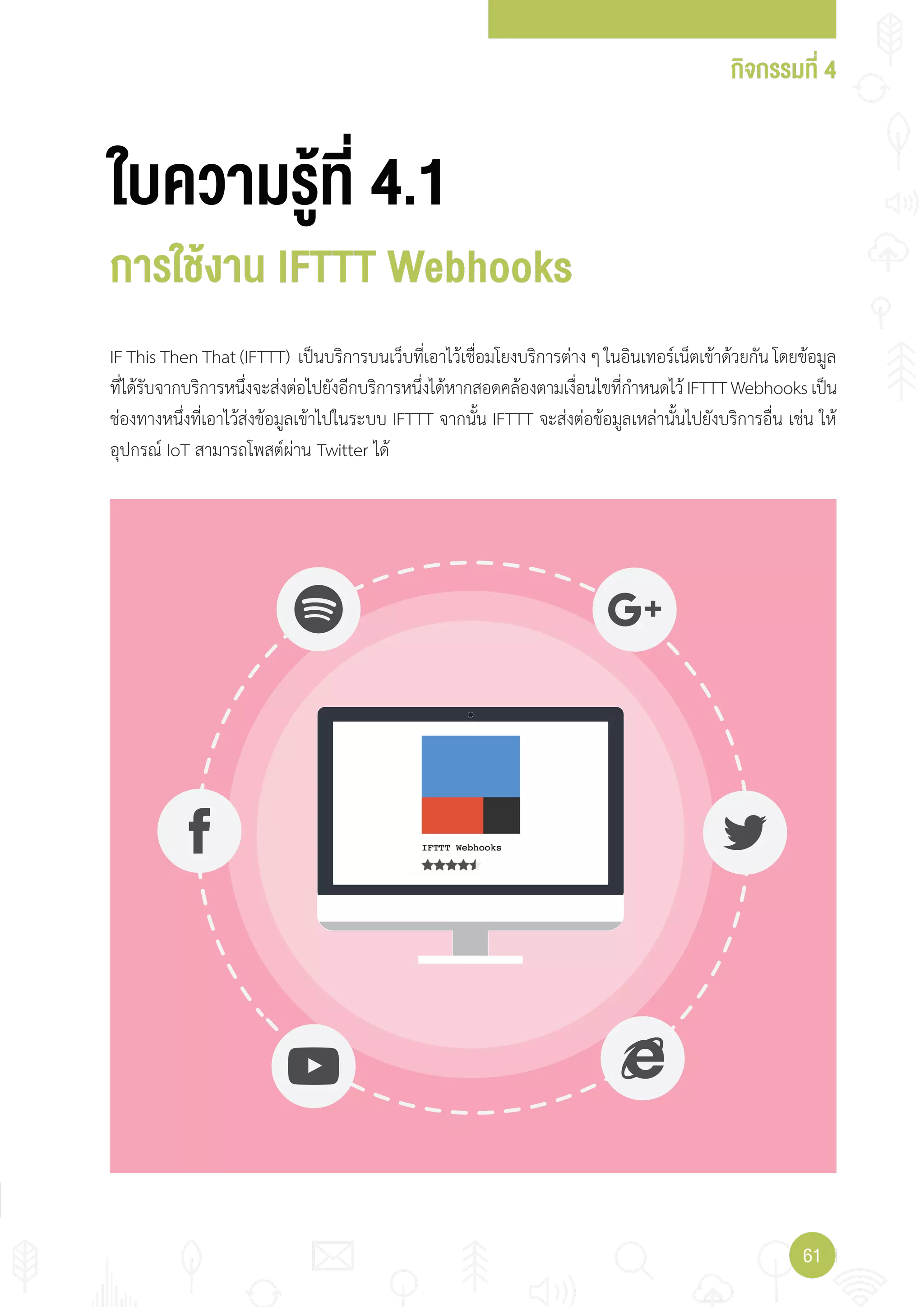 กิจกรรมที่ 4
6161
ใบความรู้ที่ 4.1
การใช้งาน IFTTT Webhooks
IF This Then That (IFTTT) เป็นบริการบนเว็บที่เอาไว้เชื่อมโยงบริการต่าง ๆ ในอินเทอร์เน็ตเข้าด้วยกัน โดยข้อมูล
ที่ได้รับจากบริการหนึ่งจะส่งต่อไปยังอีกบริการหนึ่งได้หากสอดคล้องตามเงื่อนไขที่ก�าหนดไว้IFTTTWebhooksเป็น
ช่องทางหนึ่งที่เอาไว้ส่งข้อมูลเข้าไปในระบบ IFTTT จากนั้น IFTTT จะส่งต่อข้อมูลเหล่านั้นไปยังบริการอื่น เช่น ให้
อุปกรณ์ IoT สามารถโพสต์ผ่าน Twitter ได้
 