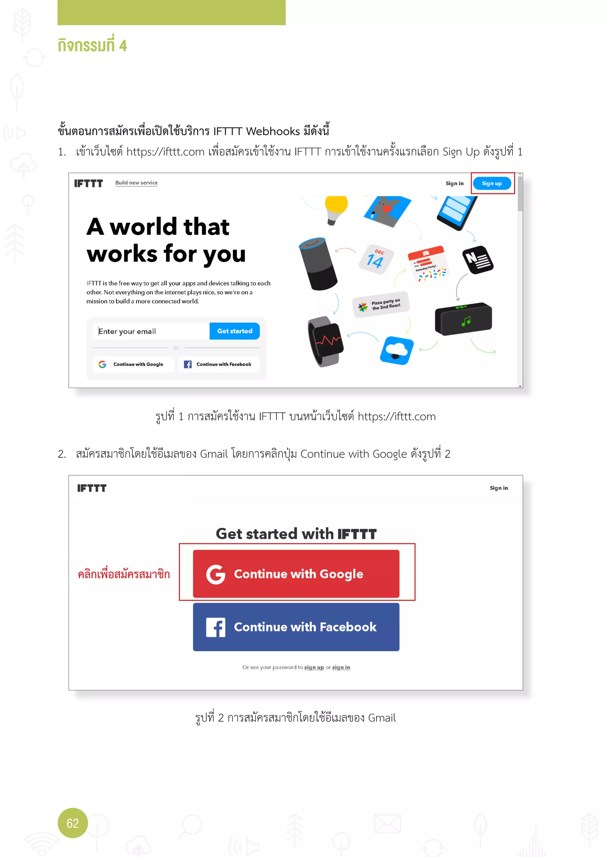 กิจกรรมที่ 4
62
ขั้นตอนการสมัครเพื่อเปิดใช้บริการ IFTTT Webhooks มีดังนี้
1. เข้าเว็บไซต์ https://ifttt.com เพื่อสมัครเข้าใช้งาน IFTTT การเข้าใช้งานครั้งแรกเลือก Sign Up ดังรูปที่ 1
2. สมัครสมาชิกโดยใช้อีเมลของ Gmail โดยการคลิกปุ่ม Continue with Google ดังรูปที่ 2
คลิกเพื่อสมัครสมาชิก
รูปที่ 1 การสมัครใช้งาน IFTTT บนหน้าเว็บไซต์ https://ifttt.com
รูปที่ 2 การสมัครสมาชิกโดยใช้อีเมลของ Gmail
 