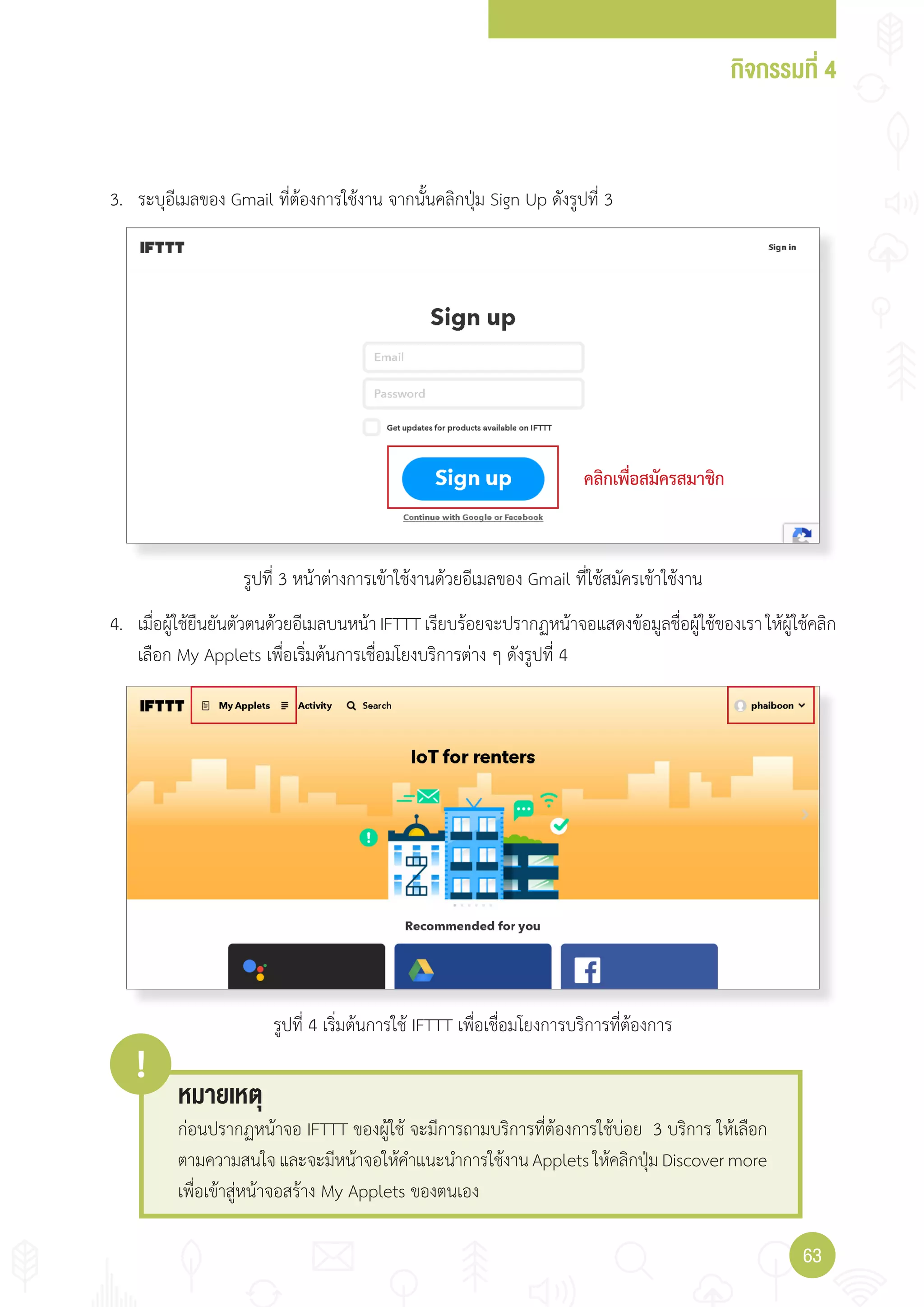 กิจกรรมที่ 4
6363
คลิกเพื่อสมัครสมาชิก
3. ระบุอีเมลของ Gmail ที่ต้องการใช้งาน จากนั้นคลิกปุ่ม Sign Up ดังรูปที่ 3
4. เมื่อผู้ใช้ยืนยันตัวตนด้วยอีเมลบนหน้า IFTTT เรียบร้อยจะปรากฏหน้าจอแสดงข้อมูลชื่อผู้ใช้ของเรา ให้ผู้ใช้คลิก
เลือก My Applets เพื่อเริ่มต้นการเชื่อมโยงบริการต่าง ๆ ดังรูปที่ 4
หมายเหตุ
!
ก่อนปรากฏหน้าจอ IFTTT ของผู้ใช้ จะมีการถามบริการที่ต้องการใช้บ่อย 3 บริการ ให้เลือก
ตามความสนใจและจะมีหน้าจอให้ค�าแนะน�าการใช้งานAppletsให้คลิกปุ่มDiscovermore
เพื่อเข้าสู่หน้าจอสร้าง My Applets ของตนเอง
รูปที่ 3 หน้าต่างการเข้าใช้งานด้วยอีเมลของ Gmail ที่ใช้สมัครเข้าใช้งาน
รูปที่ 4 เริ่มต้นการใช้ IFTTT เพื่อเชื่อมโยงการบริการที่ต้องการ
 
