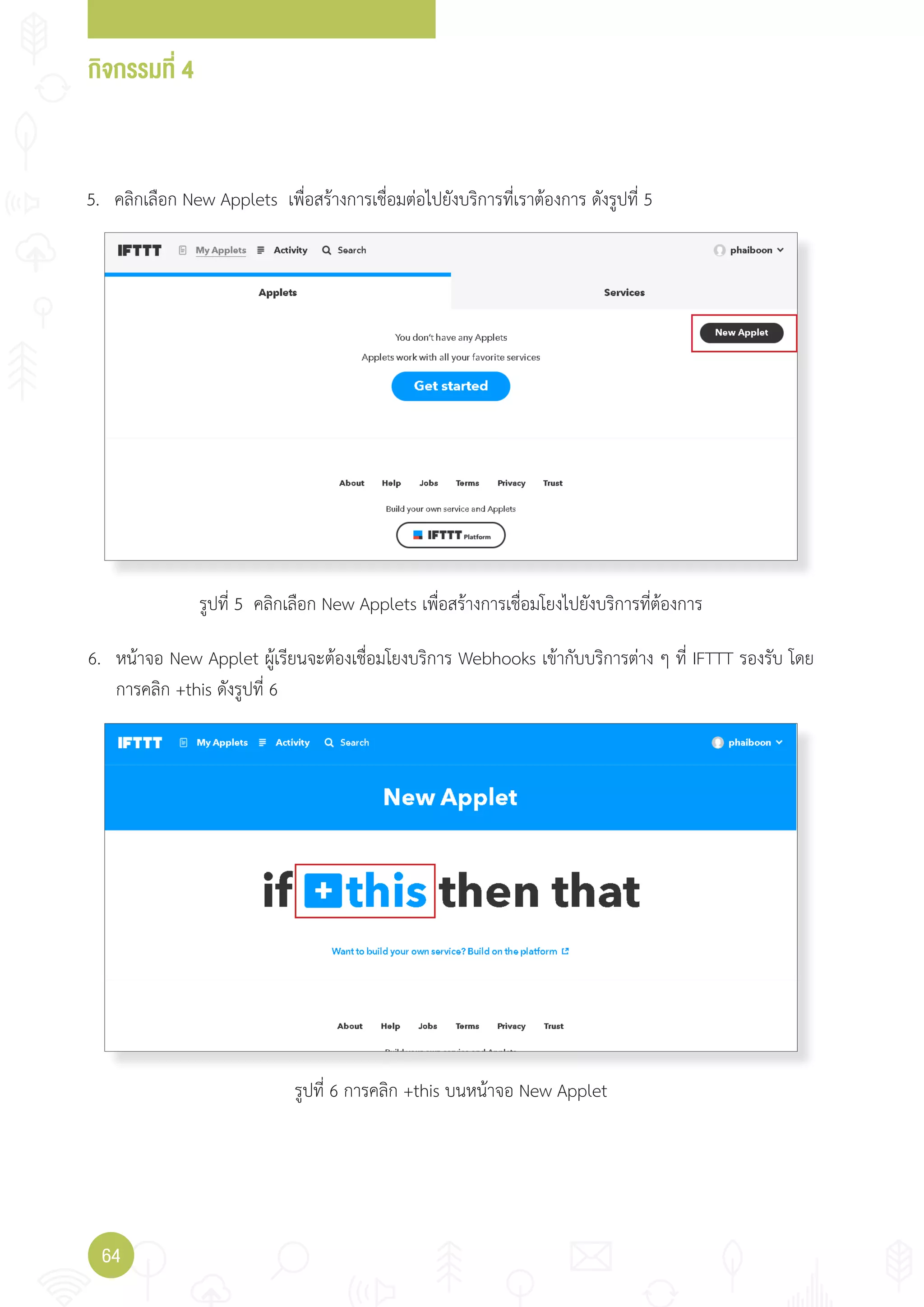 กิจกรรมที่ 4
64
5. คลิกเลือก New Applets เพื่อสร้างการเชื่อมต่อไปยังบริการที่เราต้องการ ดังรูปที่ 5
6. หน้าจอ New Applet ผู้เรียนจะต้องเชื่อมโยงบริการ Webhooks เข้ากับบริการต่าง ๆ ที่ IFTTT รองรับ โดย
การคลิก +this ดังรูปที่ 6
รูปที่ 5 คลิกเลือก New Applets เพื่อสร้างการเชื่อมโยงไปยังบริการที่ต้องการ
รูปที่ 6 การคลิก +this บนหน้าจอ New Applet
 