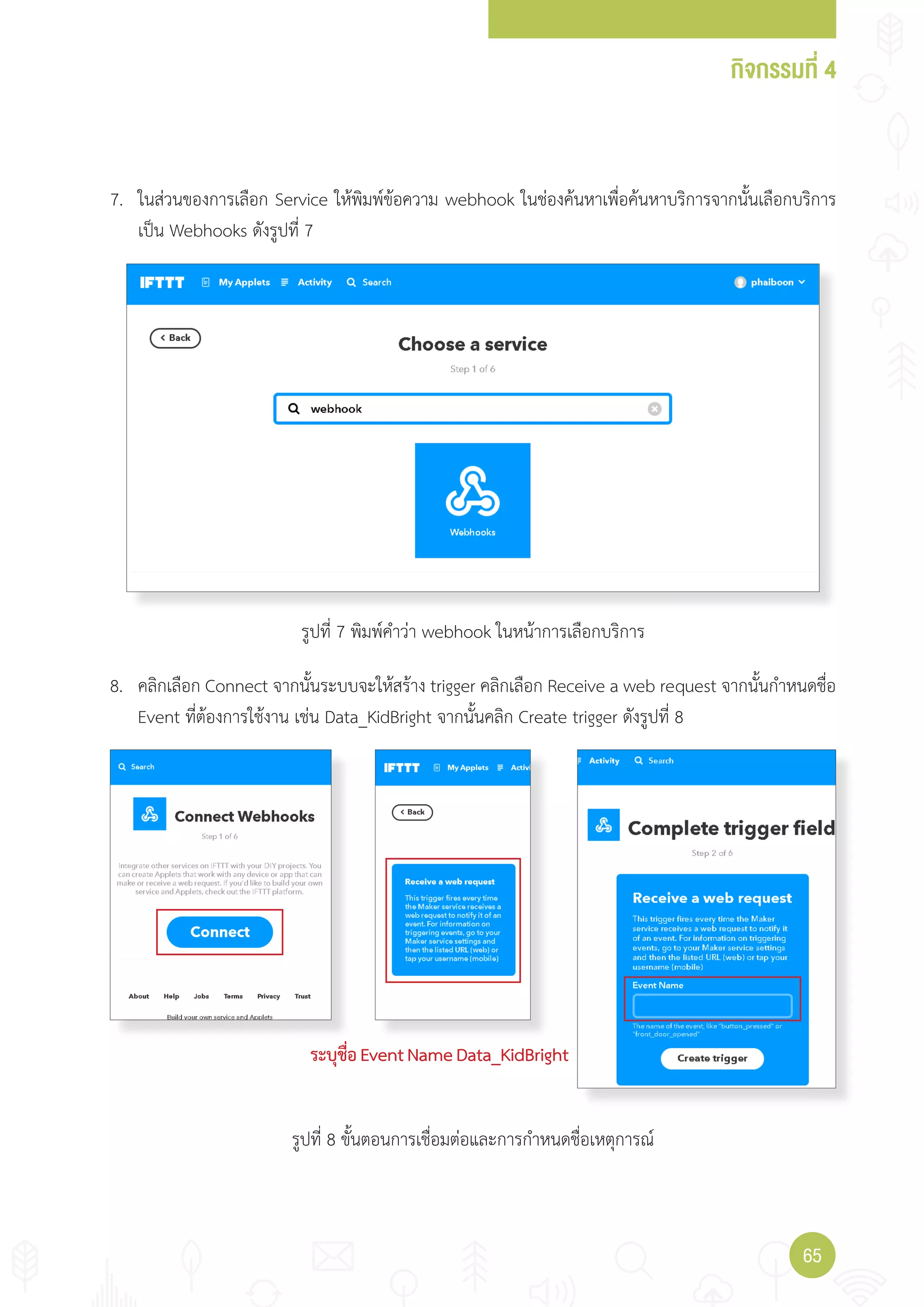 กิจกรรมที่ 4
6565
7. ในส่วนของการเลือก Service ให้พิมพ์ข้อความ webhook ในช่องค้นหาเพื่อค้นหาบริการจากนั้นเลือกบริการ
เป็น Webhooks ดังรูปที่ 7
8. คลิกเลือก Connect จากนั้นระบบจะให้สร้าง trigger คลิกเลือก Receive a web request จากนั้นก�าหนดชื่อ
Event ที่ต้องการใช้งาน เช่น Data_KidBright จากนั้นคลิก Create trigger ดังรูปที่ 8
ระบุชื่อEventNameData_KidBright
รูปที่ 7 พิมพ์ค�าว่า webhook ในหน้าการเลือกบริการ
รูปที่ 8 ขั้นตอนการเชื่อมต่อและการก�าหนดชื่อเหตุการณ์
 