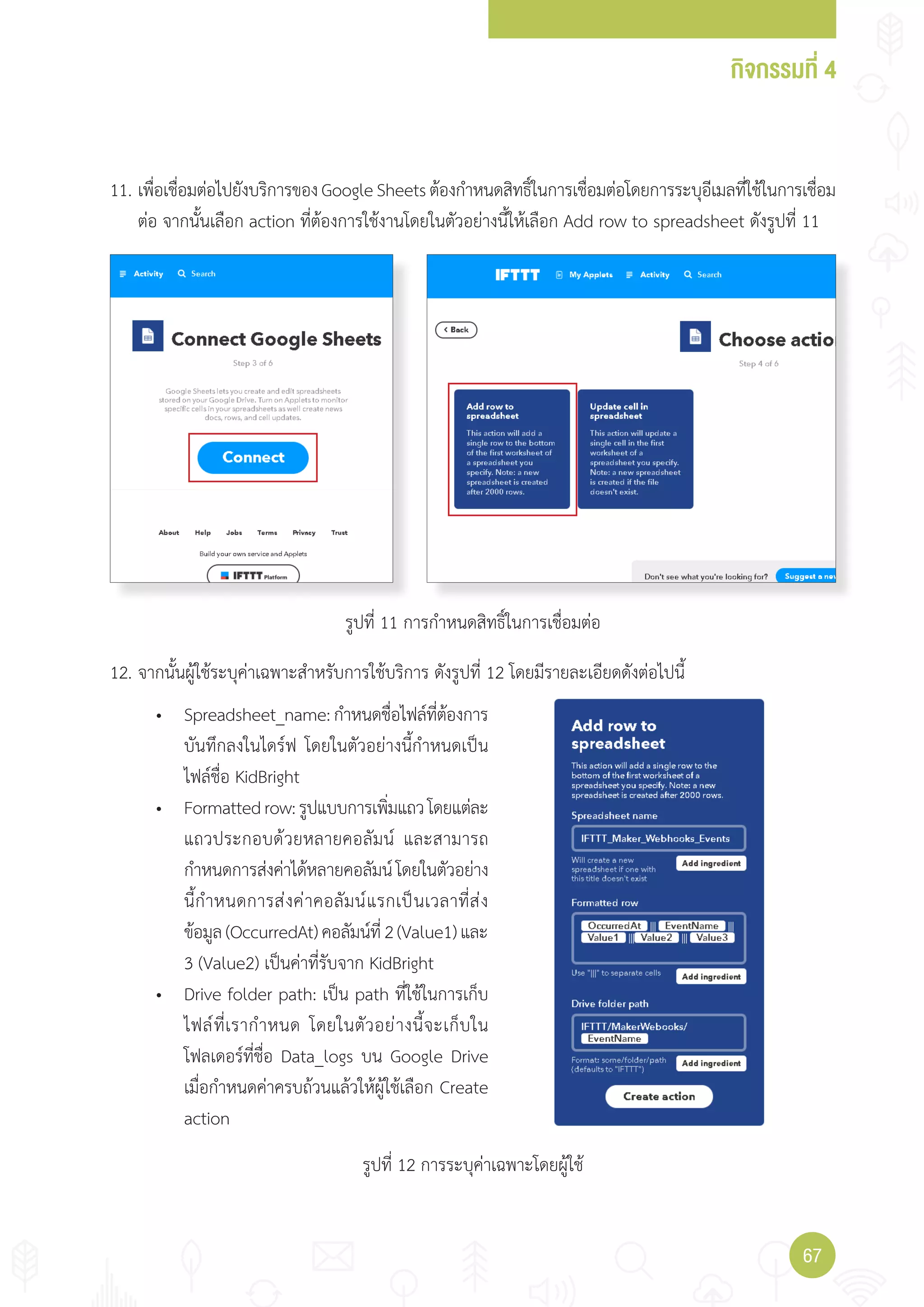 กิจกรรมที่ 4
6767
11. เพื่อเชื่อมต่อไปยังบริการของGoogleSheetsต้องก�าหนดสิทธิ์ในการเชื่อมต่อโดยการระบุอีเมลที่ใช้ในการเชื่อม
ต่อ จากนั้นเลือก action ที่ต้องการใช้งานโดยในตัวอย่างนี้ให้เลือก Add row to spreadsheet ดังรูปที่ 11
• Spreadsheet_name:ก�าหนดชื่อไฟล์ที่ต้องการ
บันทึกลงในไดร์ฟ โดยในตัวอย่างนี้ก�าหนดเป็น
ไฟล์ชื่อ KidBright
• Formattedrow:รูปแบบการเพิ่มแถวโดยแต่ละ
แถวประกอบด้วยหลายคอลัมน์ และสามารถ
ก�าหนดการส่งค่าได้หลายคอลัมน์โดยในตัวอย่าง
นี้ก�าหนดการส่งค่าคอลัมน์แรกเป็นเวลาที่ส่ง
ข้อมูล(OccurredAt)คอลัมน์ที่2(Value1)และ
3 (Value2) เป็นค่าที่รับจาก KidBright
• Drive folder path: เป็น path ที่ใช้ในการเก็บ
ไฟล์ที่เราก�าหนด โดยในตัวอย่างนี้จะเก็บใน
โฟลเดอร์ที่ชื่อ Data_logs บน Google Drive
เมื่อก�าหนดค่าครบถ้วนแล้วให้ผู้ใช้เลือก Create
action
12. จากนั้นผู้ใช้ระบุค่าเฉพาะส�าหรับการใช้บริการ ดังรูปที่ 12 โดยมีรายละเอียดดังต่อไปนี้
รูปที่ 11 การก�าหนดสิทธิ์ในการเชื่อมต่อ
รูปที่ 12 การระบุค่าเฉพาะโดยผู้ใช้
 