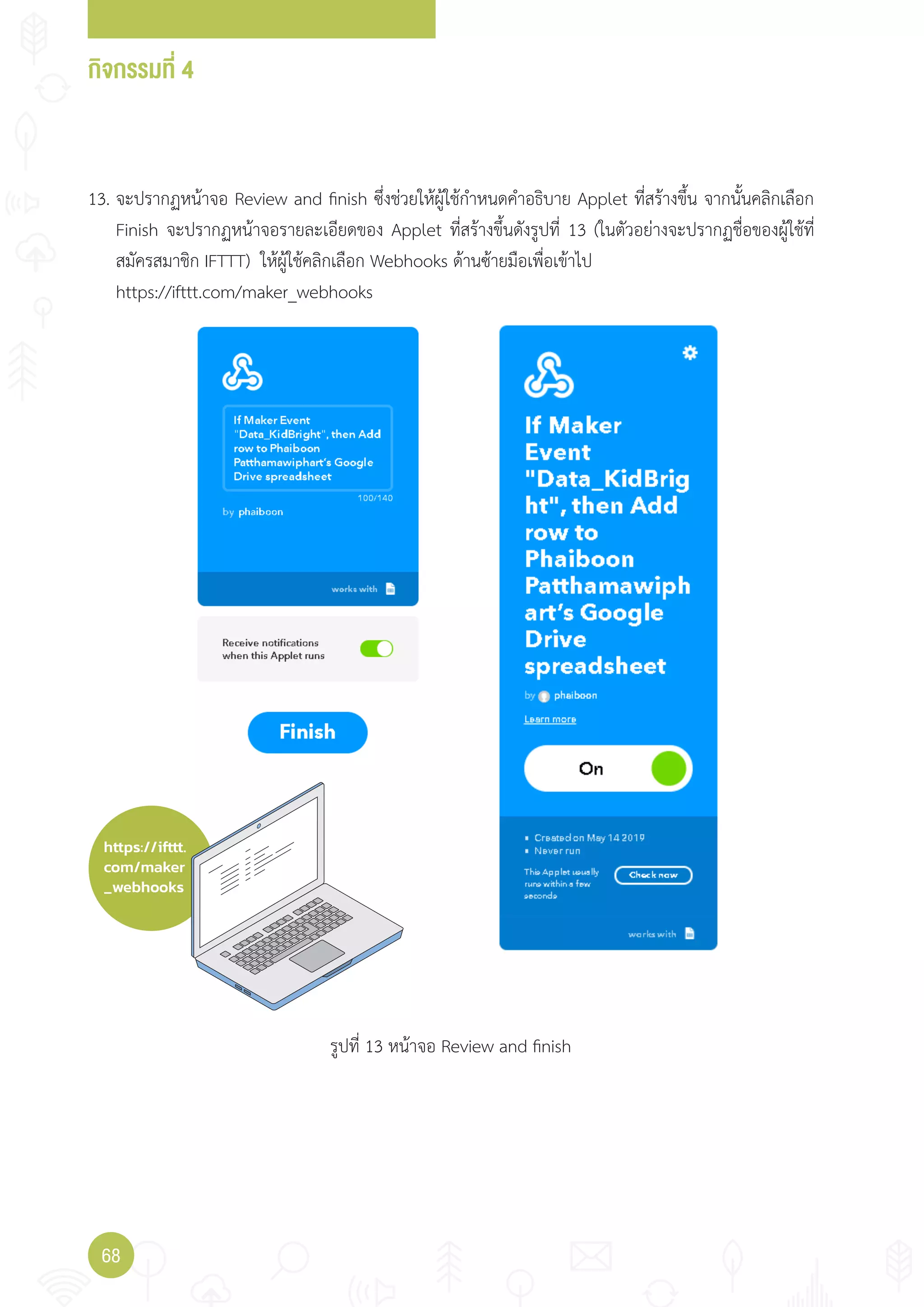 กิจกรรมที่ 4
68
https://ifttt.
com/maker
_webhooks
13. จะปรากฏหน้าจอ Review and finish ซึ่งช่วยให้ผู้ใช้ก�าหนดค�าอธิบาย Applet ที่สร้างขึ้น จากนั้นคลิกเลือก
Finish จะปรากฏหน้าจอรายละเอียดของ Applet ที่สร้างขึ้นดังรูปที่ 13 (ในตัวอย่างจะปรากฏชื่อของผู้ใช้ที่
สมัครสมาชิก IFTTT) ให้ผู้ใช้คลิกเลือก Webhooks ด้านซ้ายมือเพื่อเข้าไป
https://ifttt.com/maker_webhooks
รูปที่ 13 หน้าจอ Review and finish
 