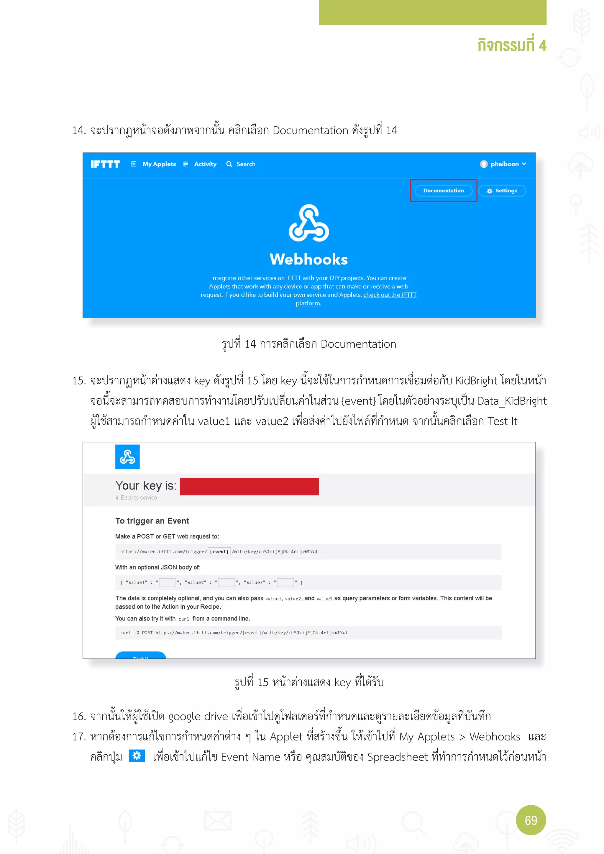 กิจกรรมที่ 4
6969
14. จะปรากฏหน้าจอดังภาพจากนั้น คลิกเลือก Documentation ดังรูปที่ 14
15. จะปรากฏหน้าต่างแสดง key ดังรูปที่ 15 โดย key นี้จะใช้ในการก�าหนดการเชื่อมต่อกับ KidBright โดยในหน้า
จอนี้จะสามารถทดสอบการท�างานโดยปรับเปลี่ยนค่าในส่วน {event} โดยในตัวอย่างระบุเป็น Data_KidBright
ผู้ใช้สามารถก�าหนดค่าใน value1 และ value2 เพื่อส่งค่าไปยังไฟล์ที่ก�าหนด จากนั้นคลิกเลือก Test It
16. จากนั้นให้ผู้ใช้เปิด google drive เพื่อเข้าไปดูโฟลเดอร์ที่ก�าหนดและดูรายละเอียดข้อมูลที่บันทึก
17. หากต้องการแก้ไขการก�าหนดค่าต่าง ๆ ใน Applet ที่สร้างขึ้น ให้เข้าไปที่ My Applets > Webhooks และ
คลิกปุ่ม เพื่อเข้าไปแก้ไข Event Name หรือ คุณสมบัติของ Spreadsheet ที่ท�าการก�าหนดไว้ก่อนหน้า
รูปที่ 14 การคลิกเลือก Documentation
รูปที่ 15 หน้าต่างแสดง key ที่ได้รับ
 