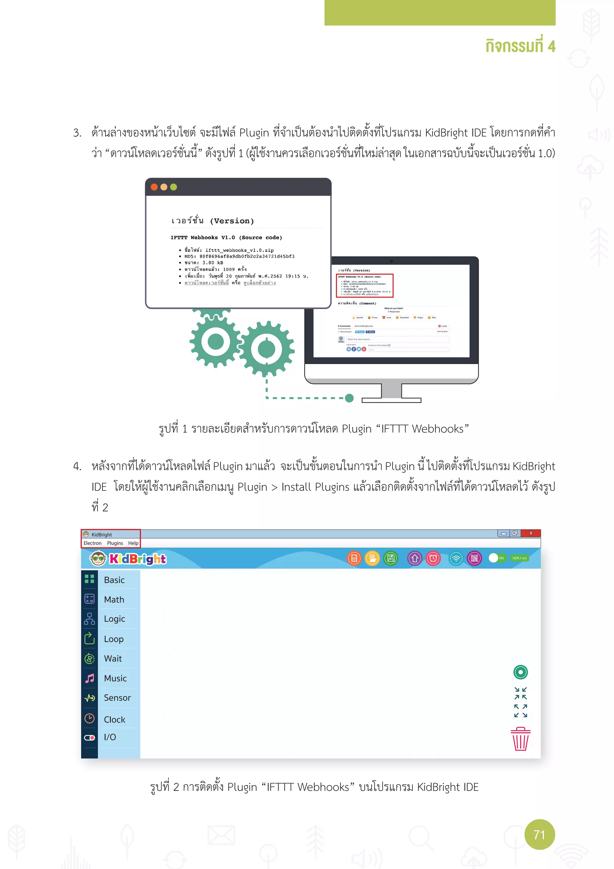 กิจกรรมที่ 4
7171
Electron
KidBright X
Plugins Help
1.4.0
I/O
EN
Basic
Math
Logic
Wait
Loop
Music
Sensor
Clock
3. ด้านล่างของหน้าเว็บไซต์ จะมีไฟล์ Plugin ที่จ�าเป็นต้องน�าไปติดตั้งที่โปรแกรม KidBright IDE โดยการกดที่ค�า
ว่า“ดาวน์โหลดเวอร์ชั่นนี้”ดังรูปที่1(ผู้ใช้งานควรเลือกเวอร์ชั่นที่ใหม่ล่าสุดในเอกสารฉบับนี้จะเป็นเวอร์ชั่น1.0)
4. หลังจากที่ได้ดาวน์โหลดไฟล์ Plugin มาแล้ว จะเป็นขั้นตอนในการน�า Plugin นี้ ไปติดตั้งที่โปรแกรม KidBright
IDE โดยให้ผู้ใช้งานคลิกเลือกเมนู Plugin > Install Plugins แล้วเลือกติดตั้งจากไฟล์ที่ได้ดาวน์โหลดไว้ ดังรูป
ที่ 2
รูปที่ 1 รายละเอียดส�าหรับการดาวน์โหลด Plugin “IFTTT Webhooks”
รูปที่ 2 การติดตั้ง Plugin “IFTTT Webhooks” บนโปรแกรม KidBright IDE
 