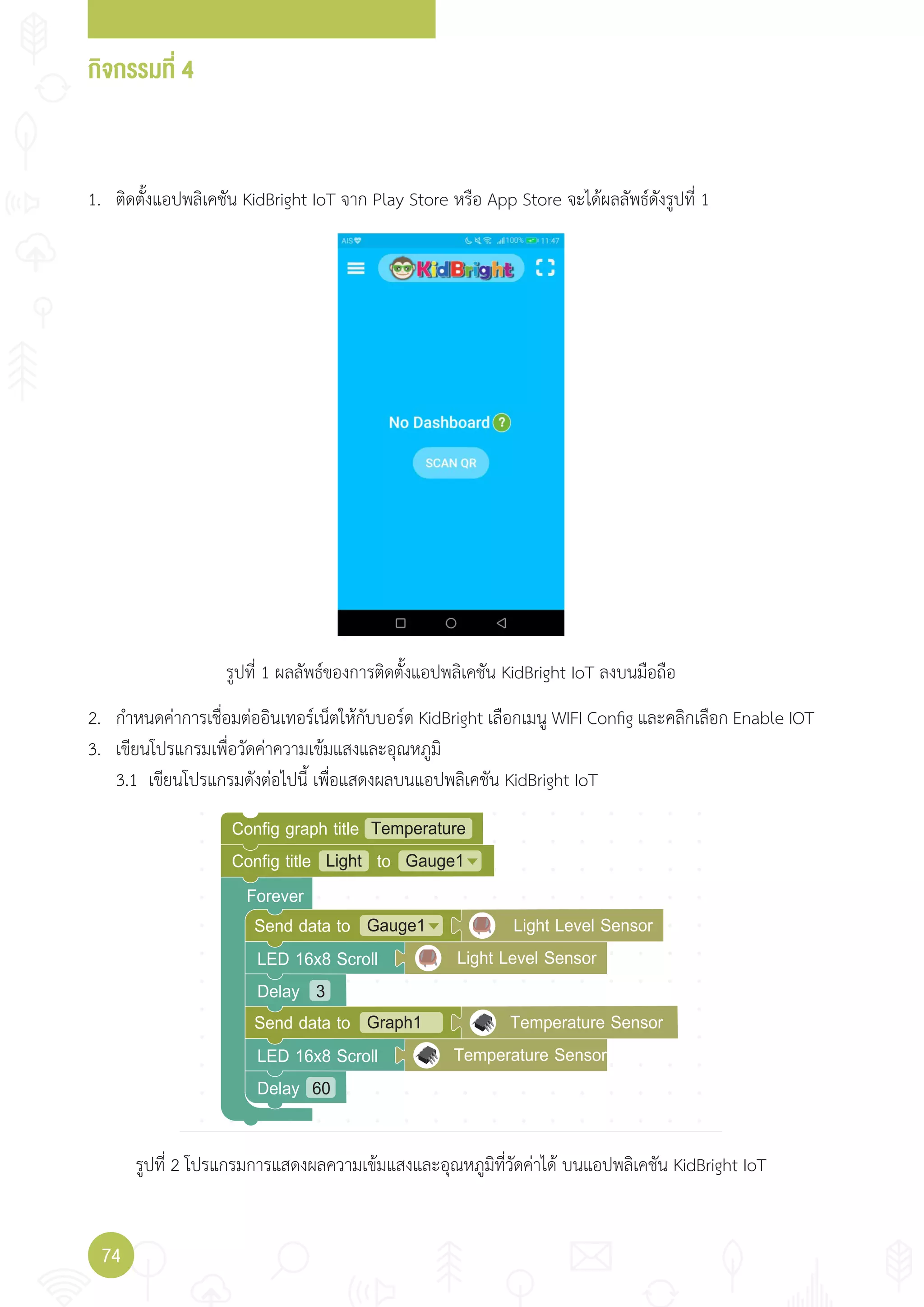 กิจกรรมที่ 4
74
Forever
Light Gauge1Config title to
TemperatureConfig graph title
Gauge1
LED 16x8 Scroll
Delay
Send data to Light Level Sensor
Graph1Send data to Temperature Sensor
Light Level Sensor
LED 16x8 Scroll Temperature Sensor
3
Delay 60
1. ติดตั้งแอปพลิเคชัน KidBright IoT จาก Play Store หรือ App Store จะได้ผลลัพธ์ดังรูปที่ 1
2. ก�าหนดค่าการเชื่อมต่ออินเทอร์เน็ตให้กับบอร์ด KidBright เลือกเมนู WIFI Config และคลิกเลือก Enable IOT
3. เขียนโปรแกรมเพื่อวัดค่าความเข้มแสงและอุณหภูมิ
3.1 เขียนโปรแกรมดังต่อไปนี้ เพื่อแสดงผลบนแอปพลิเคชัน KidBright IoT
รูปที่ 1 ผลลัพธ์ของการติดตั้งแอปพลิเคชัน KidBright IoT ลงบนมือถือ
รูปที่ 2 โปรแกรมการแสดงผลความเข้มแสงและอุณหภูมิที่วัดค่าได้ บนแอปพลิเคชัน KidBright IoT
 