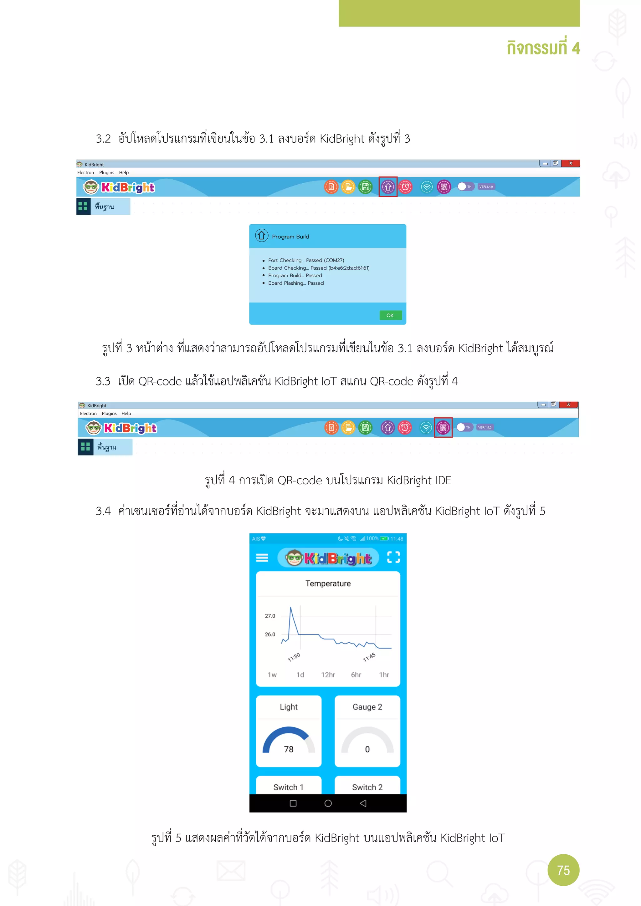 กิจกรรมที่ 4
7575
Electron
KidBright X
Plugins Help
1.4.0
OK
Port Checking... Passed (COM27)
Board Checking... Passed (b4:e6:2d:ad:61:61)
Program Build... Passed
Board Plashing... Passed
Program Build
Electron
KidBright X
Plugins Help
1.4.0
3.2 อัปโหลดโปรแกรมที่เขียนในข้อ 3.1 ลงบอร์ด KidBright ดังรูปที่ 3
3.3 เปิด QR-code แล้วใช้แอปพลิเคชัน KidBright IoT สแกน QR-code ดังรูปที่ 4
3.4 ค่าเซนเซอร์ที่อ่านได้จากบอร์ด KidBright จะมาแสดงบน แอปพลิเคชัน KidBright IoT ดังรูปที่ 5
รูปที่ 3 หน้าต่าง ที่แสดงว่าสามารถอัปโหลดโปรแกรมที่เขียนในข้อ 3.1 ลงบอร์ด KidBright ได้สมบูรณ์
รูปที่ 4 การเปิด QR-code บนโปรแกรม KidBright IDE
รูปที่ 5 แสดงผลค่าที่วัดได้จากบอร์ด KidBright บนแอปพลิเคชัน KidBright IoT
 